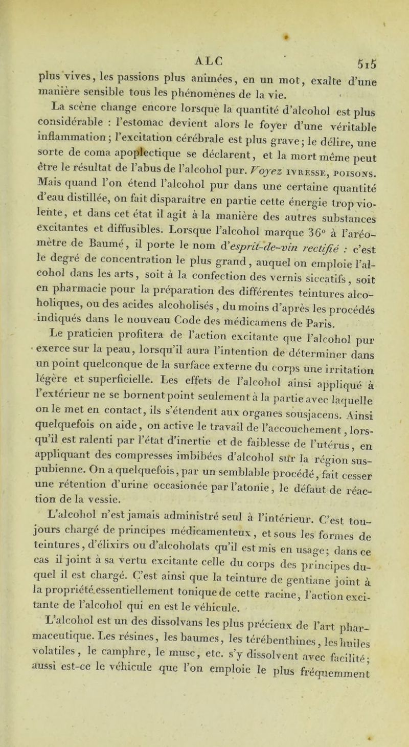 plus vives, les passions plus animées, en un mot, exalte d’une manière sensible tous les phénomènes de la vie. La scène change encore lorsque la quantité d’alcohol est plus considérable : l’estomac devient alors le foyer d’une véritable inflammation ; l’excitation cérébrale est plus grave; le délire, une sorte de coma apoplectique se déclarent, et la mort méme’peut être le résultat de l’abus de l’alcohol pur. Voyez ivressk, poisons. Mais quand 1 on étend 1 alcohol pur dans une certaine quantité d’eau distdlée, on fait disparaître en partie celte énergie trop vio- lente, et dans cet état d agit à la manière des autres substances excitantes et diffusibles. Lorsque l’alcohol marque 36° à l’aréo- mètre de Baumé, il porte le nom à'esprit-de-vin rectifié : c’est le degré de concentration le plus grand, auquel on emploie l’al- cohol dans les arts, soit à la confection des vernis siccatifs, soit en pharmacie pour la préparation des différentes teintures alco- holiques, ou des acides alcoholisés , du moins d’après les procédés indiqués dans le nouveau Code des médicamens de Paris. Le praticien profitera de l’action excitante que l’alcohol pur •exerce sur la peau, lorsqu’il aura l’intention de déterminer dans un point quelconque de la surface externe du c orps une irritation légère et superficielle. Les effets de l’alcohol ainsi appliqué à l’extérieur ne se bornent point seulement à la partie avec laquelle on le met en contact, ils s’étendent aux organes sousjacens. Ainsi quelquefois on aide, on active le travail de l’accouchement, lors- qu’il est ralenti par l’état d’inertie et de faiblesse de l’utérus, en appliquant des compresses imbibées d’alcoliol silr la région sus- pubienne. On a quelquefois, par un semblable procédé, fait cesser une rétention d’urine occasionée par l’atonie, le défaut de réac- tion de la vessie. L’alcohol n’est jamais administré seul à l’intérieur. C’est tou- jours chargé de principes médicamenteux, et sous les formes de teintures, d’élixirs ou d’alcoholats cju’il est mis en usage; dans ce cas il joint à sa vertu excitante celle du corps des principes du- quel il est chargé. C’est ainsi que la teinture de gentiane joint à lapropriété.essentiellement tonique de cette racine, l’action exci- tante de l’alcohol qui en est le véhicule. L alcohol est un des dissolvans les plus jirécieux de l’art phar- maceutique. Les résines, les baumes, les térébenthines, les huiles volatiles, le camphre, le musc, etc. s’y dissolvent .avec focilité- aussi est-ce le véhicule que l’on emploie le plus fréquemment
