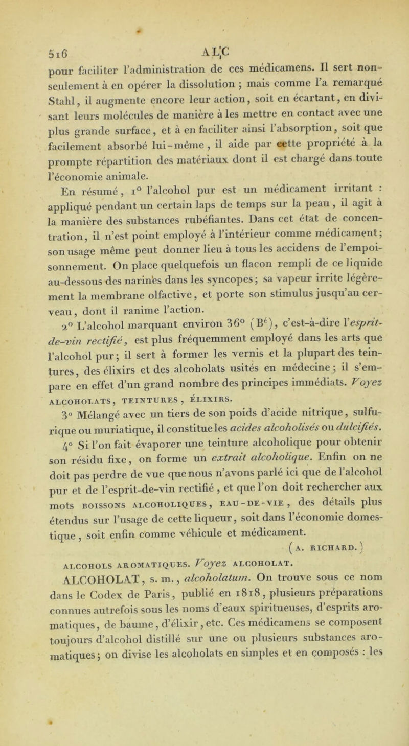 pour faciliter l’administration, de ces medicainens. Il seit non- seulement à en opérer la dissolution ; mais comme 1 a remaz’qué Stald, il augmente encore leur action, soit en écartant, en divi- sant leurs molécules de maniéré à les mettre en contact avec une plus grande surface, et à en faciliter ainsi 1 absorption, soit que facilement absorbé lui-même , il aide par cette propriété à la prompte répartition des matériaux dont il est charge dans toute l’économie animale. En résumé, l’alcohol pur est un médicament irritant . appliqué pendant un certain laps de temps sur la peau , il agit à la manière des substances l’ubefiantes. Dans cet état de concen- tration, il n’est point employé à l’intérieur comme médicament; son usage même peut donner lieu à tous les accldens de l’empoi- sonnement. On place quelquefois un flacon rempli de ce liquide au-de.ssous des narln'es dans les syncopes; sa vapeur irrite legèie- ment la membrane olfactive, et porte son stimulus jusqu’au cer- veau, dont il ranime l’action. a L’alcoliol marquant environ 36® (B), c’est-à-dire Vesprit^ de-vin rectifié, est plus fréquemment employé dans les arts que l’alcohol pur ; il sert à former les vernis et la plupart des tein- tures, des élixirs et des alcoholats usités en médecine; il s’em- pare en effet d’un grand nombre des principes immédiats. Voyez ALCOHOLATS, TEINTURES, ÉLIXIRS. 3« Mélangé avec un tiers de son poids d’acide nitrique, sulfu- rique ou muriatique, il constitue les acides alcoholisés ou dulcifiés. Si l’on fait évaporer une teinture alcohollque pour obtenir son résidu fixe, on forme un extrait alcoholique. Enfin on ne doit pas perdre de vue que nous n’avons parlé ici que de l’alcohol pur et de l’esprit-de-vln rectifié , et que l’on doit rechercher aux mots BOISSONS ALCOHOLIQUES , EAU-DE-VIE, dcS détails pluS étendus sur l’usage de cette liqueur, soit dans l’économie domes- tique , soit enfin comme véhicule et médicament. (a. richard.) ALCOHOLS AROMATIQUES. VoyeZ ALCOHOLAT. ALCOHOLAT, s. m., alcoholatuin. On trouve sous ce nom dans le Codex de Paris, publié en 1818, plusieurs préparations connues autrefois sous les noms d’eaux spiritueuses, d’esprits aro- matiques, de baume, d’élixir, etc. Ces médicamens se composent toujours d’alcohol distillé sur une ou plusieurs substances aro- matiques ; on divise les alcoholats en simples et en composés ; les