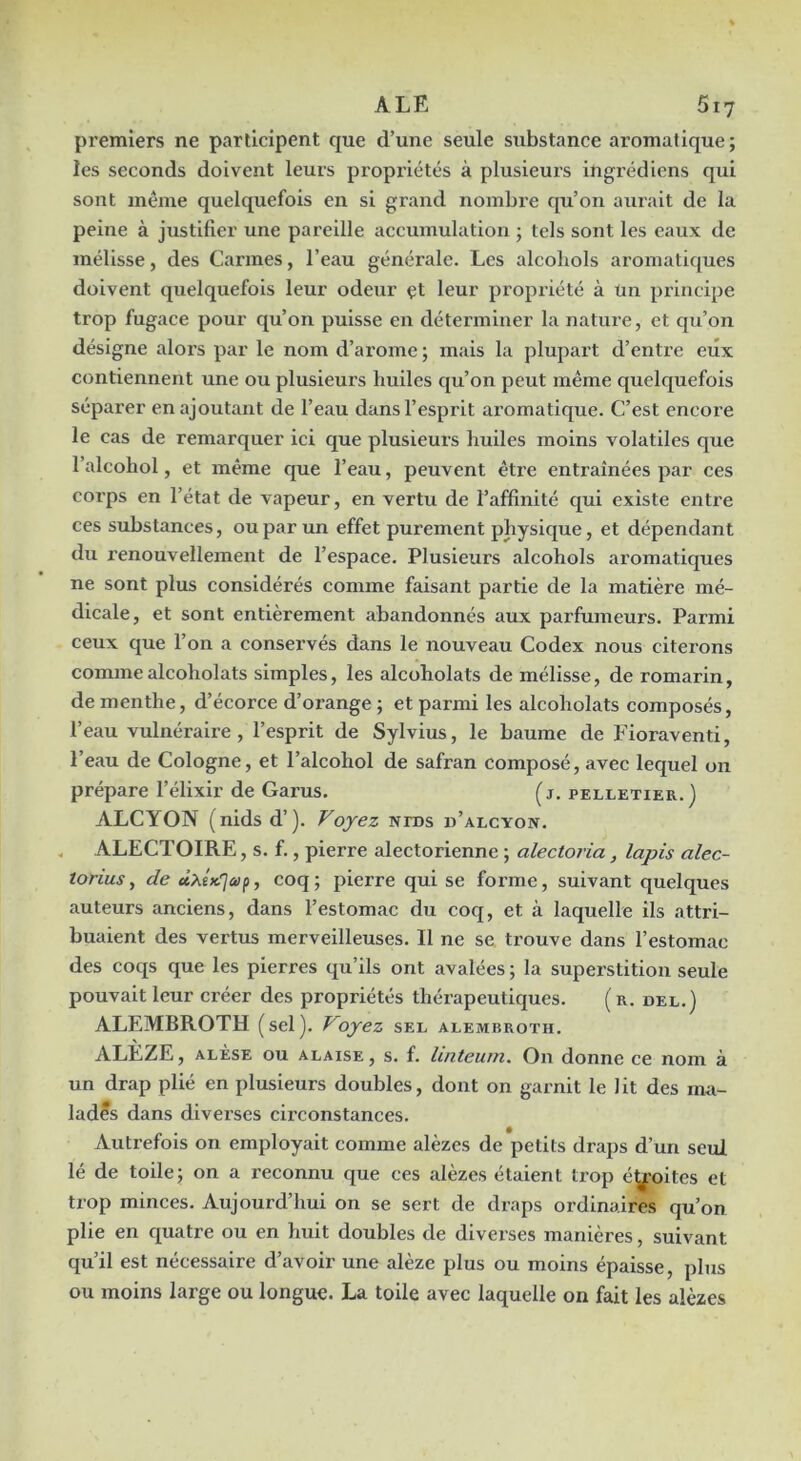 premiers ne participent que d’une seule substance aromatique; les seconds doivent leurs propi’iétés à plusieurs ingrédiens qui sont même quelquefois en si grand nombi’e qu’on aurait de la peine à justifier une pareille accumulation ; tels sont les eaux de mélisse, des Carmes, l’eau générale. Les alcoliols aromatiques doivent quelquefois leur odeur çt leur propriété à un principe trop fugace pour qu’on puisse en déterminer la nature, et qu’on désigne alors par le nom d’arome; mais la plupart d’entre eux contiennent une ou plusieurs huiles qu’on peut même quelquefois séparer en ajoutant de l’eau dans l’esprit aromatique. C’est encore le cas de remarquer ici que plusieurs huiles moins volatiles que l’alcohol, et même que l’eau, peuvent être entraînées par ces corps en l’état de vapeur, en vertu de l’affinité qui existe entre ces substances, ou par un effet purement physique, et dépendant du renouvellement de l’espaee. Plusieurs alcohols aromatiques ne sont plus considérés comme faisant partie de la matière mé- dicale, et sont entièrement abandonnés aux parfumeurs. Parmi ceux que l’on a conservés dans le nouveau Codex nous citerons commealcoholats simples, les alcoholats de mélisse, de romarin, de menthe, d’écorce d’orange ; et parmi les alcoholats composés, l’eau vulnéraire, l’esprit de Sylvius, le baume de Fioraventi, l’eau de Cologne, et l’alcohol de safran composé, avec lequel on prépare l’élixir de Garus. (j, pelletier.) ALCYON (nidsd’). Voyez nids d’alcyon. . ALECTOIRE, s. f., pierre alectorienne ; alectoria, lapis alec- torius, de ûXîK.'Jaip, coq; pierre qui se forme, suivant quelques auteurs anciens, dans l’estomac du coq, et à laquelle ils attri- buaient des vertus merveilleuses. Il ne se trouve dans l’estomac des coqs que les pierres qu’ils ont avalées ; la superstition seule pouvait leur créer des propriétés thérapeutiques. (r. del.) ALEMBROTH (sel). Voyez sel alembroth. ALEZE, ALÈSE ou ALAISE, S. f. luiteum. On donne ce nom à un drap plié en plusieurs doubles, dont on garnit le lit des ma- lades dans diverses cireonstances. Autrefois on employait comme alèzes de petits draps d’un seul lé de toile; on a reeonnu que ces alèzes étaient trop éy.-oites et trop minees. Aujourd’hui on se sert de draps ordinaires qu’on plie en quatre ou en huit doubles de diverses manières, suivant qu’il est nécessaire d’avoir une alèze plus ou moins épaisse, plus ou moins large ou longue. La toile avec laquelle on fait les alèzes