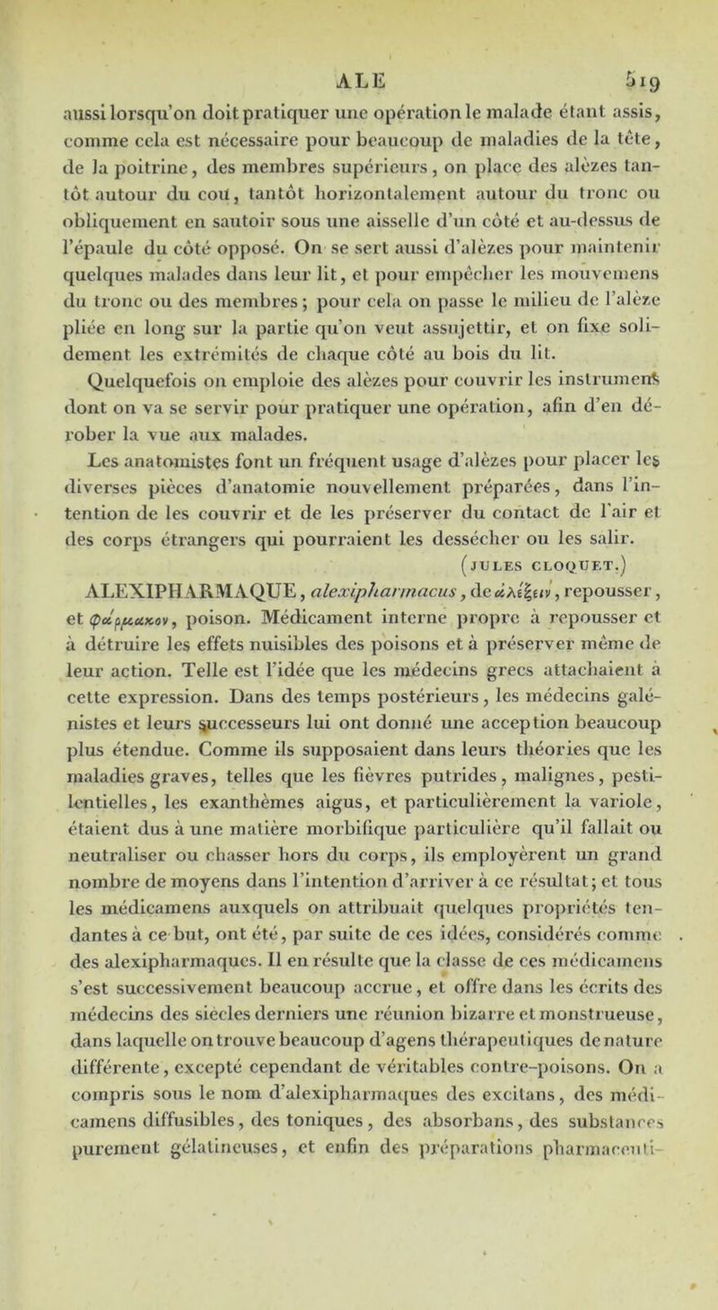 ALE 5ig aussi lorsqu’on doit pratiquer une opération le malade étant assis, comme cela est nécessaire pour beaucoup de maladies de la tête, de la poitrine, des membres supérieurs, on place des alèzes tan- tôt autour du coU, tantôt horizontalement autour du tronc ou obliquement en sautoir sous une aisselle d’un côté et au-dessus de l’épaule du côté opposé. On se sert aussi d’alèzes pour maintenir C[uelques malades dans leur lit, et pour empêcher les mouveinens du tronc ou des membres ; pour cela on passe le milieu de l’alèze pliée en long sur la partie qu’on veut assujettir, et on fixe soli- dement les extrémités de chaque côté au bois du lit. Quelquefois on emploie des alèzes pour couvrir les instrument; dont on va se servir pour pratiquer une opéi’ation, afin d’en dé- rober la vue aux malades. Les anatomistes font un fréquent usage d’alèzes pour placer lc& diverses pièces d’anatomie nouvellement préparées, dans l’in- tention de les couvrir et de les préserver du contact de l’air et des corps étrangers qui pourraient les dessécher ou les salir. (jULES CLOf^UET.) ALEXIPHARMAQUE, alexiphannacus, de , repousser, et (pceppaKov, poison. Médicament interne propre à repousser et à détruire les effets nuisibles des poisons et à préserver même de leur action. Telle est l’idée que les médecins grecs attachaient à cette expression. Dans des temps postérieurs, les médecins galé- nistes et leurs ^ccesseurs lui ont donné une acception beaucoup plus étendue. Comme ils supposaient dans leurs théories que les m.aladies graves, telles que les fièvres putrides, malignes, pesti- lentielles, les exanthèmes aigus, et particulièrement la variole, étaient dus à une matière morbifique particulière qu’il fallait ou neutraliser ou chasser hors du corps, ils employèrent un grand nombre de moyens dans l’intention d’arriver à ce résultat; et tous les médicamens auxquels on attribuait quelques propriétés ten- dantes à ce but, ont été, par suite de ces idées, considérés comme des alexipharmaqucs. Il en résulte que la classe de ces médicamens s’est successivement beaucoup accrue, et offre dans les écrits des médecins des siècles derniers une réunion bizari'e et monstrueuse, dans laquelle on trouve beaucoup d’agens thérapeutiques dénature différente, excepté cependant de véritables contre-poisons. On a compris sous le nom d’alexipharmaques des excitans, des médi- camens diffusibles, des toniques , des absorbans, des substances purement gélatineuses, et enfin des jn’éparatîons pharinacenli-