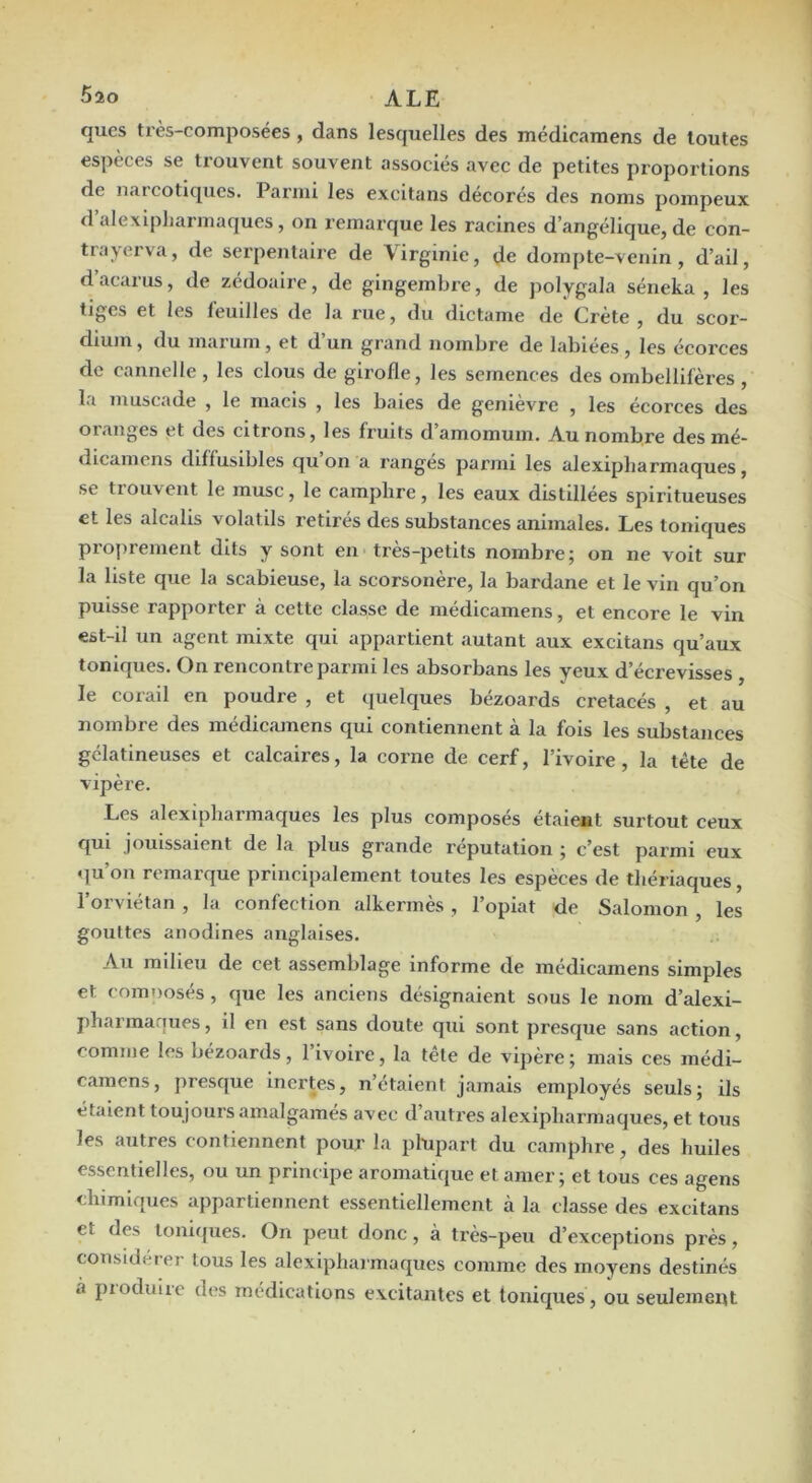 qucs très-composées , dans lesquelles des médicamens de toutes espèces se trouvent souvent associés avec de petites proportions de iiiiicotiques. Parmi les excitans décorés des noms pompeux d alexipliarmaques , on remarque les racines d’angélique, de con- trayerva, de serpentaire de Virginie, de dompte-venin, d’ail, d’acarus, de zédoaire, de gingembre, de polygala séneka , les tiges et les feuilles de la rue, du dictame de Crète , du scor- dium, du inarurn, et d’un grand nombre de labiées , les écorces de cannelle, les clous de girofle, les semences des ombellifères, la muscade , le macis , les baies de genièvre , les écorces des oiaiîges et des citrons, les fruits d amoinuin. Au nombre des mé- dicamcns diffusibles qu on a rangés parmi les alexipliarmaques, se tiouvent le musc, le camplire, les eaux distillées spirltueuses et les alcalis volatils retirés des substances animales. Les toniques proiirement dits y sont en très-petits nombre; on ne voit sur la liste que la scabieuse, la scorsonère, la bardane et le vin qu’on puisse rapporter à cette classe de médicamens, et encore le vin est-il un agent mixte qui appartient autant aux excitans qu’aux toniques. On rencontre parmi les absorbans les yeux d’écrevisses , le corail en poudre , et quelques bézoards crétacés , et au nombre des médicamens qui contiennent à la fois les substances gélatineuses et calcaires, la corne de cerf, l’ivoire, la tête de vipère. Les alexipliarmaques les plus composés étaient surtout ceux qui jouissaient de la plus grande réputation ; c’est parmi eux qu’on remarque principalement toutes les espèces de thériaques, l’orviétan , la confection alkermès, l’opiat de Salomon , les gouttes anodines anglaises. Au milieu de cet assemblage informe de médicamens simples et comnosés, que les anciens désignaient sous le nom d’alexi- pharmarjues, il en est sans doute qui sont presque sans action, comme les bézoards, l’ivoire, la tête de vipère; mais ces médi- camens, presque inertes, n’etaient jamais employés seuls; ils étalent toujours amalgamés avec d’autres alexipliarmaques, et tous les autres contiennent pour la plupart du camphre, des huiles essentielles, ou un principe aromatique et amer; et tous ces agens chimiques appartiennent essentiellement à la classe des excitans et des lonlipies. On peut donc, à très-peu d’exceptions près, considérer tous les alexipliarmaques comme des moyens destinés à piodulre des médications excitantes et toniques , ou seulement