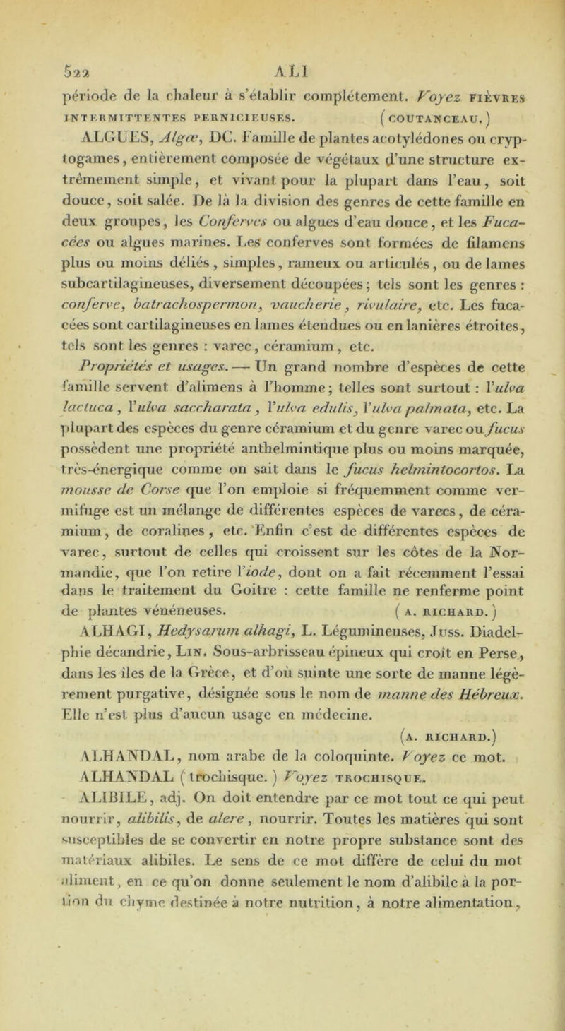 période de la chaleur a s’établir complètement. Voyez fièvres INTERMITTENTES PERNICIEUSES. ( COUTANCEAU. ) ALGUES, Algœ, DC. Famille de plantes acotylédones ou cryp- togames , entièrement comjiosée de végétaux d’nne structure ex- trêmement simple, et vivant pour la plupart dans l’eau, soit douce, soit salée. J)e là la division des genres de cette famille en deux groupes, les Conférées ou algues d’eau douce, et les Fuca- cécs ou algues marines. Les conferves sont formées de filamens plus ou moins déliés , simples, rameux ou articulés, ou de lames subcartllagineuses, diversement découpées; tels sont les genres : confen’c, batracliospennon, vaucherie, î 'wulaire, etc. Les fuca- cées sont cartilagineuses en lames étendues ou en lanières étroites, tels sont les genres : varec, céraniium , etc. Propriétés et usages. — Un grand nombre d’espèces de cette famille servent d’alimens à l’homme; telles sont surtout : Vulva lactuca , Vulva saccharata, Vulva edulis, Vulva palmata, etc. La yilupartdes espèces du genre céramium et du genre varec ou fucus possèdent une propriété anthelmintique plus ou moins marquée, très-énergique comme on sait dans le fucus helmintocortos. mousse de Corse que l’on emploie si fréquemment comme ver- mifuge est un mélange de différentes espèces de varecs, de céra- mium , de coralines , etc. 'Enfin c’est de différentes espèces de varec, surtout de celles qui croissent sur les côtes de la Nor- mandie, cpie l’on retire Viode, dont on a fait récemment l’essai dans le traitement du Goitre : cette famille ne renferme point de plantes vénéneuses. ( a. richard. ) ALHAGI, Hedysarum alhagi, L. Légumineuses, .Tuss. Diadel- plile décandrie. Lin. Sous-arbrisseau épineux qui croît en Perse, dans les îles de la Grèce, et d’où suinte une sorte de manne légè- rement purgative, désignée sous le nom de manne des Hébreux. Elle n’est plus d’aucun usage en médecine. (a. richard.) ALHANDAL, nom arabe de la coloquinte. Voyez ce mot. ALHANDAL (Irochisque. ) Voyez trochisque. AT.IBILE, adj. On doit entendre par ce mot tout ce qui peut nourrir, alibilis, de alere, nourrir. Toutes les matières qui sont susceptibles de se convertir en notre propre substance sont des matériaux alibiles. Le sens de ce mot diffère de celui du mot .iliment, en ce qu’on donne seulement le nom d’alibile à la por- lioii du chyme destinée à notre nutrition, à notre alimentation,