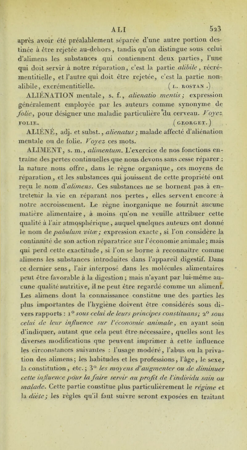 apres avoir été préalablement séparée d’une autre portion des- tinée à être rejetée au-deliors, tandis qu’on distingue sous celui d’alimens les substances qui contiennent deux parties, l’une qui doit servir à notre réparation, c’est la partie alibile, récré- inentltielle, et l’autre qui doit être rejetée, c’est la partie non- alibile, excrémentitielle. ( l. rostan .) ALIÉNATION mentale, s. f., alienatio mentis; expression généralement employée par les auteurs comme synonyme de jolie, pour désigner une maladie particulière du cerveau. Voyez FOLIK. (gEORGET.) ALIÉNÉ, adj. et subst., alienatus; malade affecté d’aliénation mentale ou de folie. Voyez ces mots. ALIMENT, s. m., alimentum. L’exercice de nos fonctions en- traîne des pertes continuelles que nous devons sans cesse réparer : la nature nous offre, dans le règne organique, ces moyens de réparation, et les substances qui jouissent de cette propriété ont reçu le nom dialimens. Ces substances ne se bornent pas à en- tretenir la vie en réparant nos pertes, elles servent encore à notre accroissement. Le l’ègne inorg^mique ne fournit aucune matière alimentaire, à moins qu’on ne veuille attribuer cette qualité à l’air atmosphérique, auquel quelques auteux’s ont donné le nom depabuLum vitæ; expression exacte, si l’on considère la continuité de son action réparatrice sur l’économie animale; mais qui perd cette exactitude, si l’on se borne à reconnaître comme aliniens les substances introduites dans l’appareil digestif. Dans ce dernier sens, l’air interposé dans les molécules alimentaires peut être favorable à la digestion ; mais n’ayant par lui-même au- cune qualité nutritive, il ne peut être regardé comme un aliment. Les alimens dont la connaissance constitue une des parties les plus importantes de l’hygiène doivent être considérés sous di- vers rapports : sous celui de leurs principes constituans; 2® sous celui de leur injluence sur Véconomie animale, en ayant soin d’indiquer, autant que cela peut être nécessaire, quelles sont les diverses modifications c[ue peuvent imprimer à cette influence les circonstances suivantes : l’usage modéré, l’abus ou la priva- tion des alimens; les habitudes et les professions, l’âge, le sexe, la constitution, etc. ; 3® les moyens d’augmenter ou de diminuer cette injluence pour la faire servir au profit de l’individu sain ou malade. Cette partie constitue plus particulièrement le régime et la dicte; les règles qu’il faut suivre seront exposées en traitant