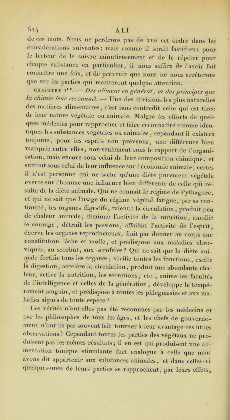 de ces mots. Nous ne pei’drons pas de vue cet ordre dans les considérations suivantes; mais comme il serait fastidieux pour le lecteur de le suivre minutieusement et de le répéter pour chatpxe substance en particulier, il nous suffira de l’avoir fait connaître une fois, et de prévenir que nous ne nous arrêterons que sur les parties qui mériteront quelque attention. CHAPITRE i®*. — Des alirnens en général, et des principes que la chimie leur j'econnait. — Une des divisions les plus naturelles des matières alimentaires, c’est sans contredit celle qui est tirée de leur nature végétale ou animale. Malgré les efforts de quel- ques médecins pour rapprocher et faire reconnaître comme iden- tiques les substances végétales ou animales, cependant il existera toujours, pour les esprits non prévenus, une différence bien marquée entre elles, non-seulement sous le rapport de l’organi- sation, mais encore sous celui de leur composition chimique, et surtout sous celui de leur influence sur l’économie animale ; certes il n’est personne qui ne sache qu’une diète purement végétale exerce sur l’homme une influence bien différente de celle qiii ré- sulte de la diète animale. Qui ne connaît le régime de Pythagore, et qui ne sait que l’usage du régime végétal fatigue, par sa con- tinuité , les organes digestifs, ralentit la circulation, produit peu de chaleur animale, diminue l’activité de la nutrition, amollit le courage , détruit les passions, affaiblit l’activité de l’esprit, énerve les organes reproducteurs, finit par donner au corps une constitution lâche et molle, et prédispose aux maladies chro- niques, au scorbut, aux scrofules? Qui ne sait que la diète ani- male fortifie tous les organes, vivifie toutes les fonctions, excite la digestion, accélère la circulation, produit une abondante cha- leur, active la nutrition, les secrétions, etc., anime les facultés de l’intelligence et celles de la génération, développe le tempé- rament sanguin, et prédispose à toutes les phlegmasies et aux ma- ladies aiguës de toute espèce ? Ces vérités n’ont-elles pas été reconnues par les médecins et par les philosophes de tous les âges, et les chefs de gouverne- ment n’ont-ils pas souvent fait tourner à leur avantage ces utiles observations ? Cependant toutes les parties des végétaux ne pro- duisent pas les mêmes résultats; il en est qui produisent une ali- mentation tonique stimulante fort analogue à celle que nous avons dit appartenir aux substances animales, et dans celles-ci quelques-unes de leurs parties se rapprochent, par leurs effets,