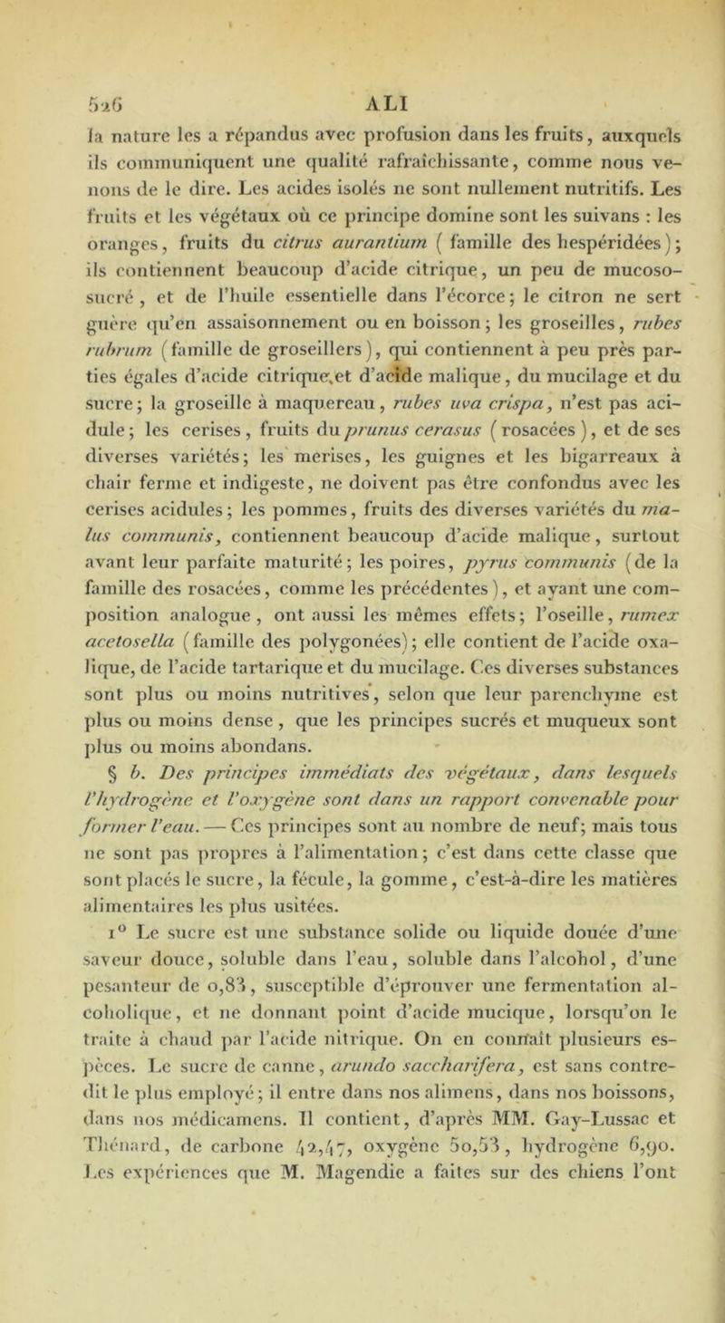 ALI la nature les a répandus avec profusion dans les fruits, auxquels ils communiquent une qualité rafraîchissante, comme nous ve- nons de le dire. Les acides isolés ne sont nullement nutritifs. Les fruits et les végétaux où ce principe domine sont les suivans : les oranges, fruits du citrus auranliurn ( famille des hespéridées ) ; ils contiennent beaucoup d’acide citrique, un peu de mucoso- sucré , et de l’huile essentielle dans l’écorce; le citron ne sert guère qu’en assaisonnement ou en boisson; les groseilles, ruhes ruhrum ( famille de groselllers ), qui contiennent à peu près par- ties égales d’acide citrique.et d’acide mallque, du mucilage et du sucre; la groseille à maquereau, rubes uva crispa, n’est pas aci- dulé ; les cerises , fruits du prunus cerasus ( rosacées ), et de ses diverses variétés; les merises, les guignes et les bigarreaux à chair fei’me et indigeste, ne doivent pas être confondus avec les cerises acidulés ; les pommes, fruits des diverses variétés du ma- lus commuais, contiennent beaucoup d’acide mallque, surtout avant leur parfaite maturité; les poires, pyrus cornmunis (de la famille des rosacées, comme les précédentes ), et ayant une com- j)ositlon analogue, ont aussi les mêmes effets; l’oseille,/•«wcx acetosella ( famille des polygonées) ; elle contient de l’acide oxa- lique, de l’acide tartarlque et du mucilage. Ces diverses substances sont plus ou moins nutritives, selon que leur parenchyme est plus ou moins dense , que les principes sucrés et muqueux sont plus ou moins abondans. § b. Des principes immédiats des végétaux, dans lesquels l’hydrogène et l’oxygène sont dans un rapport convenable pour former l’eau. — Ces principes sont au nombre de neuf; mais tous ne sont pas propres à l’alimentation; c’est dans cette classe que sont placés le sucre, la fécule, la gomme, c’est-à-dire les matières alimentaires les plus usitées. I® Le sucre est une substance solide ou liquide douée d’une saveur douce, soluble dans l’eau, soluble dans l’alcohol, d’une pesanteur de o,8':i, susceptible d’éprouver une fermentation al- coholique, et ne donnant point d’acide mucique, lorsqu’on le traite à chaud par l’acide nitrique. On en conrfaît plusieurs es- pèces. Le sucre de canne, arundo saccharifera, est sans contre- dit le plus employé ; il entre dans nos alimens, dans nos boissons, dans nos médicamens. Il contient, d’après MM. Gay-Lussac et Tliénard, de carbone oxygène 5o,58 , hydrogène 6,90. J.CS expériences que M. Magendie a faites sur des chiens l’ont