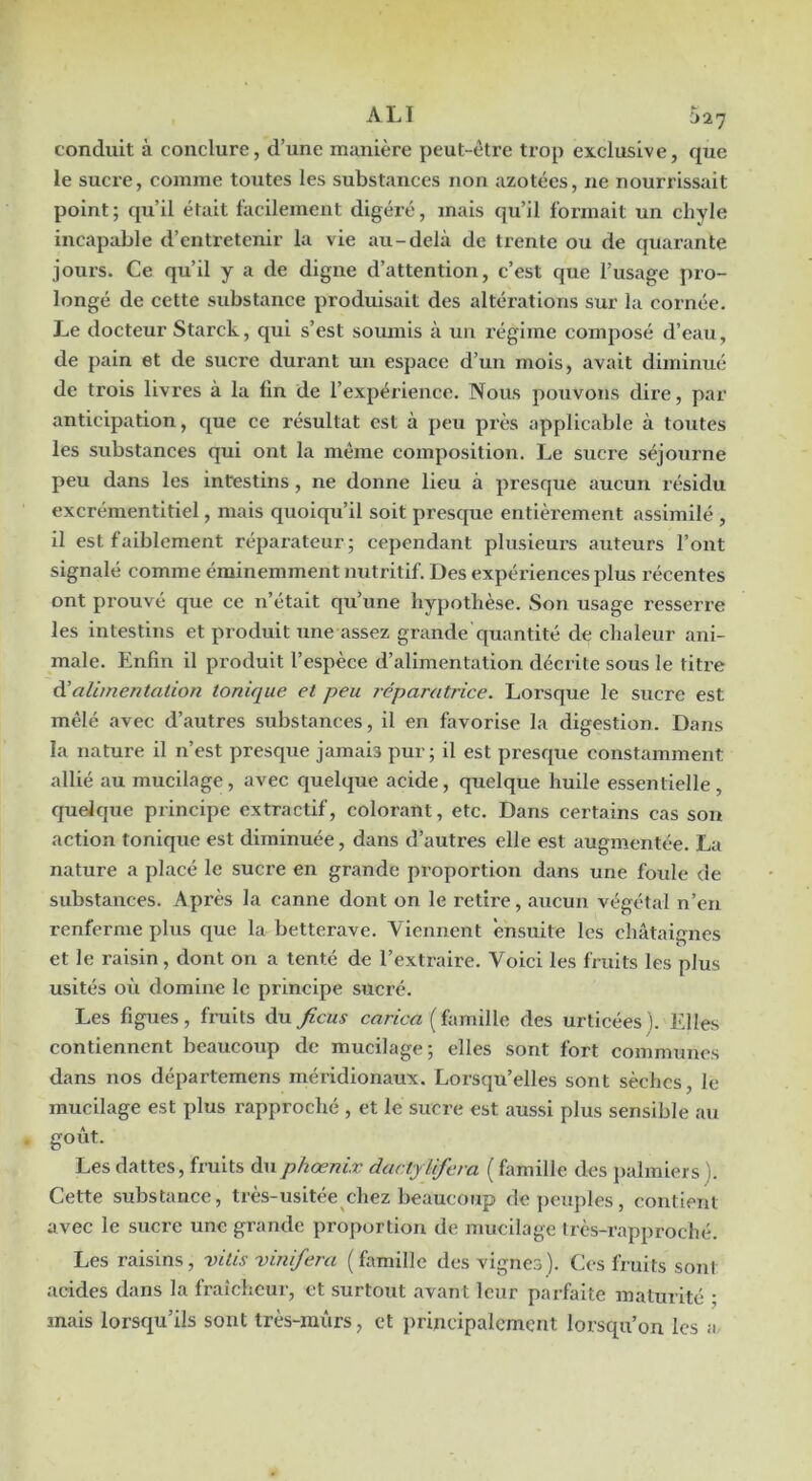 conduit à conclure, d’une manière peut-être trop exclusive, que le sucre, comme toutes les substances non azotées, ne nouri’issait point; qu’il était facilement digéré, mais qu’il formait un chyle incapable d’entretenir la vie au-delà de trente ou de quarante jours. Ce qu’il y a de digne d’attention, c’est que l’usage pro- longé de cette substance produisait des altérations sur la cornée. Le docteur Starck, qui s’est soumis à un régime composé d’eau, de pain et de sucre durant un espace d’un mois, avait diminué de trois livres à la fin de l’expérience. Nous pouvons dii’e, par anticipation, que ce résultat est à peu près applicable à toutes les substances qui ont la même composition. Le sucre séjourne peu dans les intestins, ne donne lieu à presque aucun résidu excrémentitiel, mais quoiqu’il soit presque entièrement assimilé , il est faiblement réparateur; cependant plusieurs auteurs l’ont signalé comme éminemment nutritif. Des expériences plus récentes ont prouvé que ce n’était qu’une hypothèse. Son usage resserre les intestins et produit iine assez grande c[uantité de chaleur ani- male. Enfin il produit l’espèce d’alimentation décrite sous le titre à’alimentation tonique et peu réparatrice. Lorsque le sucre est mêlé avec d’autres substances, il en favorise la digestion. Dans la nature il n’est presque jamais pur; il est presque constamment allié au mucilage, avec quelque acide, quelque huile essentielle, quelque principe extractif, colorant, etc. Dans certains cas sou action tonique est diminuée, dans d’autres elle est augmentée. La nature a placé le sucre en grande proportion dans une foule de substances. Après la canne dont on le retire, aucun végétal n’en renferme plus que la betterave. Viennent ensuite les châtaignes et le raisin, dont on a tenté de l’extraire. Voici les fruits les plus usités où domine le principe sucré. Les figues, fruits àu ficus cnrA-rt ( famille des urticées ). Elles contiennent beaucoup de mucilage; elles sont fort communes dans nos départemens méridionaux. Lorsqu’elles sont sèches, le mucilage est plus rapproché , et le sucre est aussi plus sensible au goût. Les dattes, fruits duphœnix dactylifera ( famille des jialmiers ). Cette substance, très-usitée^chez beaucoup de peuples, contient avec le sucre une grande proportion de mucilage très-rapproché. Les raisins, vitis vinifiera (famille des vignes). Ces fruits sont acides dans la fraîcheur, et surtout avant leur parfaite maturité ; mais lorsqu’ils sont très-mûrs, et principalement lorsqu’on les a