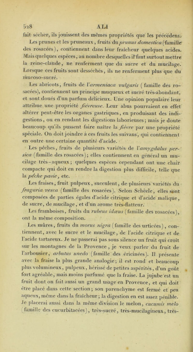 5î8 A LJ fait sécliér, ils jouissent des mêmes propriétés que les précédens- Les prunes et les pruneaux , fruits du prunus domeslica (famille dos rosacées), contiennent dans leur fraîcheur quelques acides. Mais quelques especes, au nombre desquelles il'faut surtout mettre la reine-claude, ne renferment que du sucre et du mucilage. Lorsque ces fruits sont desséchés, ils ne renferment plus que du mucoso-sucré. I.es abricots, fruits de Varmeniaca vulgaris ( famille des ro- sacées), contiennent un princi])e muqueux et sucré très-abondant, et sont doués d’un parfum délicieux. Une opinion populaire leur attribue une propriété fiévreuse. Leur abus pourraient en effet altérer peut-être les organes gastriques, en produisant des indi- gestions, ou en rendant les digestions laborieuses; mais je doute beaucoup qu’ils pussent faire naître la fièvre par une propriété spéciale. On doit joindre à ces fruits les suivans, qui contiennent en outre une certaine quantité d’acide. Les pêches, fruits de plusieurs variétés de Vamygdalus per-' sica (famille des rosacées); elles contiennent en général un mu- cilage très-aqueux; quelques espèces cependant ont une chair compacte qui doit en rendre la digestion plus difficile, telle que La pêche pavie, etc. Les fraises, fruit pulpeux, succulent, de plusieurs variétés du fragaria vesca (famille des rosacées). Selon Schèele, elles sont composées de parties égales d’acide citrique et d’acide maliqüe, de sucre, de mucilage, et d’un arôme très-flatteur. Les framboises, fruits du rubeus idœus ( famille des rosacées ), ont la même composition. I.es mûres, fruits du rnorus nigra (famille des urticées), con- tiennent, avec le sucre et le mucilage, de l’acide citrique et de l’acide tartareux. Je ne passerai pas sous silence un fruit qui croît sur les montagnes de la Provence , je veux parler du fruit de l’arbousier, arbutus unedo (famille des éricinées). Il présente avec la fraise la plus grande analogie; il est rond et beaucoup plus volumineux, pulpeux, hérissé de petites aspérités, d’un goût fort agréable, mais moins parfumé que la fraise. La jujube est un fruit dont on fait aussi un grand usage en Provence, et qui doit être placé dans cette section; son parenchyme est fermé et peu aqueux, même dans la fraîcheur ; la digestion en est assez pénible, •le placerai aussi dans la même division le melon, cucumis melo : famille des cucurbitacées), très-sucré, très-mucilagineux, très-