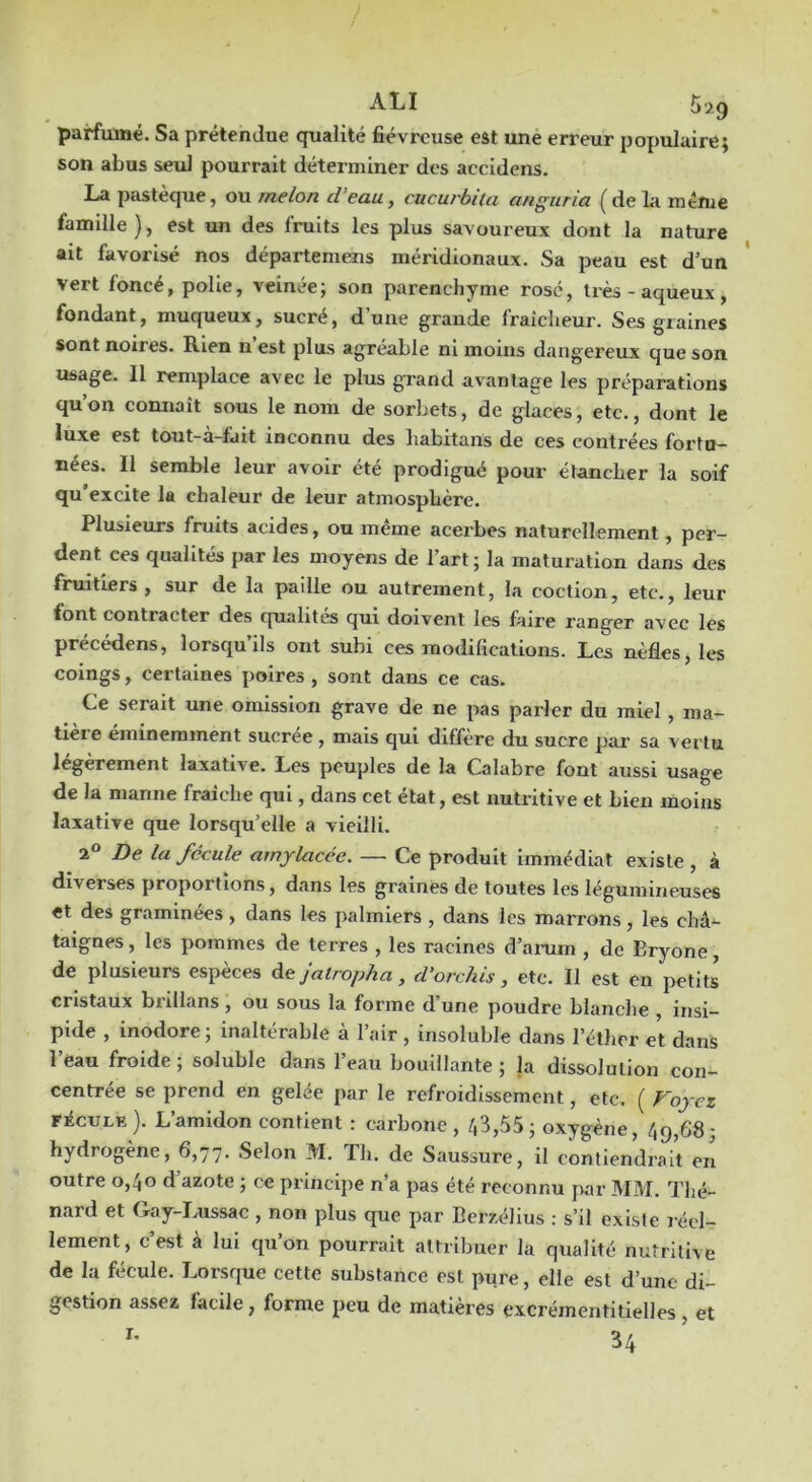 parfumé. Sa prétendue qualité fiévreuse est une erreur populaire; son abus seul pourrait déterminer des accidens. La pastèque, ou melon d’eau, cucurbila anguria (de la même famille), est un des fruits les plus savoureux dont la nature ait favorisé nos départemens méridionaux. Sa peau est d’un vert foncé, polie, veinée; son parenchyme rosé, très - aqueux , fondant, muqueux, sucré, d’une grande fraîcheur. Ses graines sont noires. Rien n est plus agréable ni moins dangereux que son usage. Il remplace avec le plus grand avantage les préparations qu’on connaît sous le nom de sorbets, de glaces, etc., dont le luxe est tout-a-fait inconnu des liabitans de ces contrées fortu- nées. Il semble leur avoir été prodigué pour étancher la soif qu'excite la chaleur de leur atmosphère. Plusieurs fruits acides, ou même acerbes naturellement, per- dent ces qualités par les moyens de l’art; la maturation dans des fruitiers, sur de la paille ou autrement, la coction, etc., leur font contracter des qualités qui doivent les faire ranger avec les précédens, lorsqu’ils ont subi ces modifications. Les nèfles, les coings, certaines poires , sont dans ce cas. Ce serait une omission grave de ne pas parler du miel , ma- tière éminemment sucree , mais qui diffère du sucre par sa vertu légèrement laxative. Les peuples de la Calabre font aussi usage de la manne fraîche qui, dans cet état, est nutritive et bien moins laxative que lorsqu’elle a vieilli. 2® De la fécule amylacée. — Ce produit immédiat existe , à diverses proportions, dans les graines de toutes les légumineuses et des graminées, dans les palmiers , dans les marrons , les châ^ taignes, les pommes de terres , les racines d’amm , de Eryone, de plusieurs espèces àe jatropha, d’orchis, etc. Il est en petits cristaux brillans , ou sous la forme d'une poudre blanche , insi- pide , inodore ; inaltérable à l’air , insoluble dans l’éther et dans l’eau froide; soluble dans l’eau bouillante; la dissolution con- centrée se prend en gelée par le refroidissement, etc. ( Foyez FécuLE ). L’amidon contient : carbone , /,3,55 ; oxygène, 49,68; hydrogène, 6,77. Selon M. Th. de Saussure, il contiendrait en outre 0,40 d’azote ; ce principe n’a pas été reconnu jvar MM. Thé- nard et Gay-Lussac , non plus que par Berzélius : s’il existe réel- lement, c’est à lui qu’on pourrait attribuer la qualité nutritive de la fécule. Lorsque cette substance est pure, elle est d’une di- gestion assez facile, forme peu de matières excrémentitielles , et