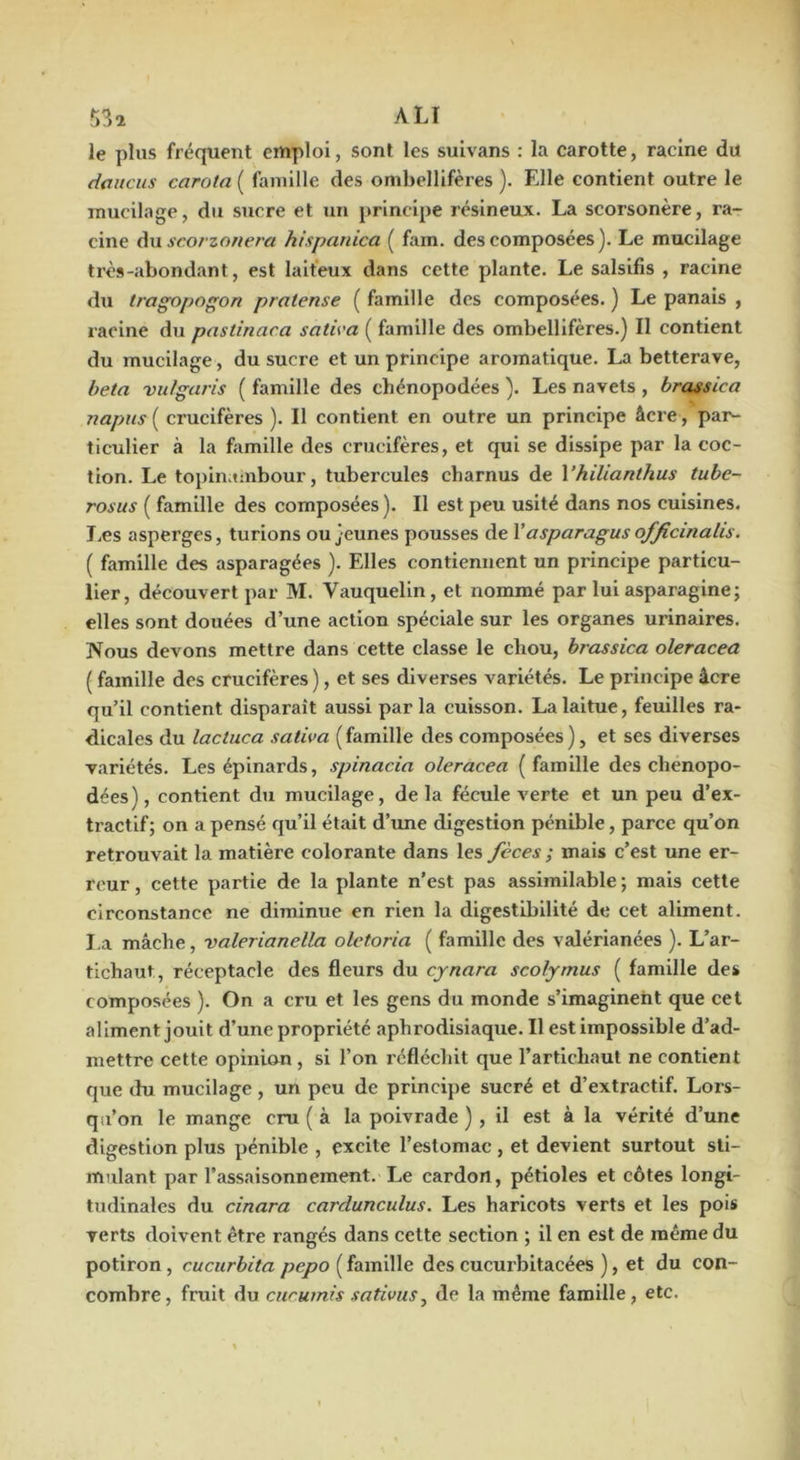 le plus fréquent emploi, sont les suivans : la carotte, racine du daiicus carota ( famille des ombellifères ). Elle contient outre le mucilage, du sucre et un principe résineux. La scorsonère, ra- cine Aw scorzonera hispanica ( fam. des composées). Le mucilage très-abondant, est laiteux dans cette plante. Le salsifis , racine dxi tragopogon pratense ( famille des composées. ) Le panais , racine du pastinaca satu'a ( famille des ombellifères.) Il contient du mucilage, du sucre et un principe aromatique. La betterave, beta vulgaris ( famille des chénopodées ). Les navels , brassica 72apiis[ crucifères ). Il contient en outre un principe âcre, par- ticulier à la famille des crucifères, et qui se dissipe par la coc- tion. Le topinambour, tubercules charnus de Vhilianthus tube- rosus ( famille des composées). Il est peu usité dans nos cuisines. I.es asperges, turions ou jeunes pousses de Y asparagus officinalis. ( famille des asparagées ). Elles contiennent un principe particu- lier, découvert par M. Vauquelin, et nommé par lui asparagine; elles sont douées d’une action spéciale sur les organes urinaires. Nous devons mettre dans cette classe le chou, brassica oleracea ( famille des crucifères), et ses diverses variétés. Le principe âcre qu’il contient disparait aussi parla cuisson. La laitue, feuilles ra- dicales du lactuca saliva (famille des composées), et ses diverses variétés. Les épinards, spinacia oleracea (famille des chenopo- dées), contient du mucilage, delà fécule verte et un peu d’ex- tractif; on a pensé qu’il était d’une digestion pénible, parce qu’on retrouvait la matière colorante dans les fèces ; mais c’est une er- reur , cette partie de la plante n’est pas assimilable ; mais cette circonstance ne diminue en rien la digestibilité de cet aliment. I.a mâche, valerianella oletoria ( famille des valérlanées ). L’ar- tichaut, réceptacle des fleurs du cynara scolymus ( famille des composées ). On a cru et les gens du monde s’imaginent que cet aliment jouit d’une propriété aphrodisiaque. Il est impossible d’ad- mettre cette opinion , si l’on réflécliit que l’artichaut ne contient que du mucilage, un peu de principe sucré et d’extractif. Lors- qu’on le mange cru ( à la poivrade ) , il est à la vérité d’une digestion plus pénible , excite l’estomac, et devient surtout sti- mulant par l’assaisonnement. Le cardon, pétioles et côtes longi- tudinales du cinara cardunculus. Les haricots verts et les pois verts doivent être rangés dans cette section ; il en est de même du potiron, cucurbita pepo ( famille des cucui'bitacées ), et du con- combre, fruit du curumis sativiis^ de la même famille, etc.