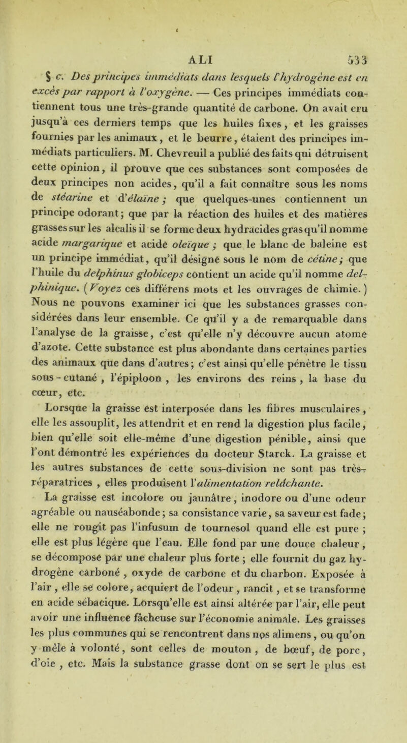 S c. Des principes immédiats dans lesquels Fhydrogène est en excès par rapport à l’oxygène. — Ces principes immédiats con- tiennent tous une très-grande quantité de carbone. On avait cru jusqu’à ces derniers temps que les huiles fixes, et les graisses fournies par les animaux, et le beurre, étaient des principes im- médiats particuliers. M. Chevreuil a publié des faits qui détruisent cette opinion, il prouve que ces substances sont composées de deux principes non acides, qu’il a fait connaître sous les noms de stéarine et èèélaïne • que quelques-unes contiennent un principe odorant ; que par la réaction des huiles et des matières grasses sur les alcalis il se forme deux hydracides gras qu’il nomme acide margarique et acide oleïque ; que le blanc de baleine est un principe immédiat, qu’il désigné sous le nom de cétine; que 1 huile du delphinus globiceps contient un acide qu’il nomme del- phinique. ( Voyez ces différens mots et les ouvrages de chimie. ) Nous ne pouvons examiner ici que les substances grasses con- sidérées dans leur ensemble. Ce qu’il y a de remarquable dans l’analyse de la graisse, c’est qu’elle n’y découvre aucun atome d’azote. Cette substance est plus abondante dans certaines parties des animaux que dans d’autres; c’est ainsi qu’elle pénètre le tissu sous - cutané , l’épiploon , les environs des reins , la base du cœur, etc. Lorsque la graisse est interposée dans les fibres musculaires, elle les assouplit, les attendrit et en rend la digestion plus facile, bien qu’elle soit elle-même d’une digestion pénible, ainsi que l’ont démontré les expériences du docteur Starck. La graisse et les autres substances de cette sous-division ne sont pas très- réparatrices , elles produisent Valimentation relâchante. La graisse est incolore ou jaunâtre, inodore ou d’une odeur agréable ou nauséabonde; sa consistance varie, sa saveur est fade; elle ne rougit pas l’infusum de tournesol quand elle est pure ; elle est plus légère que l’eau. Elle fond par une douce chaleur, se décompose par une chaleur plus forte ; elle fournit du gaz hy- drogène carboné , oxyde de carbone et du charbon. Exposée à l’air , elle se colore, acquiert de l’odeur , rancit, et *e transforme en acide sébacique. Lorsqu’elle est ainsi altérée par l’air, elle peut avoir une influence fâcheuse sur l’économie animale. Les graisses les plus communes qui se rencontrent dans nps alimens, ou qu’on y mêle à volonté, sont celles de mouton , de bœuf, de porc, d’oie , etc. Mais la substance grasse dont on se sert le plus est.