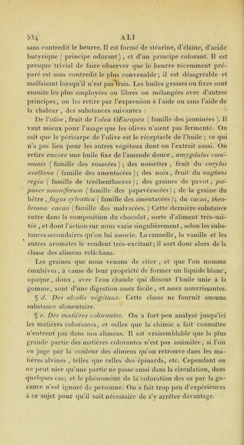 sans contredit le beurre. Il est formé de stéarine, d’élaïne, d’acide butyrique ( principe odorant ), et d’un principe colorant. Il est presque trivial de faire observer que le beurre récemment pré- paré est sans contredit le plus convenable; il est désagréable et malfaisant lorsqu’il n’est pas frais. Les huiles grasses ou fixes sont ensuite les plus employées ou libres ou mélangées avec d’autres principes, on les retire par l’expression à l’aide ou sans l’aide de la chaleur , des substances suivantes : De Volhe, fruit de Xolea OEuropca ( famille des jasminées ). Il vaut mieux pour l’usage que les olives n’aient pas fermenté. On sait que le péricarpe de l’olive est le réceptacle de l’huile ; ce qui n’a pas lieu pour les autres végétaux dont on l’extrait aussi. On retire encore une huile fixe de l’amande douce, amygdalus com- munis ( famille des rosacées ) ; des noisettes , fruit du corjlus avellana ( famille des amentacées); des noix, fruit du nuglans régla ( famille de térébenthacées ) ; des graines de pavot, pa- paver somnferutn ( famille des papavéracées ) ; de la graine du hêtre ,fagus sjh'atica ( famille des amentacées); du cacao, theo- broma caruo ( famille des malvacées. ) Cette dernière substance entre dans la composition du chocolat, sorte d’aliment très-usi- tée , et dont l’action sur nous varie singulièrement, selon les subs- tances secondaires qu’on lui associe. La cannelle, la vanille et les autres aromates le rendent très-excitant ; il sort donc alors de la classe des alimens relâchans. Les graines que nous venons de citer , et que l’on nomme émulsives, à cause de leur propriété de former un liquide blanc, opaque, doux , avec l’eau chaude qui dissout l’huile unie à la gomme, sont d’une digestion assez facile , et assez nourrissantes. § cL Des alcalis 'végétaux. Cette classe ne fournit aucune substance alimentaire. § e. Des matières colorantes. On a fort peu analysé jusqu’ici les matières colorantes, et œlles que la chimie, a fait connaître n’entrent pas dans nos alimens. 11 est vraisemblable que la plus grande partie des matières colorantes n’est pas assimilée, si l’on en juge par la couleur des alimens qu’on retrouve dans les ma- tières alvines , telles que celles des épinards, etc. Cependant on ne peut nier qu’une partie ne passe aussi dans la circulation, dans quelques cas; et le phénomène de la coloration des os par la ga- rance n’esï ignoré de personne. On a fait trop peu d’expériences à ce sujet pour qu’il soit nécessaire de s’y arrêter davantage.