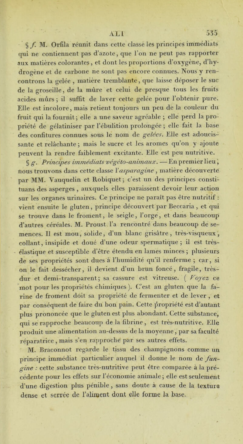 § f. M. Orfila réunit dans cette classe les principes immédiats qui ne contiennent pas d’azote, que l’on ne peut pas rapporter aux matières colorantes, et dont les proportions d’oxygène, d’hy- drogène et de cai'bone ne sont pas encore connues. Nous y ren- controns la gelée , matière tremblante, que laisse déposer le suc de la groseille, de la mûre et celui de presque tous les fruits acides mûrs ; il suffit de laver cette gelée pour l’obtenir pure. Elle est incolore, mais retient toujours un peu de la couleur du fruit qui la fournit; elle a une saveur agréable ; elle perd la pro- priété de gélatiniser par l’ébulition prolongée ; elle fait la base des confitures connues sous le nom de gelées. Elle est adoucis- sante et relâchante ; mais le sucre et les arômes qu’on y ajoute peuvent la rendre faiblement excitante. Elle est peu nutritive. § g. Principes immédiats -végéto-anirnaux. — En premier lieu, nous trouvons dans cette classe Y asparagine , matière découverte par MM. Vauquelin et Robiquet; c’est un des principes consti- tuans des asperges , auxquels elles paraissent devoir leur action sur les organes urinaires. Ce principe ne paraît pas être nutritif : vient ensuite le gluten, principe découvert par Beccaria, et qui se trouve dans le froment, le seigle, l’orge, et dans beaucoup d’autres céréales. M. Proust l’a rencontré dans beaucoup de se- mences. Il est mou, solide, d’un blanc grisâtre, très-visqueux, collant, insipide et doué d’une odeur spermatique ; il est très- ' élastique et susceptible d’être étendu en lames minces ; plusieurs de ses propriétés sont dues à l’humidité qu’il renferme ; car, si on le fait dessécher, il devient d’un brun foncé, fragile, très- dur et demi-transparent ; sa cassure est vitreuse. ( Voyez ce mot pour les propriétés chimiques ). C’est au gluten que la fa- rine de froment doit sa propriété de fermenter et de lever , et par conséquent de faire du bon pain. Cette ]Sropriété est d’autant plus prononcée que le gluten est plus abondant. Cette substance, qui se rapproche beaucoup de la fibrine , est très-nutritive. Elle produit une alimentation au-dessus de la moyenne, par sa faculté réparatrice, mais s’en ra])proche par ses autres effets. M. Braconnot regarde le tissu des champignons comme un principe immédiat particulier auquel il donne le nom de fun- gine : cette substance très-nutritive peut être comparée à la pré- cédente pour les effets sur l’économie animale ; elle est seulement d’une digestion plus pénible, sans doute à cause de la texture dense et serrée de l’aliment dont elle forme la base.