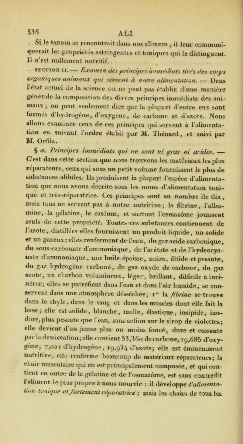 , Si le tamiin se rencontrait dans nos alirnens ^ il leur communi- querait les propriétés astringentes et toniques qui le distinguent. Il n’est nullement nutritif. SECTION II. Exatnen des principes immédiats tirés des corps organiques animaux qui servent à notre alimentation, — Dans 1 état actuel de la science on ne peut pas établir d’une manière générale la composition des divers principes iriHuédiats des ani- maux ; on peut seulement dire que la plupart d’entre eux sont formés d hydrogène, d’oxygène, de carbone et d’azote. Nous allons examiner ceux de ces principes qui servent à l’alimenta- tion en suivant l’ordre établi par M. Tliénard, et suivi par M. Orfila. § a. Principes immédiats qui ne sont ni gras ni acides,. — C est dans cette section que nous trouvons les matériaux les plus réparateurs, ceux qui sous un petit volume fournissent le phis de substances alibiles. Ils produisent la plupart l’espèce d’alimenta- tion que nous avcHis décrite sous les noms d’alimentation toni- que et très-réparatrice. Ces principes sont au nombre ‘de dLx, mais tous ne servent pas à notre nutrition ; la fibrine, l’albu- mine, la gélatine, le caséum, et surtout l’osmazome jouissent seuls de cette propriété. Toutes'ces substances contiennent de 1 azote; distillées elles fournissent un produit liquide, un solide et un gazeux; elles renferment de l’eau, du gaz acide carbonique, du sous-carbonate d’ammoniaque, de l’acétate et de l’iiydrocya- nate d ammoniaque, une huile épaisse, noire, fétide etpe.sante, du gaz hydrogène carboné, du gaz oxyde de carbone, du gaz azote, un charbon volumineux, léger, brillant, difficile à inci- nérer; elles se putréfient dans l’eau et dans l’air humide, se con- servent dans une atmosphère desséchée; i° la fibrine se-trouve dans le chyle, dans le sang et dans les muscles dont elle fait la base; elle est solide, blanche, molle, élastique, insipide, ino- dore, plus pesante que l’eau, sans action sur le sirop de violettes; elle devient d’un jaune plus on moins foncé, dure et cassante par la dessiccation; elle contient 53,36o de carbone, 19,686 d’oxy- gène, 7,021 d hydrogène, 19,934 d’azote^ elle est éminemment nutritive, elle renferme beaucoup de matériaux réparateurs; la chair musculaire qui en est principalement composée, et qui con- tient en outre de la gélatine et de l’osmazome., est sans contredit 1 aliment le plus propre à nous nourrir : il développe l’alimenta- Uon tonique et fortement réparatrice i mais les chairs de tous les,