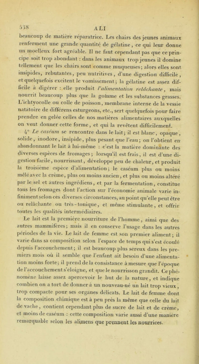 ùiH ali beaucoup de matière réparatrice. Les chairs des jeunes animaux renferment une grande quantité de gélatine, ce qui leur donne un moelleux fort agréable. 11 ne faut cependant pas que ce prin- cipe soit trop abondant : dans les animaux trop jeunes il domine tellement que les chairs sont comme muqueuses; alors elles sont insipides, rebutantes, peu nutritives, d’une digestion difficile, et quelquefois excitent le vomissement; la gélatine est assez dif- ficile a digérer : elle jiroduit l’alc/nentation relâchante, mais nourrit beaucoup plus que la goînme et les substances grasses. L ichtyocolle ou colle de poisson, meinbi’ane interne de la vessie natatoire de différens esturgeons, etc., sert quelquefois pour faire prendre en gelée celles de nos matières alimentaires auxquelles on veut donner cette forme, et qui la revêtent difficilement. 4 Le caséum se rencontre dans le lait; il est blanc, opaque, solide, inodore, insipide, plus pesant que l’eau; on l’obtient en abandonnant le lait à lui-même : c’est la matière dominante des diverses espèces de fromages ; lorsqu’il est frais, il est d’une di- gestion facile, nourrissant, développe peu de chaleur, et produit la troisième espèce d’alimentation ; le caséum plus ou moins mêlé avec la crème, plus ou moins ancien, et plus ou moins altéré par le sel et autres ingrédlens, et par la fermentation, constitue tous les fromages dont 1 action sur 1 économie animale varie in- finiment selon ces diverses circonstances, au point qu’elle peut être ou relâchante ou très - tonique, et même stimulante, et offrir toutes les qualités Intermédiaires. Le lait est la première nourriture de l’homme, ainsi que des autres mammifères ; mais il en conserve l’usage dans les autres périodes de la vie. Le lait de femme est son premier aliment ; il varie dans sa composition selon l’espace de temps qui s’est écoulé depuis l’accouchement; il est beaucoup plus séreux dans les pre- miers mois où il semble que l’enfant ait besoin d’une alimenta- tion moins forte; il prend de la consistance à mesure que l’époque de l’accouchement s’éloigne, et que le nourrisson grandit. Ce phé- nomène laisse assez apercevoir le but de la nature, et indique combien on a tort de donner a un nouveau-ne un. lait trop vieux, trop compacte pour ses organes délicats. Le lait de femme dont la composition chimique est à peu près la même que celle du lait de vache, contient cependant plus de sucre de lait et de crème, et moins de caséum : cette composition varie aussi d’une manière remarquable selon les alunens que prennent les nourrices.