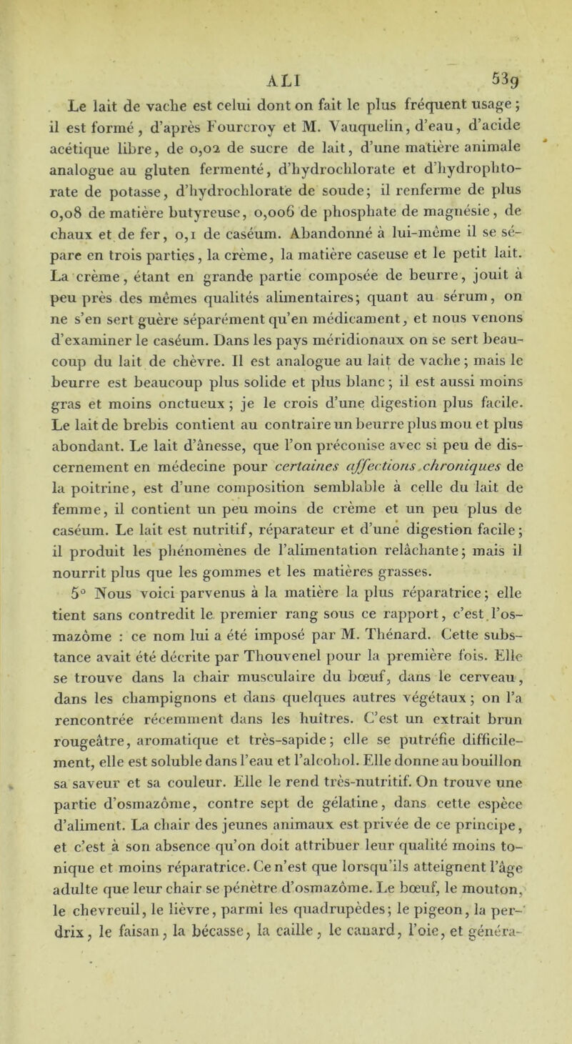 ALI 53g Le lait de vache est celui dont on fait le plus fréquent usage ; il est formé, d’après Fourcroy et M. Vauquelin, d’eau, d’acide acétique libre, de 0,02 de sucre de lait, d’une matière animale analogue au gluten fermenté, d’hydroclilorate et d’iiydrophto- rate de potasse, d’hydrochlorate de soude; il renferme de plus 0,08 de matière butyreuse, 0,006 de phosphate de magnésie, de chaux et de fer, o,i de caséum. Abandonné à lui-même il se sé- pare en trois parties, la crème, la matière caseuse et le petit lait. La crème, étant en grande partie composée de beurre, jouit à peu près des mêmes qualités alimentaires; quant au sérum, on ne s’en sert guère séparément qu’en médicament, et nous venons d’examiner le caséum. Dans les pays méridionaux on se sert beau- coup du lait de chèvre. Il est analogue au lait de vache ; mais le beurre est beaucoup plus solide et plus blanc ; il est aussi moins gras et moins onctueux ; je le crois d’une digestion plus facile. Le lait de brebis contient au contraire un beurre plus mou et plus abondant. Le lait d’ânesse, que l’on préconise avec si peu de dis- cernement en médecine pour certaines affections .chroniques de la poitrine, est d’une composition semblable à celle du lait de femme, il contient un peu moins de crème et un peu plus de caséum. Le lait est nutritif, réparateur et d’une digestion facile ; il produit les phénomènes de l’alimentation relâchante; mais il nourrit plus que les gommes et les matières grasses. 5'^ Nous A'oici parvenus à la matière la plus réparatrice ; elle tient sans contredit le premier rang sous ce rapport, c’est l’os- mazôme : ce nom lui a été imposé par M. Thénard. Cette subs- tance avait été décrite par Thouvenel pour la première fois. Elle se trouve dans la chair musculaire du bœuf, dans le cerveau, dans les champignons et dans quelques autres végétaux ; on l’a rencontrée récemment dans les huîtres. C’est un extrait brun rougeâtre, aromatique et très-sapide; elle se putréfie difficile- ment, elle est soluble dans l’eau et l’alcohol. Elle donne au bouillon sa saveur et sa couleur. Elle le rend très-nutritif. On trouve une partie d’osmazôme, contre sept de gélatine, dans cette espèce d’aliment. La chair des jeunes animaux est privée de ce principe, et c’est à son absence qu’on doit attribuer leur qualité moins to- nique et moins réparatrice. Ce n’est que lorsqu’ils atteignent l’âge adulte que leur chair se pénètre d’osmazôme. I.e bœuf, le mouton, le chevreuil, le lièvre, parmi les quadrupèdes; le pigeon, la per- drix, le faisan, la bécasse, la caille , le canard, l’oie, et généra-