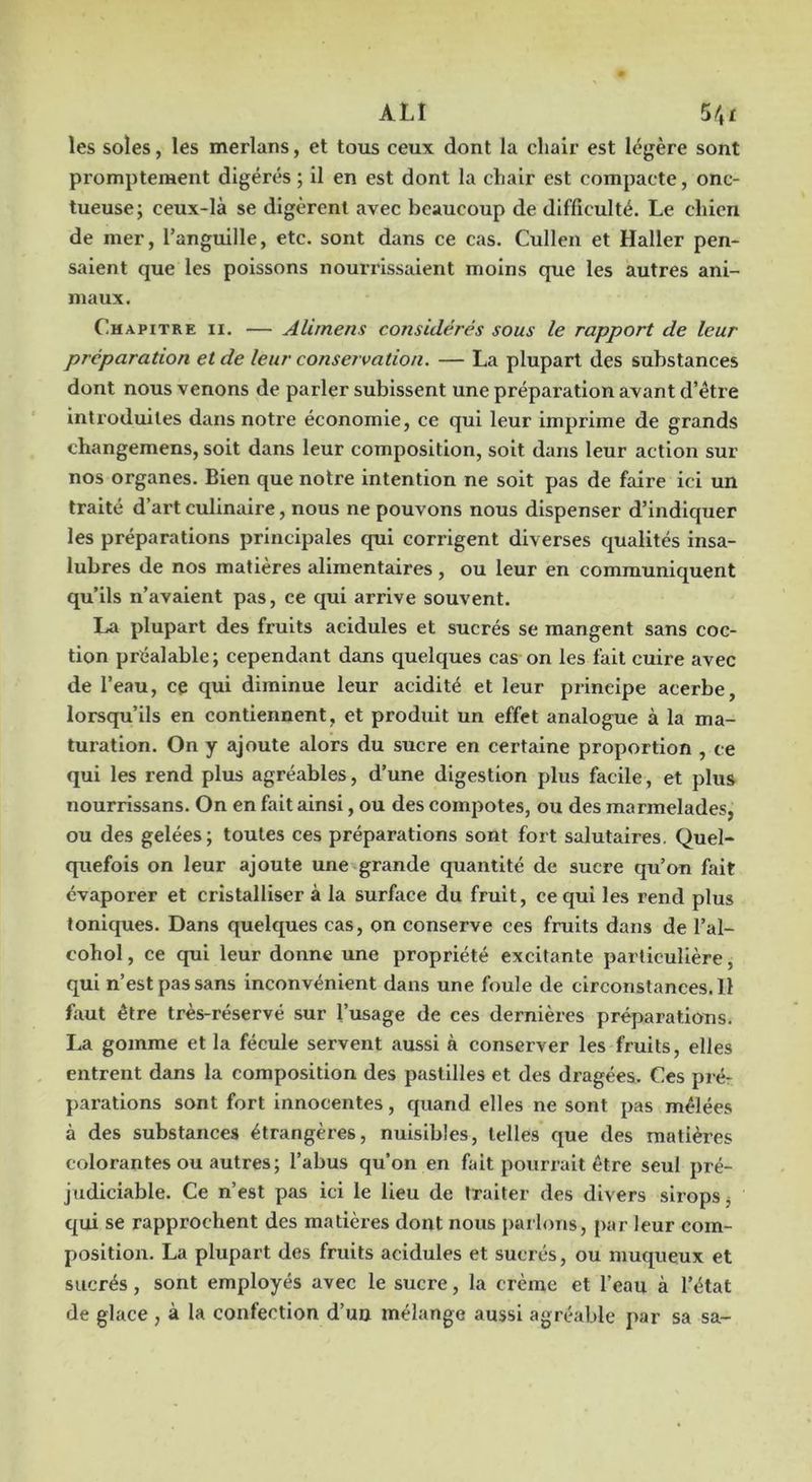 les soles, les merlans, et tous ceux dont la clialr est légère sont promptement digérés ; il en est dont la chair est compacte, onc- tueuse; ceux-là se digèrent avec beaucoup de difficulté. Le chien de mer, l’anguille, ete. sont dans ce cas. Cullen et Haller pen- saient que les poissons nourrissaient moins que les autres ani- maux. Chapitre ii. — Alirnens considérés sous le rapport de leur préparation et de leur conservation. — La plupart des substances dont nous venons de parler subissent une prépai’ation avant d’être introduites dans notre économie, ce qui leur imprime de grands changemens, soit dans leur composition, soit dans leur action sur nos organes. Bien que notre intention ne soit pas de faire ici un traité d’art culinaire, nous ne pouvons nous dispenser d’indiquer les préparations principales qui corrigent diverses qualités insa- lubres de nos matières alimentaires , ou leur en communiquent qu’ils n’avaient pas, ce qui arrive souvent. La plupart des fruits acidulés et sucrés se mangent sans coc- tion préalable; cependant dans quelques cas on les fait cuire avec de l’eau, ce qui diminue leur acidité et leur principe acerbe, lorsqu’ils en contiennent, et produit un effet analogue à la ma- turation. On y ajoute alors du sucre en certaine proportion , ce qui les rend plus agréables, d’une digestion plus facile, et plus nourrissans. On en fait ainsi, ou des compotes, ou des marmelades, ou des gelées; toutes ces préparations sont fort salutaires. Quel- quefois on leur ajoute une grande quantité de sucre qu’on fait évaporer et cristalliser à la surface du fruit, ce qui les rend plus toniques. Dans quelques cas, on conserve ces fruits dans de l’al- cohol, ce qui leur donne une propriété excitante particulière, qui n’est pas sans inconvénient dans une foule de clrconstances.il faut être très-réservé sur l’usage de ces dernières préparations. La gomme et la fécule servent aussi à conserver les fruits, elles entrent dans la composition des pastilles et des dragées. Ces pré- parations sont fort innocentes, quand elles ne sont pas mêlées à des substances étrangères, nuisibles, telles que des matières colorantes ou autres; l’abus qu’on en fait pourrait être seul pré- judiciable. Ce n’est pas ici le lieu de traiter des divers sirops, c{ui se rapprochent des matières dont nous parlons, par leur com- position. La plupart des fruits acidulés et sucrés, ou muqueux et sucrés, sont employés avec le sucre, la crème et l’eau à l’état de glace , à la confection d’un mélange aussi agréable par sa sa-