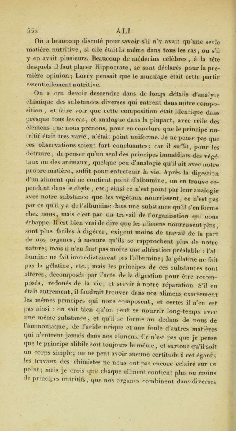 ALI On a beaucoup discuté pour savoir s'il n’y avait qu’une seule matière nutritive, si elle était la même dans tous les cas, ou s’il y en avait plusieurs. Beaucoup de médecins célèbres, à la tète desquels il faut placer Hippocrate, se sont déclarés pour la pre- mière opinion; Lorry ]>ensait que le mucilage était cette partie essentiellement nutritive. On a cru devoir descendre dans de longs détails d’analy.,e chimique des substances diverses qui entrent dans notre compo- sition , et faire voir que cette composition était identique dans presque tous les cas, et analogue dans la plupart, avec celle des (démens que nous prenons, pour en conclure que le principe nu- tritif était très-varié, n’était point uniforme. Je ne pense pas que ces observations .soient fort concluantes; car il suffit, pour les détruire , de j>enser qu’un seul des principes immédiats des végé- taux ou des animaux, quelque peu d’analogie qu’il ait avec notre jiropre matière, suffit pour entretenir la vie. Après la digestion d’un aliment qui ne contient point d’albumine, on en trouve Ce- })endant dans le chyle , etc.; ainsi ce n’est point par leur analogie avec notre substance que les végétaux nourrissent, ce n’est pas par ce qu’il y a de l’albumine dans une substance qu’il s’en forme chez nous, mais c e.st par un travail de l’organisation qui nous échappe. Il est bien vrai de dire que les alimens nourrissent plus, sont plus faciles à digérer, exigent moins de travail de la part de nos organes, à mesure qu’ils se rapprochent plus de notre nature; mais il n’en faut pas moins une altération préalable : l’al- bumine ne fait immédiatement pas l’albumine; la gélatine ne fait pas la gélatine, etc. ; mais les principes de ces substances sont altérés, décomposés par l’acte de la digestion pour êti-e recom- posés, redoués de la vie, et servir à notre réparation. S’il en était autrement, il faudrait trouver dans nos alimens exactement les mêmes principes qui nous composent, et certes il n’en est pas ainsi : on sait bien qu’on peut se nourrir long-temps avec une meme substance, et qu il se forme au dedans de nous de l’ammoniaque, de l’acide urique et une foule d’autres matières qui n’entrent jamais dans nos alimens. Ce u’est pas que je pense que le piincipe alibile soit toujours le même, et surtout qu’il soit un corps simple; ou ne peut avoir aucune certitude à cet égard; les travaux des chimistes ne nous ont pas encore éclairé sur ce point ; mais je crois que chaque aliment contient plus ou moins de piincipes nutritifs, que nos organes combinent dans diverses