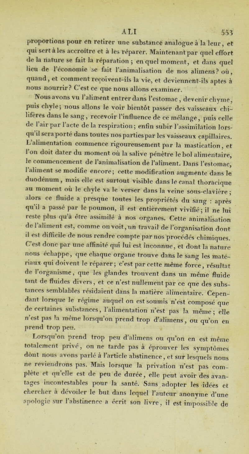 proportions pour éfi retirer une substance analogue à la leur, et qui sert à les accroître et à les r<?parer. Maintenant par quel effort (le la nature se fait la réparation ; en quel moment, et dans quel lieu de 1 économie se fait 1 animalisation de nos alimens? où, quand, et comment reçoivent-ils la vie, et deviennent-ils aptes à nous nourrir? C’est ce que nous allons examiner. Nous avons vu 1 aliment entrer dans l’estomac, devenir chyme, puis chyle; nous allons le voir bientôt passer des vaisseaux chi- lifères dans le sang, recevoir l’influence de ce mélange, puis celle de 1 air par 1 acte de la respiration; enfin subir l’assimilation lors- qu il sera porté dans toutes nos parties par les vaisseaux capillaires. L alimentation commence rigoureusement par la mastication, et l’on doit dater du moment où la salive pénètre le bol alimentaire, le commencement de l’animalisation de l’aliment. Dans l’estomac, l’ahment se modifie encore; cette modification augmente dans le duodénum, mais elle est surtout visible dans le canal thoracique au moment où le chyle va le verser dans la veine sous-clavière ; alors ce fluide a presque toutes les propriétés du sang : après qu’il a passé par le poumon, il est entièrement vivifié; il ne lui reste plus qu’à être assimilé à nos (jrganes. Cette animalisation de l’aliment est, comme onvoit,un travail de l’organisation dont d est difficile de nous rendre compte par nos procédés chimiques. C’est donc par une affinité qui lui est inconnue, et dont la nature nous échappe, que chaque organe trouve dans le sang les maté- riaux qui doivent le réparer; c’est par cette même force, résultat de l’organisme, que les glandes trouvent dans un même fluide tant de fluides divers, et ce n’est nullement par ce que des subs- tances semblables résidaient dans la matière alimentaire. Cepen- dant lorsque le régime auquel on est soumis n’est composé que de certaines substances, l’alimentation n’est pas la même; elle n’est pas la même lorsqu’on prend trop d’alimcns, ou qu’Jn en prend trop peu. Lorsqu’on prend trop peu d’alimens ou qu’on en est même totalement privé, on ne tarde pas à éprouver les symptômes dont nous avons parlé à 1 article abstinence, et sur lesquels nous ne reviendrons pas. Mais lorsque la privation n’est pas com- plète et qu elle est de peu de durée, elle peut avoir des avan- tages incontestables pour la santé. Sans adopter les idées et chercher à dévoiler le but dans lequel l’auteur anonyme d’une apologie sur l’abstinence a écrit son livre, il est impossible de