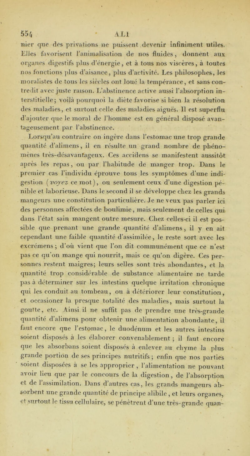 nier que des privations ne puissent devenir infiniment utiles. Elles l’avorisent ranimalisation de nos fluides, donnent aux organes digestifs plus d’énergie, et à tous nos viscères, à toutes nos fonctions ])liis d’aisance, plus d’activité. Les philosophes, les moralistes de tous les siècles ont loué la tempérance, et sans con- tredit avec juste raison. L’abstinence active aussi l’absorption In- terstitielle; voilà pourquoi la diète favorise si bien la résolution des maladies, et surtout celle des maladies aiguës. Il est superflu d’ajouter que le moral de l’homme est en général disposé avan- tageusement par l’abstinence. Lorsqu’au contraire on ingère dans l’estomac une trop grande quantité d’allmens, il en résulte un grand nombre de phéno- mènes très-désavantageux. Ces accidens se manifestent aussitôt après les repas, ou par l’habitude de manger trop. Dans le premier cas l’individu éprouve tous les symptômes d’une indi- gestion (voyez ce mot), ou seulement ceux d’une digestion pé- nible et laborieuse. Dans le second il se développe chez les grands mangeurs une constitution particulière. Je ne veux pas parler ici des personnes affectées de boulimie, mais seulement de celles qui dans l’état sain mangent outre mesure. Chez celles-ci il est pos- sible que prenant une grande quantité d’alimens, il y en ait cependant une faible quantité d’assimllée, le reste sort avec les excrémens ; d’où vient que l’on dit communément que ce n’est pas ce qu’on mange qui nourrit, mais ce qu’on digère. Ces per- sonnes restent maigres; leurs selles sont très abondantes, et la quantité trop considérable de substance alimentaire ne tarde pas à déterminer sur les intestins quelque Irritation chronique qui les conduit au tombeau, ou à détériorer leur constitution, et occasioner la presque totalité des maladies, mais surtout la goutte, etc. Ainsi il ne suffit pas de prendre une très-grande quantité d’allmens pour obtenir une alimentation abondante, il faut encore que l’estomac, le duodénum et les autres intestins soient disposés à les élaborer convenablement ; il faut encore que les absorbans soient disposés à enlever au chyme la plus grande portion de ses principes nutritifs ; enfin que nos parties soient disposées à se les approprier, l’alimentation ne pouvant avoir lieu que par le concours de la digestion, de l’absorption et de 1 assimilation. Dans d autres cas, les grands mangeurs ab- sorbent une grande quantité de principe alibile , et leurs organes, et surtout le tissu cellulaire, se pénètrent d’une très-grande quan-