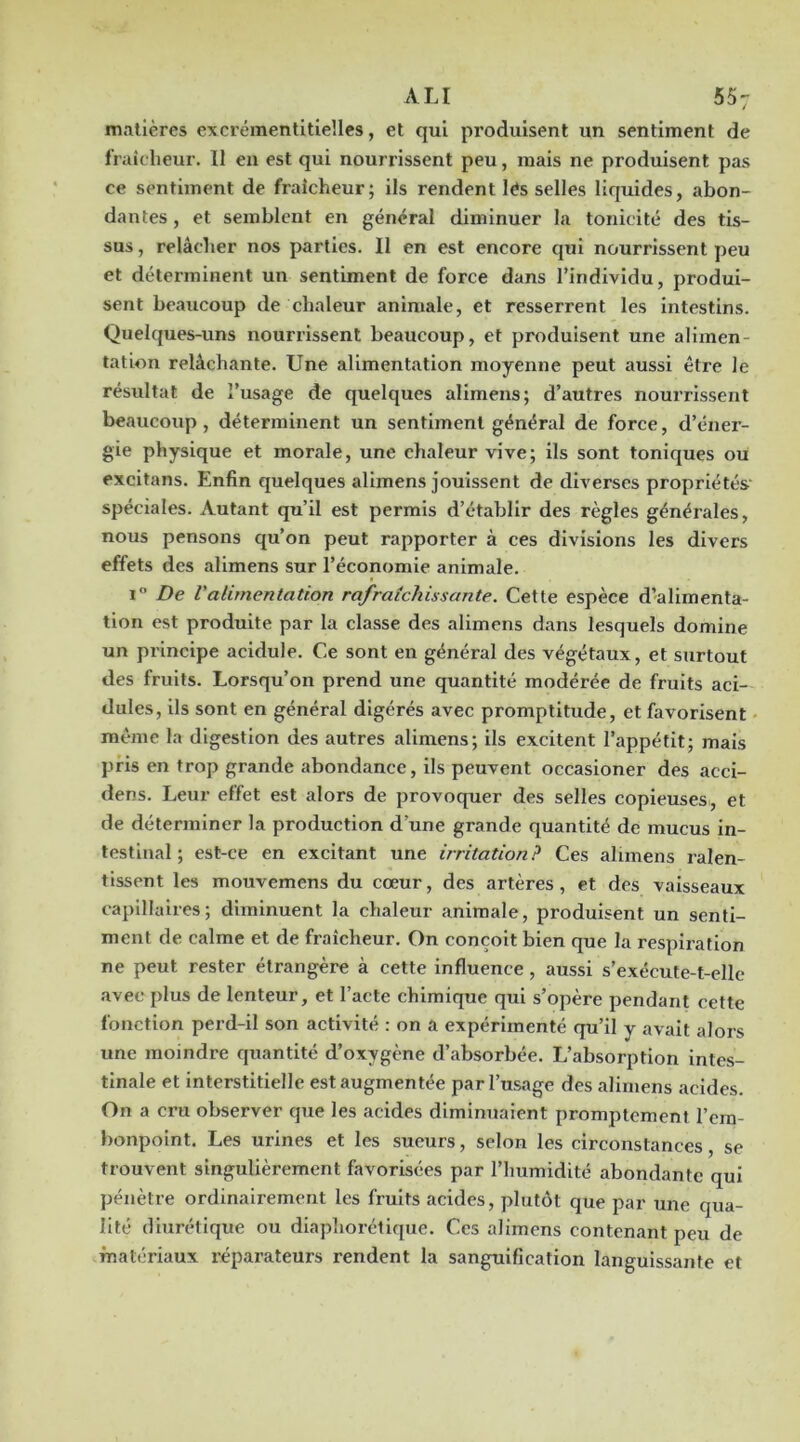 matières excréinentitiellcs, et qui produisent un sentiment de fraîcheur. Il eu est qui nourrissent peu, mais ne produisent pas ce sentiment de fraîcheur; ils rendent lés selles liquides, abon- dantes , et semblent en général diminuer la tonicité des tis- sus , relâcher nos parties. 11 en est encore cjul nourrissent peu et déterminent un sentiment de force dans l’individu, produi- sent beaucoup de chaleur animale, et resserrent les intestins. Quelques-uns nourrissent beaucoup, et produisent une alimen- tation relâchante. Une alimentation moyenne peut aussi être le résultat de l’usage de quelques alimens; d’autres nourrissent beaucoup, déterminent un sentiment général de force, d’éner- gie physique et morale, une chaleur vive; ils sont toniques ou excitans. Enfin quelques alimens jouissent de diverses propriétés' spéciales. Autant qu’il est permis d’établir des règles générales, nous pensons qu’on peut rapporter à ces divisions les divers effets des alimens sur l’économie animale. 1° De Valimentation rafraîchissante. Cette espèce d’alimenta- tion est produite par la classe des alimens dans lesquels domine un principe acidulé. Ce sont en général des végétaux, et surtout des fruits. Lorsqu’on prend une quantité modérée de fruits aci- dulés, ils sont en général digérés avec promptitude, et favorisent même la digestion des autres alimens; ils excitent l’appétit; mais pris en trop grande abondance, ils peuvent occasioner des acci- dens. Leur effet est alors de provoquer des selles copieuses, et de déterminer la production d’une grande quantité de mucus in- testinal ; est-ce en excitant une irritation? Ces alimens ralen- tissent les mouvemens du cœur, des artères, et des vaisseaux capillaires; diminuent la chaleur animale, produisent un senti- ment de calme et de fraîcheur. On conçoit bien que la respiration ne peut rester étrangère à cette influence, aussi s’exécute-t-elle .avec plus de lenteur, et l’acte chimique qui s’opère pendant cette fonction perd-il son activité ; on a expérimenté qu’il y avait alors une moindre quantité d’oxygène d’absorbée. L’absorption intes- tinale et interstitielle est augmentée par l’usage des alimens acides. On a cru observer que les acides diminuaient promptement l’em- bonpoint. Les urines et les sueurs, selon les circonstances, se trouvent singulièrement favorisées par l’humidité abondante qui pénètre ordinairement les fruits acides, plutôt que par une qua- lité diurétique ou diaphorétique. Ces alimens contenant peu de matériaux réparateurs rendent la sanguification languissante et