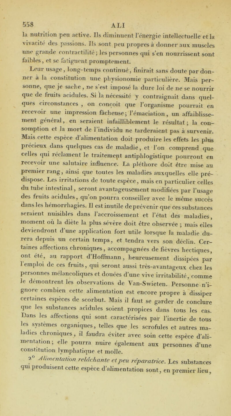 la nutrition peu active. Ils diniinuent l’énergie intellectuelle et la vivacité des passions. Ils sont peu pi opres à donner aux muscles une grande contractilité; les personnes qui s’en nouiTisseiit sont faibles, et se fatiguent promptement. Leur usage, long-temps continué, finirait sans doute pardon- ner à la constitution une pbysioiiomie particulière. Mais per- sonne, que je sache, ne s’est imposé la dure loi de ne se nourrir que de fruits acidulés. Si la nécessité y contraignait dans quel- ques circonstances , on conçoit que l’organisme pourrait en recevoir une impression fâcheuse ; l’émaciation, un affaiblisse- ment général, en seraient infailliblement le résultat; la con- somption et la mort de l’individu ne tarderaient pas à survenir. Mais cette espèce d alimentation doit produire les effets les plus précieux dans quelques cas de maladie, et l’on comprend que celles (}ui réclament le traitement antiphlogistique pourront en recevoir une salutaire influence. La pléthore doit être mise au premier rang, ainsi cjue toutes les maladies auxquelles elle pré- dispose. Les irritations de toute espèce, mais en particulier celles du tube intestinal, seront avantageusement modifiées par l’usage des fruits acidulés, qu on pourra conseiller avec le même succès dans les hémorrhagies. Il est inutile de prévenir que ces substances seraient nuisibles dans l’accroissement et l’état des maladies, moment où la diète la plus sévère doit être observée ; mais elles deviendront d une application fort utile lorsque la maladie du- rera depuis un certain temps, et tendra vers son déclin. Cer- taines affections chroniques, accompagnées de fièvres hectiques, ont été, au rapport d’Hoffmann, heureusement dissipées par l’emploi de ces fruits, qui seront aussi très-avantageux chez les personnes mélancoliques et douées d’une vive irritabilité, comme le démontrent les observations de Van-Swieten. Personne n’i- gnore combien cette alimentation est encore propre à dissiper certaines espèces de scorbut. Mais il faut se garder de conclure que les substances acidulés soient propices dans tous les cas. Dans les affections qui sont caractérisées par l'inertie de tous les systèmes organiques, telles que les scrofules et autres ma- ladies chroniques , il faudra éviter avec soin cette espèce d’ali- mentation; elle pourra nuire également aux personnes d’une constitution lymphatique et molle. Alimentation relâchante et peu réparatrice. Les substances qui produisent cette espèce d’alimentation sont, en premier lieu.