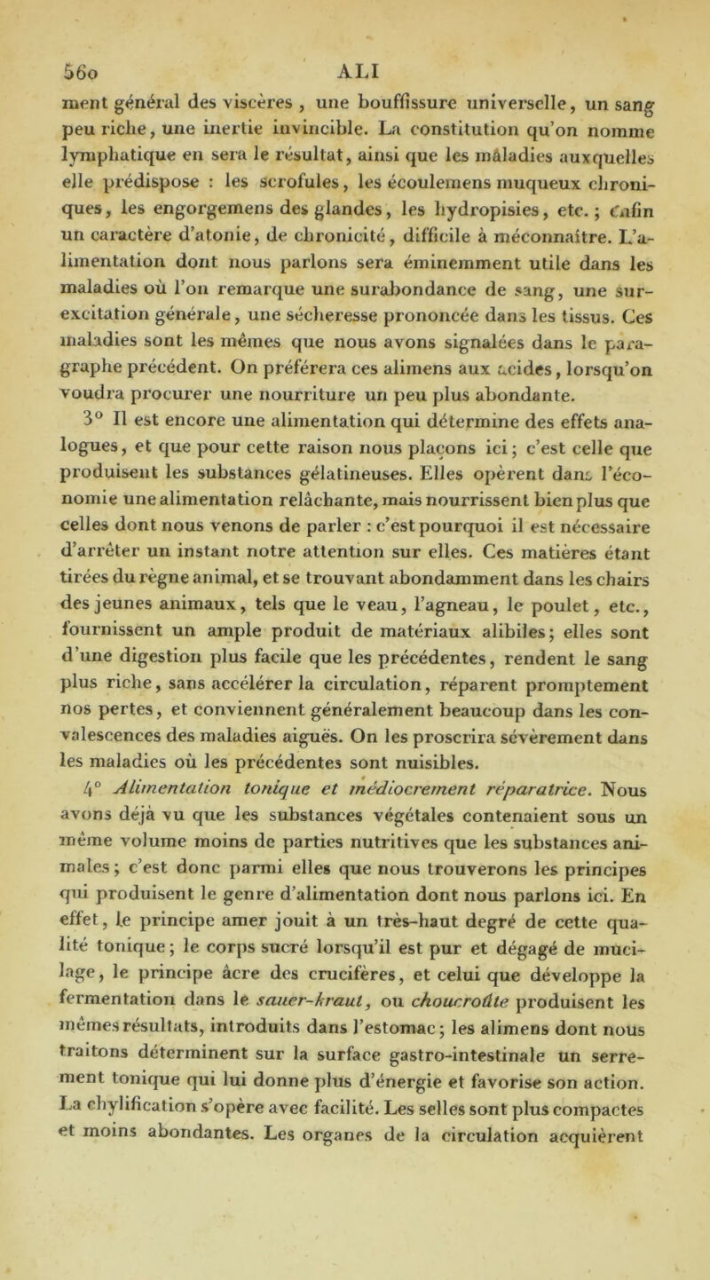 ment général des viscères , une bouffissure universelle, un sang peu riche, une inertie invincible. La constitution qu’on nomme lymphatique en sera le résultat, ainsi que les maladies auxquelles elle prédispose : les scrofules, les écoulemens muqueux chroni- ques, les engorgemens des glandes, les hydropisies, etc.; t'iifin un caractère d’atonie, de chronicité, difficile à méconnaitre. L’a- limentation dont nous parlons sera éminemment utile dans les maladies où l’on remarque une surabondance de sang, une sur- excitation générale, une sécheresse prononcée dans les tissus. Ges maladies sont les mêmes que nous avons signalées dans le para- graphe précédent. On préférera ces alimens aux acides, lorsqu’on voudra procurer une nourriture un peu plus abondante. 3° Il est encore une alimentation qui détermine des effets ana- logues, et que pour cette raison nous plaçons ici; c’est celle que produisent les substances gélatineuses. Elles opèrent dam l’éco- nomie une alimentation relâchante, mais nourrissent bien plus que celles dont nous venons de parler : c’est pourquoi il est nécessaire d’arrêter un instant notre attention sur elles. Ces matières étant tirées du règne animal, et se trouvant abondamment dans les chairs des jeunes animaux, tels que le veau, l’agneau, le poulet, etc., fournissent un ample produit de matériaux alibiles; elles sont d’une digestion plus facile que les précédentes, rendent le sang plus riche, sans accélérer la circulation, réparent promptement nos pertes, et conviennent généralement beaucoup dans les con- valescences des maladies aiguës. On les proscrira sévèrement dans les maladies où les précédentes sont nuisibles. 4® Alimentation tonique et médiocrement réparatrice. Nous avons déjà vu que les substances végétales contenaient sous un même volume moins de parties nutritives que les substances ani- males ; c’est donc parmi elles que nous trouverons les principes qui produisent le genre d’alimentation dont nous parlons ici. En effet, le principe amer jouit à un très-haut degré de cette qua- lité tonique; le corps sucré lorsqu’il est pur et dégagé de muci- lage , le principe âcre des crucifères, et celui que développe la fermentation dans le sauer-kraut, ou choucroûte produisent les mêmes résultats, introduits dans l’estomac; les alimens dont nous traitons déterminent sur la surface gastro-intestinale un serre- ment tonique qui lui donne plus d’énergie et favorise son action. La chylificatlon s’opère avec facilité. Les selles sont plus compactes et moins abondantes. Les organes de la circulation acquièrent