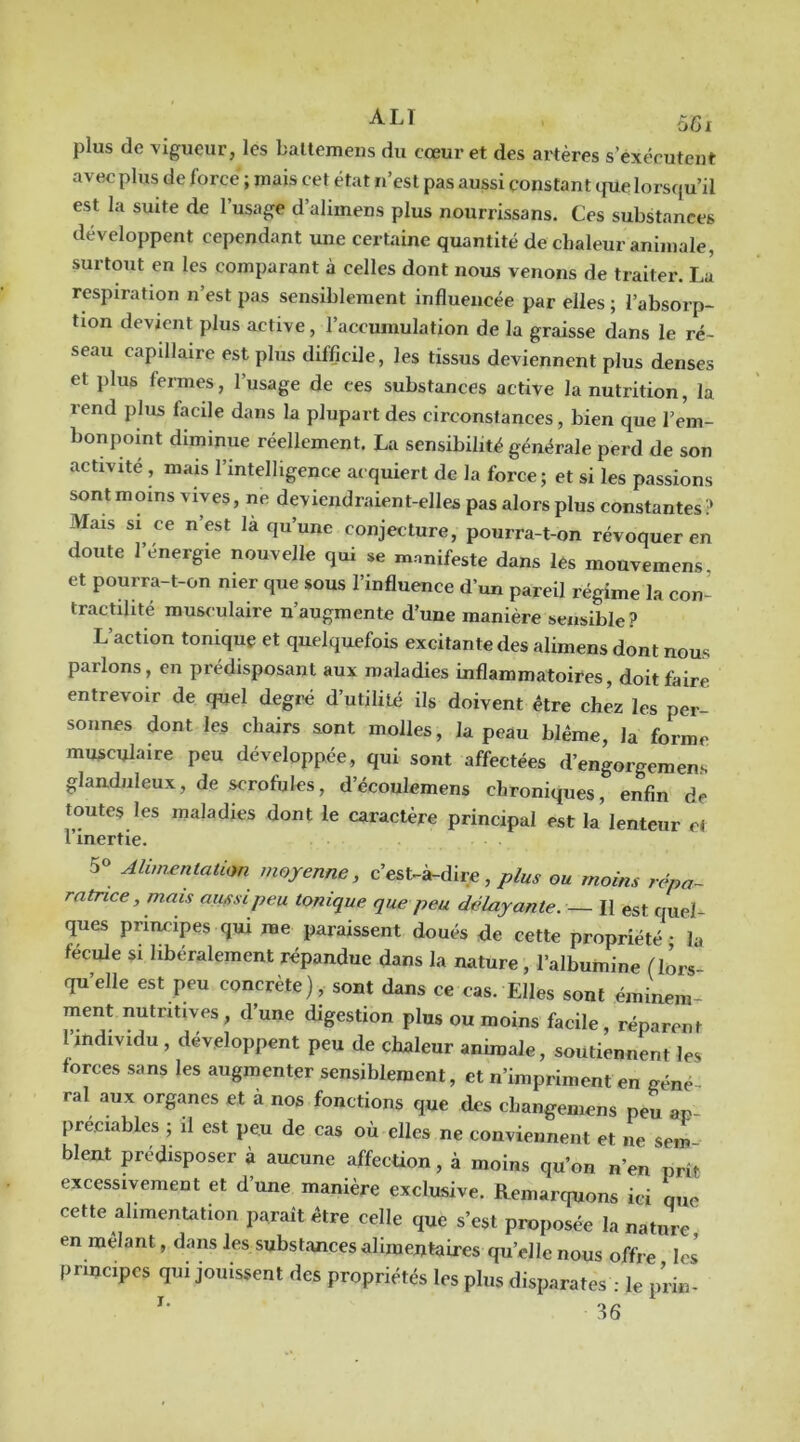 plus de vigueur, les baltemens du cœur et des artères s’exécutent avec plus de force ; mais cet état n’est pas aussi constant ipie lorsqu’il est la suite de 1 usage d’alimens plus nourrissans. Ces substances développent cependant une certaine quantité de chaleur animale, surtout en les comparant à celles dont nous venons de traiter. La respiration n’est pas sensiblement influencée par elles ; l’absorp- tion devient plus active, l’accumulation de la graisse dans le ré- seau capillaire est plus difficile, les tissus deviennent plus denses et plus fermes, l’usage de ces substances active la nutrition, la rend plus facile dans la plupart des circonstances, bien que l’em- bonpoint diminue réellement. La sensibilité générale perd de son activité , mais l’intelligence acquiert de la force; et si les passions sont moins vives, ne deviendraient-elles pas alors plus constantes !» Mais si ce n’est la qu’une conjecture, pourra-t-on révoquer en doute l’énergie nouvelle qui se manifeste dans les mouvemens et pourra-t-on nier que sous l’influence d’un pareil régime la con- tractilité muwulaire n’augmente d’une manière sensible? L’action tomquç et quelquefois excitante des alimens dont nous parlons, en prédisposant aux maladies inflammatoires, doit faire, entrevoir de quel degi-é d’utilité ils doivent être chez les per- sonnes dont les chairs sont molles, la peau blême, la forme musculaire peu développée, qui sont affectées d’engorgemens glanduleux, de scrofules, d’écoulemens chroniques, enfin de toutes les maladies dont le caractère principal est la lenteur et l’inertie. 5« Alimentalion moyenne, c’est-à-dire,/./«.y ou moins répa- ratrice, mais aussi peu tonique que peu délayante. — II est quel- ques principes qui me paraissent doués <Je cette propriété • la fécule si libéralement répandue dans la nature, l’albumine (lors- qu’elle est peu concrète), sont dans ce cas. Elles sont éminem- ment nutritives, d’une digestion plus ou moins facile, réparent l’individu , développent peu de chaleur animale, soutiennent les forces sans les augmenter sensiblement, et n’impriment en géné- ral aux organes et à nos fonctions que des changemens peu an préciables ; il est peu de cas où elles ne conviennent et ne sem bleat prédisposer à aucune affection, à moins qu’on n’en prît excessivement et d’une manière exclusive. Remarquons ici que cette alimentation paraît être celle que s’est proposée la nature en mêlant, dans les substances alimentaires qu’elle nous offre les principes qui jouissent des propriétés les plus disparates : le prin-