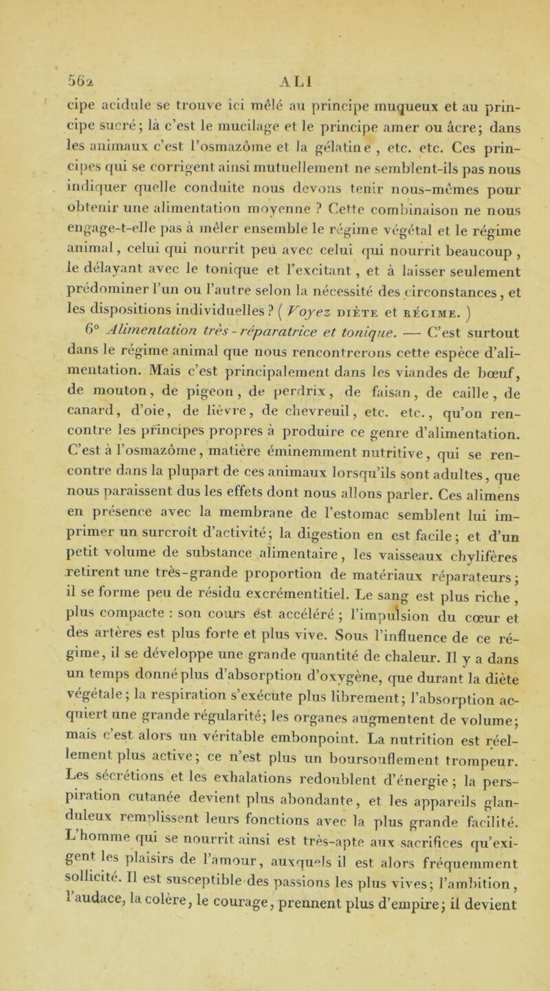 S6j. ali cipe acidulé se trouve ici mêlé au principe muqueux et au prin- cipe sucré; là c’est le mucilage et le principe amer ou âcre; dans les animaux c’est l’osmazome et la gélatine, etc. etc. Ces prin- cipes ([ui se corrigent ainsi mutuellement ne semblent-ils pas nous indiquer quelle conduite nous devons tenir nous-mêmes pour obtenir une alimentation moyenne ? Cette combinaison ne nous engage-t-elle pas à jnêler ensemble le régime végétal et le régime animal, celui qui nourrit peu avec celui qui nourrit beaucoup , le délayant avec le tonique et l’excitant , et à laisser seulement prédominer 1 un ou l’autre selon la nécessité des circonstances, et les dispositions individuelles? ( Voyez diète et bégime. ) 6° Alimentation très - réparatrice et tonique. — C’est surtout dans le régime animal que nous rencontrerons cette espèce d’ali- mentation. Mais c’est principalement dans les viandes de bœuf, de mouton, de pigeon, de perdrix, de faisan, de caille, de canard, d’oie, de lièvre, de clievreuil, etc. etc., qu’on ren- contre les principes propres à produire ce genre d’alimentation. C’est à l’osmazome, matière éminemment nutritive, qui se ren- contre dans la plupart de ces animaux lorsqu’ils sont adultes, que nous paraissent dus les effets dont nous allons parler. Ces allmens en présence avec la membrane de l’estomac semblent lui im- primer un surcroît d’activité; la digestion en est facile; et d’un petit volume de substance alimentaire, les vaisseaux chylifères .retirent une tres-grande pi'oportion de matériaux réparateurs; il se forme peu de résidu excrémentltiel. Le sang est plus riche , plus compacte : son cours ést accéléré ; l’impulsion du cœur et des artères est plus forte et plus vive. Sous l’influence de ce ré- gime, il se développe une grande quantité de chaleur. Il y a dans un temps donne plus d absorption d’oxygène, que durant la diète végétale; la respiration s’exécute plus librement; l’absorption ac- quiert une grande régularité; les organes augmentent de volume; mais c est alors un véritable embonpoint. La nutrition est réel- lement plus active; ce n’est plus un boursouflement trompeur. Les séci’étions et les exhalations redoublent d’énergie ; la pei’s- piration cutanée devient plus abondante, et les appareils glan- duleux remnlissent leurs fonctions avec la plus grande facilité. L’homme qui se nourrit ainsi est très-apte aux sacrifices qu’exi- gent les plaisirs de 1 amour, auxqu'^ls il est alors fréquemment sollicité. Il est susceptible des passions les plus vives; l’ambition, 1 audace, la colère, le courage, prennent plus d’empire; il devient