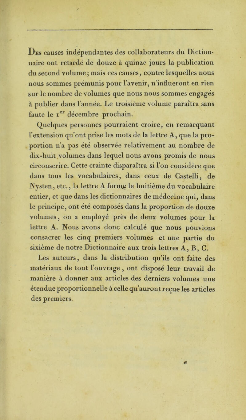 f Des causes indépendantes des collaborateurs du Diction- naire ont retardé de douze à quinze jours la publication du second volume; mais ces causes, contre lesquelles nous nous sommes prémunis pour l’avenir, n’influeront en rien sur le nombre de volumes que nous nous sommes engagés à publier dans l’année. Le troisième volume paraîtra sans faute le ier décembre prochain. Quelques personnes pourraient croire, en remarquant l’extension qu’ont prise les mots de la lettre A, que la pro- portion n’a pas été observée relativement au nombre de dix-huit volumes dans lequel nous avons promis de nous circonscrire. Cette crainte disparaîtra si l’on considère que dans tous les vocabulaires, dans ceux de Castelli, de Nysten, etc., la lettre A formée le huitième du vocabulaire entier, et que dans les dictionnaires de médecine qui, dans le principe, ont été composés dans la proportion de douze volumes, on a employé près de deux volumes pour la lettre A. Nous avons donc calculé que nous pouvions consacrer les cinq premiers volumes et une partie du sixième de notre Dictionnaire aux trois lettres A, B, C. Les auteurs, dans la distribution qu’ils ont faite des matériaux de tout l’ouvrage , ont disposé leur travail de manière à donner aux articles des derniers volumes une étendue proportionnelle à celle qu’auront reçue les articles des premiers. *