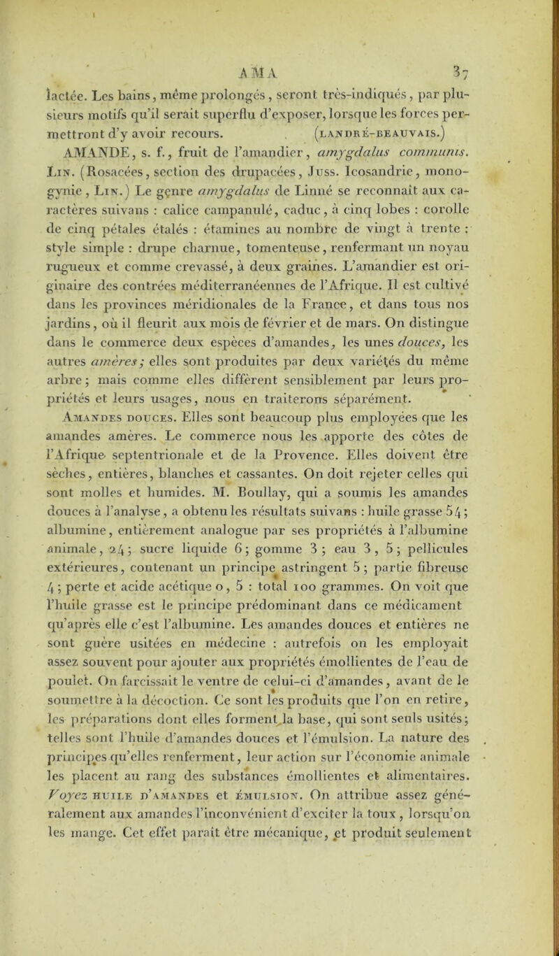 îaclée. Los bains, même prolongés, seront t-rès-indiqués, par plu- sieurs motifs qu’il serait superflu d’exposer, lorsque les forces per- mettront d’y avoir recours. (landré-beauvais.) AMANDE, s. f., fruit de l’amandier, amygdalus commums. Lin. (Rosacées, section des drupacées, Juss. Icosandrie, mono- gynie, Lin.) Le gçnre amygdalus de Linné se reconnaît aux ca- ractères suivans : calice campanulé, caduc, à cinq lobes : corolle de cinq pétales étalés : étamines au nombre de vingt à trente : style simple : drupe charnue, tomenteuse, renfermant un noyau rugueux et comme crevassé, à deux graines. L’amandier est ori- ginaire des contrées méditerranéennes de l’Afrique. Il est cultivé dans les provinces méridionales de la France, et dans tous nos jardins, où il fleurit aux mois de février et de mars. On distingue dans le commerce deux espèces d’amandes, les unes douces, les autres amères ; elles sont produites par deux variétés du même arbre ; mais comme elles diffèrent sensiblement par leurs pro- priétés et leurs usages, nous en traiterons séparément. Amandes douces. Elles sont beaucoup plus employées que les amandes amères. Le commerce nous les apporte des côtes de l’Afrique septentrionale et de la Provence. Elles doivent être sèches, entières, blanches et cassantes. On doit rejeter celles qui sont molles et humides. M. Boullay, qui a soumis les amandes douces à l’analyse, a obtenu les résultats suivans : huile grasse 54 5 albumine, entièrement analogue par ses propriétés à l’albumine animale, 24; sucre liquide 6; gomme 3; eau 3,5; pellicules extérieures, contenant un principe astringent 5; partie fibreuse 4 ; perte et acide acétique o, 5 : total 100 grammes. On voit que l’huile grasse est le principe prédominant dans ce médicament qu’après elle c’est l’albumine. Les amandes douces et entières ne sont guère usitées en médecine : autrefois on les employait assez souvent pour ajouter aux propriétés émollientes de l’eau de poulet. On farcissait le ventre de celui-ci d’amandes, avant de le soumettre à la décoction. Ce sont les produits que l’on en retire, les préparations dont elles forment, la base, qui sont seuls usités; telles sont l’huile d’amandes douces et l’émulsion. La nature des principes qu’elles renferment, leur action sur l’économie animale les placent au rang des substances émollientes et alimentaires. Voyez huile d’amandes et émulsion. On attribue assez géné- ralement aux amandes l’inconvénient d’exciter la toux , lorsqu’on les mange. Cet effet paraît être mécanique, et produit seulement