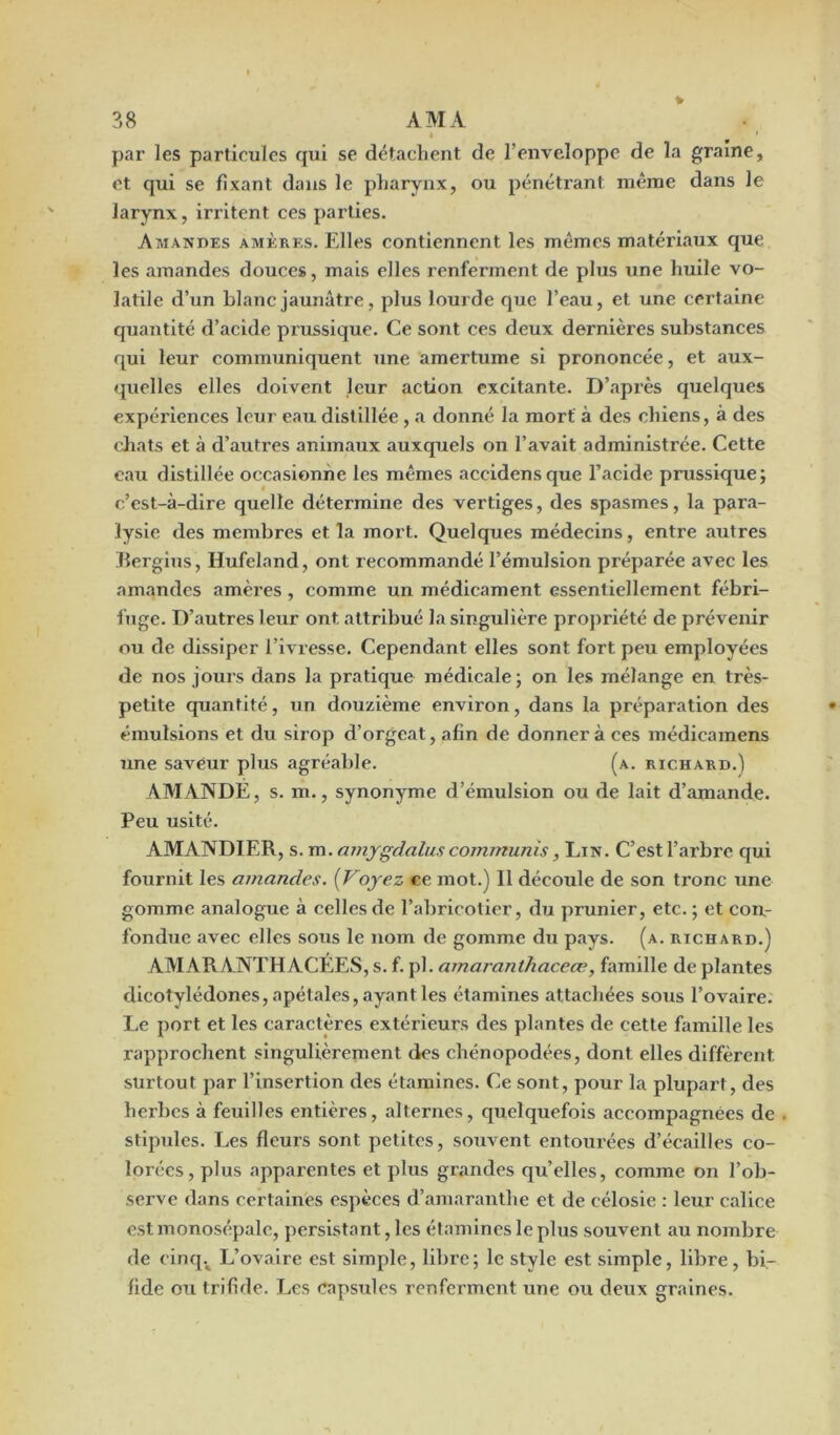 « ' par les particules qui se détachent de l'enveloppe de la graine, et qui se fixant dans le pharynx, ou pénétrant même dans le larynx, irritent ces parties. Amandes amères. Elles contiennent les mêmes matériaux que les amandes douces, mais elles renferment de plus une huile vo- latile d’un blanc jaunâtre, plus lourde que l’eau, et une certaine quantité d’acide prussique. Ce sont ces deux dernières substances qui leur communiquent une amertume si prononcée, et aux- quelles elles doivent leur action excitante. D’après quelques expériences leur eau distillée , a donné la mort à des chiens, à des chats et à d’autres animaux auxquels on l’avait administrée. Cette eau distillée occasionne les mêmes accidensque l’acide prussique; c’est-à-dire quelle détermine des vertiges, des spasmes, la para- lysie des membres et la mort. Quelques médecins, entre autres Bergius, Hufeland, ont recommandé l’émulsion préparée avec les amandes amères, comme un médicament essentiellement fébri- fuge. D’autres leur ont attribué la singulière propriété de prévenir ou de dissiper l’ivresse. Cependant elles sont fort peu employées de nos jours dans la pratique médicale ; on les mélange en très- petite quantité, un douzième environ, dans la préparation des émulsions et du sirop d’orgeat, afin de donnera ces médicamens une saveur plus agréable. (a. richard.) AMANDE, s. m., synonyme d’émulsion ou de lait d’amande. Peu usité. AMANDIER, s. m. amygdaluscommuais, Lin. C’est l’arbre qui fournit les amandes. (Voyez ce mot.) Il découle de son tronc une gomme analogue à celles de l’abricotier, du prunier, etc. ; et con- fondue avec elles sous le nom de gomme du pays. (a. richard.) AMARANTH ACEES, s. f. pi. amaranthaceæ, famille de plantes dicotylédones, apétales, ayant les étamines attachées sous l’ovaire. Le port et les caractères extérieurs des plantes de cette famille les rapprochent singulièrement des chénopodées, dont elles diffèrent surtout par l’insertion des étamines. Ce sont, pour la plupart, des herbes à feuilles entières, alternes, quelquefois accompagnées de stipules. Les fleurs sont petites, souvent entourées d’écailles co- lorées, plus apparentes et plus grandes qu’elles, comme on l’ob- serve dans certaines espèces d’amaranthe et de célosie : leur calice est monosépalc, persistant, les étamines le plus souvent au nombre de cinqv L’ovaire est simple, libre; le style est simple, libre, bi- fide ou trifide. Les capsules renferment une ou deux graines.