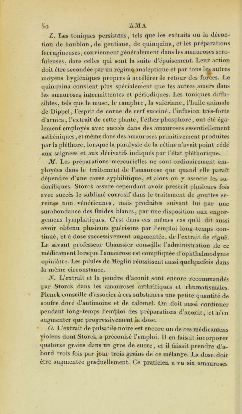 L. Les toniques persistons, tels que les extraits ou la décoc- tion de houblon, de gentiane, de quinquina, et les préparations ferrugineuses, conviennent généralement dans les amauroses scro- fuleuses, dans celles qui sont la suite d’épuisement. Leur action doit être secondée par un régima analeptique et par tous lej autres moyens hygiéniques propres à accélérer Je retour des forces. Le quinquina convient plus spécialement que les autres amers dans les amauroses intermittentes et périodiques. Les toniques diffu- sibles, tels que le musc, le camphre, la valériane, l’huile animale de Dippel, l’esprit de corne de cerf succiné , l’infusion très-forte d’arnica, l’extrait de cette plante, l’étlier phosphoré, ont été éga- lement employés avec succès dans des amauroses essentiellement asthéniques, et même dans des amauroses primitivement produites par la pléthore, lorsque la paralysie de la rétine n’avait point cédé aux saignées et aux dérivatifs indiqués par l’état pléthorique. M. Les prépai’ations mercurielles ne sont ordinairement em- ployées dans le traitement de l’amaurose que quand elle paraît dépendre d’une cause syphilitique, et alors on y associe les su- dorifiques. Storck assure cependant avoir prescrit plusieurs fois avec succès le sublimé corrosif dans le traitement de gouttes se- reines non vénériennes, mais produites suivant lui par une surabondance des fluides blancs, par une disposition aux engor- gemens lymphatiques. C’est dans ces mêmes cas qu’il dit aussi avoir obtenu plusieurs guérisons par l’emploi long-temps con- tinué, et à dose successivement augmentée, de l’extrait de ciguë. Le savant professeur Chaussier conseille l’administration de ce médicament lorsque l’amaurose est compliquée d’ophthalmodynie opiniâtre. Les pilules de Méglin réussissent aussi quelquefois dans la même circonstance. N. L’extrait et la poudre d’aconit sont encore recommandés par Storck dans les amauroses arthritiques et rhumatismales. Plenck conseille d’associer à ce6 substances une petite quantité de soufre doré d’antimoine et de calomel. On doit aussi continuer pendant long-temps l’emploi des préparations d’aconit, et n’en augmenter que progressivement la dose. O. L’extrait de pulsatile noire est encore un de ces médicanlens violens dont Storck a préconisé l’emploi. Il en faisait incorporer quatorze grains dans un gros de sucre, et il faisait prendre d’a- bord trois fois par jour trois grains de ce mélange. La dose doit être augmentée graduellement. Ce praticien a vu six amauroses