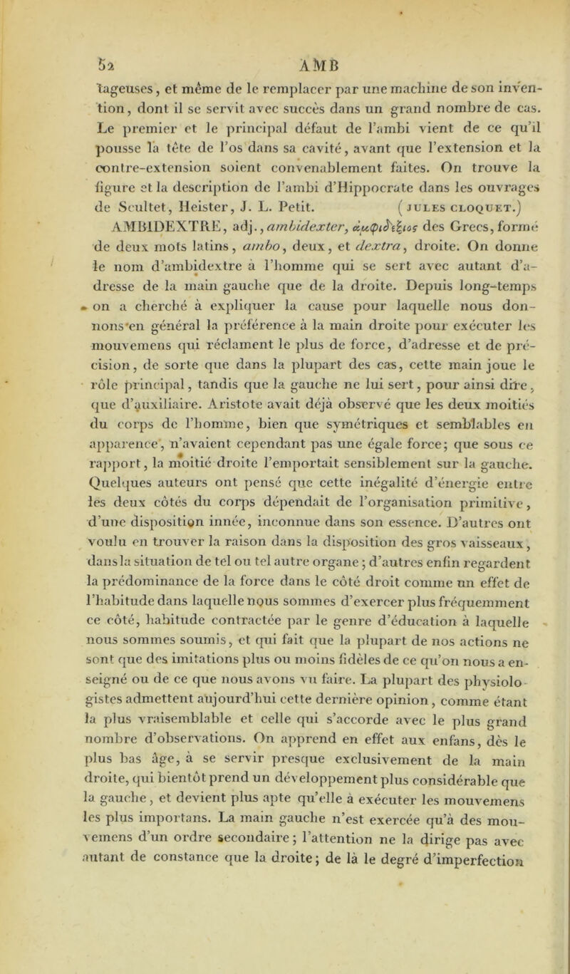$2 ÀÎVIB tageuses, et même de le remplacer par une machine de son inven- tion, dont il se servit avec succès dans un grand nombre de cas. Le premier et le principal défaut de l’ambi vient de ce qu’il pousse la tête de l’os dans sa cavité, avant que l’extension et la contre-extension soient convenablement faites. On trouve la figure et la description de l’ambi d’Hippocrate dans les ouvrages de Seultet, Heister, J. L. Petit. (jules cloquet.) AMBIDEXTRE, adj.,ambidexter, àu<piâ't%icç des Grecs,formé de deux mots latins, ambo, deux, et dextra, di’oite. On donne le nom d’ambidextre à l’homme qui se sert avec autant d’a- dresse de la main gauche que de la droite. Depuis long-temps • on a cherché à expliquer la cause pour laquelle nous don- nons'en général la préférence à la main droite pour exécuter les mouvemens qui réclament le plus de force, d’adresse et de pré- cision, de sorte que dans la plupart des cas, cette main joue le rôle principal, tandis que la gauche ne lui sert, pour ainsi dire. que d’auxiliaire. Aristote avait déjà observé que les deux moitiés du coi’ps de l’homme, bien que symétriques et semblables en apparence, n’avaient cependant pas une égale force; que sous ce rapport, la moitié droite l’emportait sensiblement sur la gauche. Quelques auteux’s ont pensé que cette inégalité d’énei'gie entre les deux côtés du corps dépendait de l’organisation primitive, d’une disposition innée, inconnue dans son essence. D’autres ont voulu en trouver la raison dans la disposition des gros vaisseaux, dans la situation de tel ou tel autre organe ; d’autres enfin regardent la prédominance de la force dans le côté droit comme un effet de l’habitude dans laquelle nous sommes d’exercer plus fréquemment ce côté, habitude contractée par le genre d’éducation à laquelle nous sommes soumis, et qui fait que la plupart de nos actions ne sont que des imitations plus ou moins fidèles de ce qu’on nous a en- seigné ou de ce que nous avons vu faire. La plupart des physiolo gistesadmettent aujourd’hui cette dernière opinion, comme étant la plus vraisemblable et celle qui s’accorde avec le plus grand nombre d’observations. On apprend en effet aux enfans dès le plus bas âge, à se servir presque exclusivement de la main droite, qui bientôt prend un développement plus considérable que la gauche, et devient plus apte quelle à exécuter les mouvemens les plus importans. La main gauche n’est exercée qu’à des mou- vemens d’un ordre secondaire; l’attention ne la dirige pas avec autant de constance que la droite; de là le degré d’imperfection