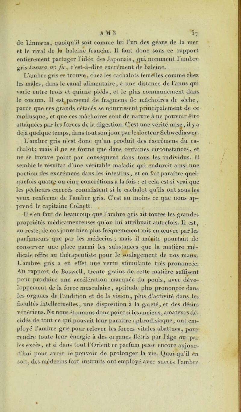 de Linnæus, quoiqu’il soit comme lui l’un des géans de la mer et le rival de k baleine franche. Il faut donc sous ce rapport entièrement partager l’idée des Japonais, qui nomment l’ambre gris husura no fu, c’est-à-dire excrément de baleine. L’ambre gi’is se trouve, chez les cachalots femelles comme chez les mâles, dans le canal alimentaire, à une distance de l’anus qui varie entre trois et quinze pieds, et le plus communément dans le cæcum. Il estparsemé de fragmens de mâchoires de sèche, parce que ces grands cétacés se nourrissent principalement de ce mollusque, et que ces mâchoires sont de nature à ne pouvoir être attaquées par les forces de la digestion. Q’est une vérité mise, il y a déjà quelque temps, dans tout son jour par le docteur Schwediawer. L’ambre gris n’est donc qu’un produit des excrémens du ca- chalot; mais il ne se forme que dans certaines circonstances, et ne se trouve point par conséquent dans tous les individus. Il semble le résultat d’une véritable maladie qui endurcit ainsi une portion des excrémens dans les intestins, et en fait paraître quel- quefois quati^ ou cinq concrétions à la fois : et cela est si vrai que les pêcheurs exei’cés connaissent si le cachalot qu’ils ont sous les yeux renferme de l’ambre gris. C’est au moins ce que nous ap- prend le capitaine Colnett. . Il s’en faut de beaucoup que l’ambre gris ait toutes les grandes propriétés médicamenteuses qu’on lui attribuait autrefois. Il est, au reste, de nos jours bien plus fréquemment mis en œuvre par les parfumeurs que par les médecins ; mais il mérite pourtant de conserver une place parmi les substances que la matière mé- dicale offre au thérapeutiste pour le soulagement de nos maux. L’ambre gris a en effet une vertu stimulante très-prononcée. Au rapport de Boswell, trente grains de celte matière suffisent pour produire une accélération marquée du pouls, avec déve- loppement de la force musculaire, aptitude plus prononcée dans les organes de l’audition et de la vision, plus d’activité dans les facultés intellectuelles, une disposition à la gaieté, et des désirs vénériens. Ne nous étonnons donc point si les anciens, amateurs dé- cidés de tout ce qui pouvait leur paraître aphrodisiaque, ont em- ployé l’ambre gi’is pour relever les forces vitales abattues, pour rendre toute leur énergie à des organes flétris par l’âge ou par les excès, et si dans tout l’Orient ce parfum passe encore aujour- d’hui pour avoir le pouvoir de prolonger la vie. Quoi qu’il en soit, des médecins fort instruits ont employé avec succès l’ambre