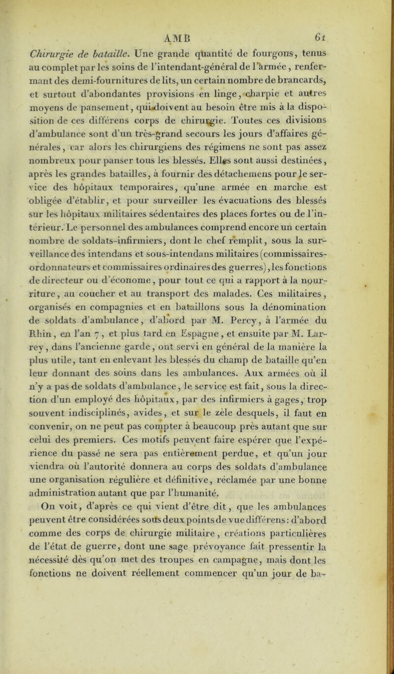 Chirurgie de bataille. Une gi'ande quantité de fourgons, tenus au complet par les soins de l’intendant-général de l’armée, renfer- mant des demi-fournitures de lits, un certain nombre de brancards, et surtout d’abondantes provisions en linge, charpie et autres moyens de pansement, quùdoivent au besoin être mis à la dispo- sition de ces différens corps de chirurgie. Toutes ces divisions d’ambulance sont d’un très-grand secours les jours d’affaires gé- nérales , car alors les chirurgiens des régimens ne sont pas assez nombreux pour panser tous les blessés. Ellérs sont aussi destinées, après les grandes batailles, à foui’nir des détachemens pour le ser- vice des hôpitaux temporaires, qu’une armée en marche est obligée d’établir, et pour surveiller les évacuations des blessés sur les hôpitaux militaires sédentaires des places fortes ou de l’in- térieur. Le personnel des ambulances comprend encore un certain nombre de soldats-infirmiers, dont le chef remplit, sous la sur- veillance des intendans et sous-intendans militaires (commissaires- ordonnateurs et commissaires ordinaires des guerres), les fonction s de directeur ou d’économe, pour tout ce qui a rapport à la nour- riture , au coucher et au transport des malades. Ces militaires, organisés en compagnies et en bataillons sous la dénomination de soldats d’ambulance, d’abord par M. Percy, à l’armée du Rhin, en l’an 7 , et plus tard en Espagne , et ensuite par M. Lar- rey, dans l’ancienne garde, ont servi en général de la manière la plus utile, tant en enlevant les blessés du champ de bataille qu’en leur donnant des soins dans les ambulances. Aux armées où il n’y a pas de soldats d’ambulance, le service est fait, sous la direc- tion d’un employé des hôpitaux, par des infirmiers à gages, trop souvent indisciplinés, avides, et sur le zèle desquels, il faut en convenir, on ne peut pas compter à beaucoup près autant que sur celui des premiers. Ces motifs peuvent faire espérer que l’expé- rience du passé ne sera pas entièrement perdue, et qu’un jour viendra où l’autorité donnera au corps des soldats d’ambulance une organisation régulière et définitive, réclamée par une bonne administration autant que par l’humanité. On voit, d’après ce qui vient d’être dit, que les ambulances peuvent être considérées soils deux points de vue différens: d’abord comme des corps de chirurgie militaire , créations particulières de l’état de guerre, dont une sage prévoyance fait pressentir la nécessité dès qu’on met des troupes en campagne, mais dont les fonctions ne doivent réellement commencer qu’un jour de ba-