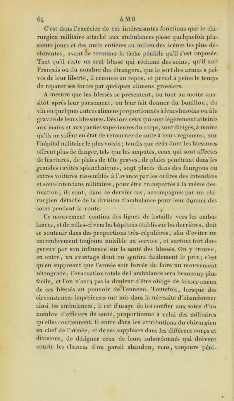 C’est dans l’exercice de ces intéressantes fonctions que le chi- rurgien militaire attaché aux atnbulances passe quelquefois plu- sieurs jours et des nuits entières au milieu des scènes les plus dé- chirantes, avant de terminer la tâche pénible qu’il s’est imposée. Tant qu’il reste un seul blessé qui réclame des soins, qu’il soit Français ou du nombre des étrangers, que le sort des armes a pri- vés de leur liberté, il renonce au repos, et prend à peine le temps de réparer ses forces par quelques alimens grossiers. A mesure que les blessés se présentent, ou tout au moins aus- sitôt après leur pansement, on leur fait donner du bouillon, du vin ou quelques autres alimens proportionnés à leurs besoins ou à la gravité de leurs blessures. Dès lors ceux qui sont légèrement atteints aux mains et aux parties supérieures du corps, sont dirigés, à moins qu’ils ne soient en état de retourner de suite à leurs régimens, sur l’hôpital militaire le plus voisin ; tandis que ceux dont les blessure», offrent plus de danger, tels que les amputés, ceux qui sont affectés de fractures, de plaies de tête graves, de plaies pénétrant dans les grandes cavités splanchniques, sont placés dans des foui'gons ou autres voitures rassemblés à l’avance par les ordres des intendans et sous-intendans militaires, pour être transportés à la même des- tination ; ils sont, dans ce dernier cas, accompagnés par un chi- rurgien détaché de la division d’ambulance pour leur donner des soins pendant la route. Ce mouvement continu des lignes de bataille vers les ambu- lances , et de celles-ci vers les hôpitaux établis sur les derrières, doit se soutenir dans des proportions très-régulières, afin d’éviter un encombrement toujours nuisible au service , et surtout fort dan- gereux par son influence sur la santé des blessés. On y trouve, en outre, un avantage dont on sentira facilement le prix ; c’est qu’en supposant que l’armée soit forcée de faire un mouvement rétrograde, l’évacuation totale de l’ambulance sera beaucoup plus facile, et l’on n’aura pas la douleur d’être obligé de laisser aucun de ces blessés au pouvoir de l’ennemi. Toutefois, lorsque des circonstances impérieuses ont mis dans la nécessité d’abandonner ainsi les ambulances, il est d’usage de les confier aux soins d’un nombre d’officiers de santé, proportionné à celui des militaires quelles contiennent. 11 entre dans les attributions du chirurgien en chef de l’armée, et de ses suppléans dans les différens corps et divisions, de désigner ceux de leurs subordonnés qui doivent courir les chances d’un pareil abandon; mais, toujours péni-