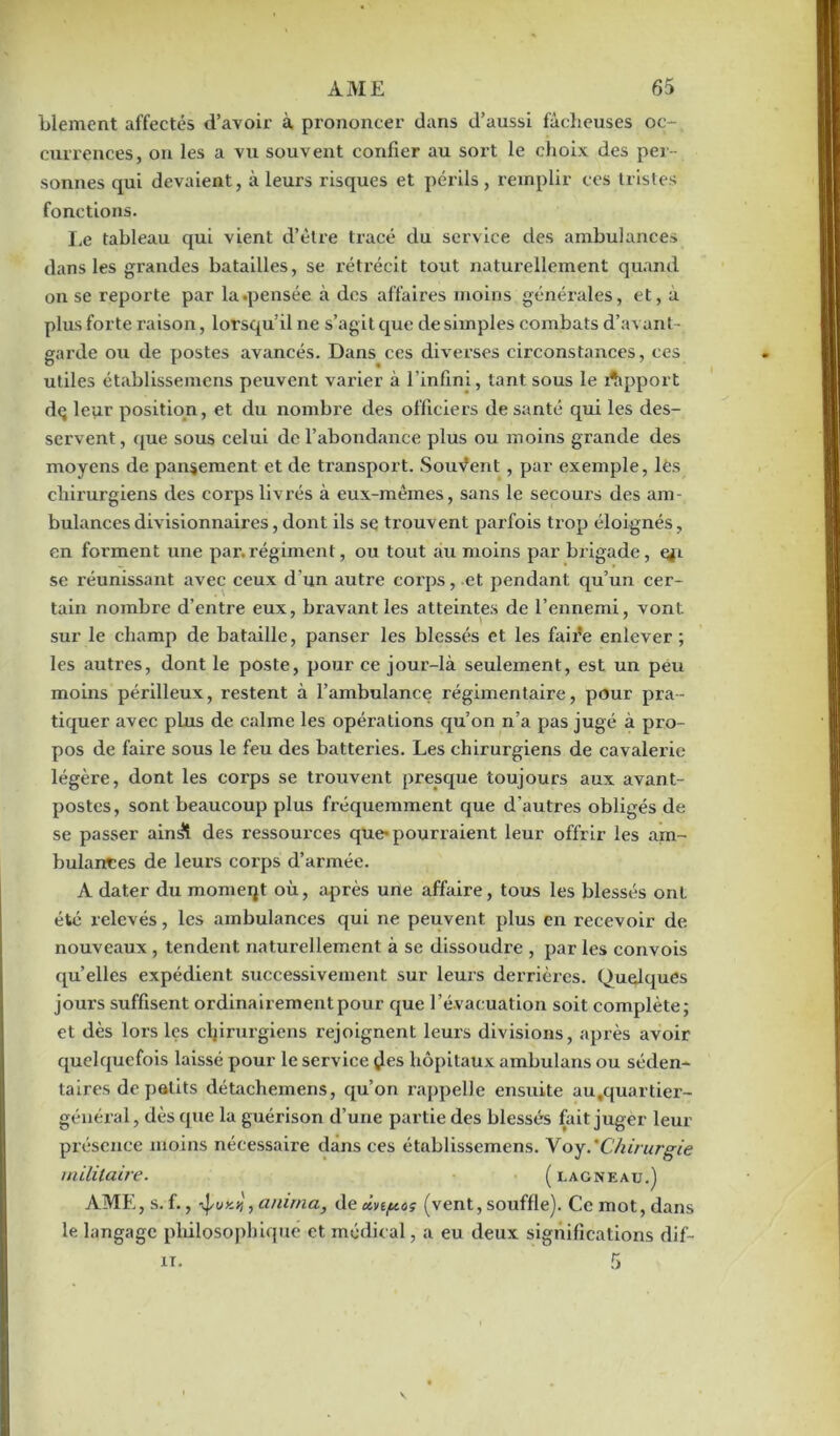 blement affectés d’avoir à prononcer dans d’aussi fâcheuses oc- currences, on les a vu souvent confier au sort le choix des per- sonnes qui devaient, à leurs risques et périls, remplir ces tristes fonctions. Le tableau qui vient d’ètre tracé du service des ambulances dans les grandes batailles, se rétrécit tout naturellement quand on se reporte par la .pensée à des affaires moins générales, et, à plus forte raison, lorsqu’il ne s’agit que de simples combats d’avant- garde ou de postes avancés. Dans ces diverses circonstances, ces utiles établissemens peuvent varier à l'infini, tant sous le Apport dç leur position, et du nombre des officiers de santé qui les des- servent , que sous celui de l’abondance plus ou moins grande des moyens de pansement et de transport. Souvent, par exemple, lès chirurgiens des corps livrés à eux-mêmes, sans le secours des am- bulances divisionnaires, dont ils se trouvent parfois trop éloignés, en forment une par. régiment, ou tout au moins par brigade, ej'i se réunissant avec ceux d’un autre corps, et pendant qu’un cer- tain nombre d’entre eux, bravant les atteintes de l’ennemi, vont sur le champ de bataille, panser les blessés et les faire enlever ; les autres, dont le poste, pour ce jour-là seulement, est un peu moins périlleux, l'estent à l’ambulance régimentaire, pour pra- tiquer avec plus de calme les opérations qu’on n’a pas jugé à pro- pos de faire sous le feu des batteries. Les chirurgiens de cavalerie légère, dont les corps se trouvent presque toujours aux avant- postes, sont beaucoup plus fréquemment que d’autres obligés de se passer ain^î des ressources que-pourraient leur offrir les am- bulantes de leurs corps d’armée. A dater du momeqt où, après une affaire, tous les blessés ont été relevés, les ambulances qui ne peuvent plus en recevoir de nouveaux , tendent naturellement à se dissoudre , par les convois qu’elles expédient successivement sur leurs derrières. Quelques jours suffisent ordinairement pour que l’évacuation soit complète; et dès lors les chirurgiens rejoignent leurs divisions, après avoir quelquefois laissé pour le service çles hôpitaux ambulans ou séden- taires de petits détachemens, qu’on rappelle ensuite au.quartier- général, dès que la guérison d’une partie des blessés fait juger leur présence moins nécessaire dans ces établissemens. Voy.'Chirurgie militaire. ( lagneau.) AME,s.f., , anima, de dvi/u.o; (vent, souffle). Ce mot,dans le langage philosophique et médical, a eu deux significations dif-