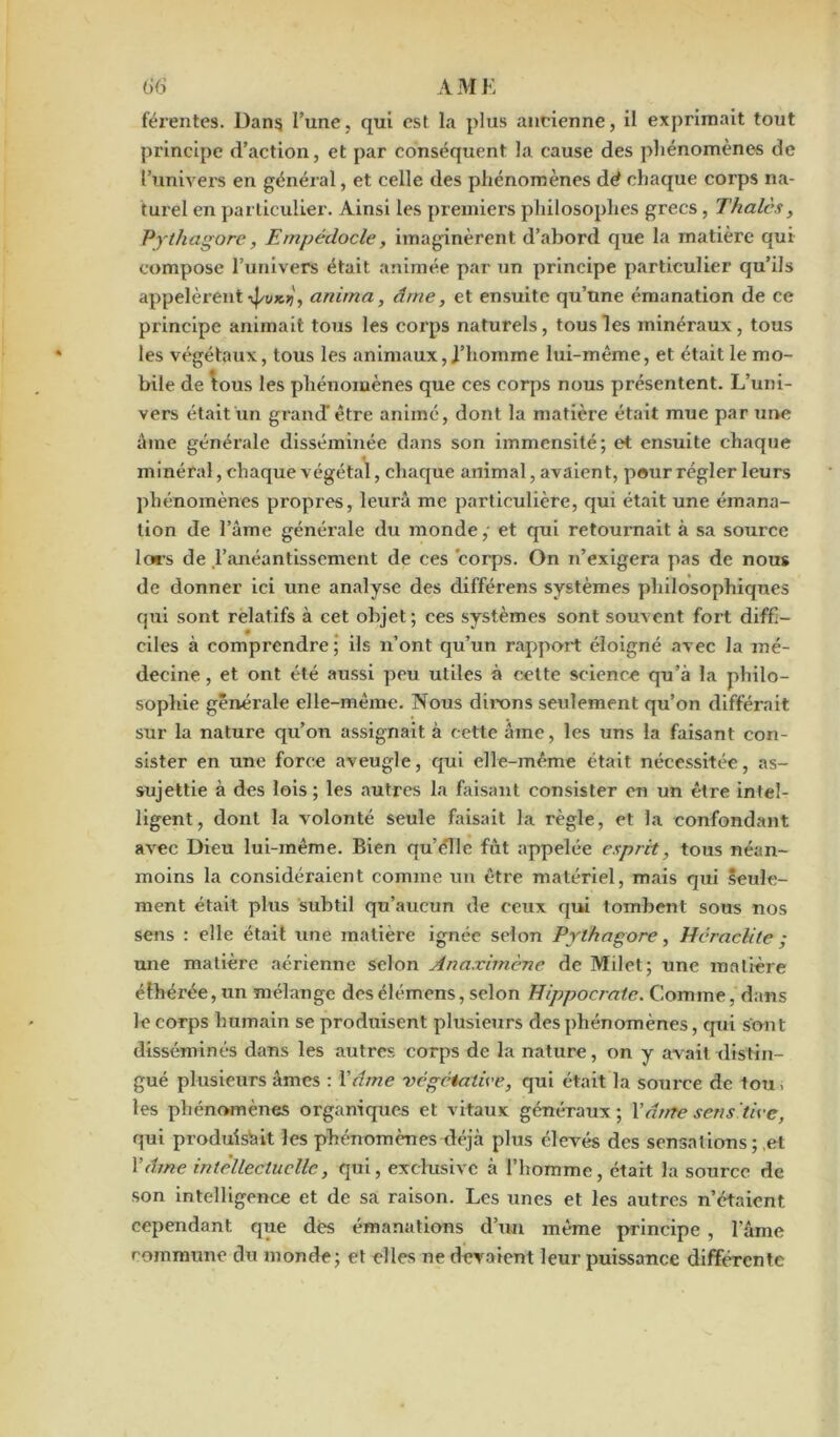 férentes. Dans l’une, qui est la plus ancienne, il exprimait tout principe d’action, et par conséquent la cause des phénomènes de l’univers en général, et celle des phénomènes dé chaque corps na- turel en particulier. Ainsi les premiers philosophes grecs, Thaïes, Pythagore, Empédocle, imaginèrent d’abord que la matière qui compose l’univers était animée par un principe particulier qu’ils appelèrent •vj/ux>?, anima, âme, et ensuite qu’une émanation de ce principe animait tous les corps naturels, tous les minéraux, tous les végétaux, tous les animaux,l’homme lui-même, et était le mo- bile de \ous les phénomènes que ces corps nous présentent. L’uni- vers était un grand' être animé, dont la matière était mue par une âme générale disséminée dans son immensité; et ensuite chaque minéral, chaque végétal, chaque animal, avaient, peur régler leurs phénomènes propres, leurâ me particulière, qui était une émana- tion de l’âme générale du monde,- et qui retournait à sa source lors de ,1’anéantissement de ces corps. On n’exigera pas de nous de donner ici une analyse des dil’férens systèmes philosophiques qui sont relatifs à cet objet ; ces systèmes sont souvent fort diffi- ciles à comprendre ; ils n’ont qu’un rapport éloigné avec la mé- decine, et ont été aussi peu utiles à cette science qu’à la philo- sophie générale elle-même. Nous dirons seulement qu’on différait sur la nature qu’on assignait à cette âme, les uns la faisant con- sister en une force aveugle, qui elle-même était nécessitée, as- sujettie à des lois; les autres la faisant consister en un être intel- ligent, dont la volonté seule faisait la règle, et la confondant avec Dieu lui-même. Bien quelle fût appelée esprit, tous néan- moins la considéraient comme un être matériel, mais qui seule- ment était plus subtil qu’aucun de ceux qui tombent sous nos sens : elle était une matière ignée selon Pythagore, Heraclite ; une matière aérienne selon Ânaximène de Milet; une matière éthérée, un mélange desélémens, selon Hippocrate. Comme, dans le corps humain se produisent plusieurs des phénomènes, qui sont disséminés dans les autres corps de la nature, on y avait distin- gué plusieurs âmes : Y âme végétative, qui était la source de tou, les phénomènes organiques et vitaux généraux; Y âme sens 'tire, qui produisait les phénomènes déjà plus élevés des sensations ; et Y âme intellectuelle, qui, exclusive à l’homme, était la source de son intelligence et de sa raison. Les unes et les autres n’étaient cependant que des émanations d’un même principe , lame commune du monde; et elles ne devaient leur puissance différente