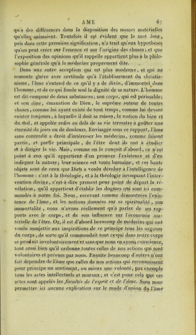 qu'à des différences dans la disposition des masses matérielles qu’elles. animaient. Toutefois il est évident que le mot âme , pris dans cette première signification, n’a trait qu’aux hypothèses qu’on peut créer sur l’essence et sur l’origine des choses; et que l’exposition des opinions qu’il rappelle appartient plus à la philo- sophie générale qu’à la médecine proprement dite. Dans une autre acception qui est plus moderne, et qui ne remonte guère avec certitude qu’à l’établissement du christia- nisme , l’âme s’entend de ce qu’il y a de divin, d’immortel dans l’homme, et de ce qui fonde seul la dignité de sa nature, h’horame est dit composé de deux substances; son corps, qui est périssable; et son ch(ie, émanation de Dieu, le suprême auteur de toutes choses, comme lui ayant existé de tout temps, comme lui devant exister toujours , à laquelle il doit sa raison, la notion du bien et du rfial, et appelée enfin au delà de sa vie terrestre à goûter une éternité de joies ou de douleurs. Envisagée sous ce rapport, l’âme sans conti’edit a droit d’intéresser les médecips, comme faisant partie, et partie principale , de l’être dont ils ont à étudier et à diriger la vie. Mais, comme on le conçoit d’abord, ce n’est point à eux qu’il appartient d’en prouver l’existence et d’en indiquer la nature; leur science est toute humaine, et ces hauts objets sont de ceux que Dieü a voulu dérober à l’intelligence de l’homme : c’est à la théologie, et à la théologie invoquant l’inter- vention divine, c’est-à-dire prenant pour point de départ la ré- vélation, qu’il appartient d’établir les dogmes qui sont ici com- mandés à notre foi. Nous, recevant comme démontrées l’exis- tence de l’àme, et les notions données sur sa spiritualité , son immortalité , nous n’avons réellement qu’à parler de ses rap- ports avec le corps, et de son influence sur l’économie ma- térielle de l’être. Or, il est d’abord beaucoup de médecins qui ont voulu assujettir aux inspirations de ce principe tous les organes du corps , de sorte qu’il commandait tout ce qui dans notre corps se produit involontairement et sans que nous en ayons conscience, tout aussi bien qu’il ordonne toutes celles de nos actions qui sont volontaires et prévues par nous. Ensuite beaucoup d’autres n’ont fait dépendre de lame que celles de nos actions qui reconnaissent pour principe un sentiment, ou mieux une volonté, par exemple tous les actes intellectuels et moraux ; et c’est pour cela que ces actes sont appelés les facultés de l’esprit et de l’drne. Sans nous permettre ici aucune explication sur le mode d’union de l’âme