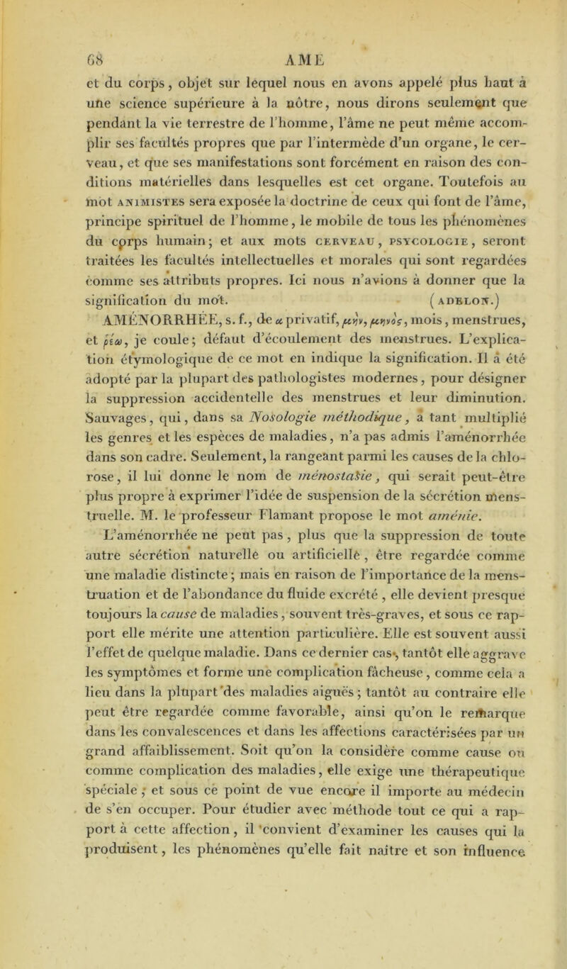 et du corps, objet sur lequel nous en avons appelé plus liant à une science supérieure à la nôtre, nous dirons seulement que pendant la vie terrestre de l’homme, l’âme ne peut même accom- plir ses facultés propres que par l’intermède d’un organe, le cer- veau, et que ses manifestations sont forcément en raison des con- ditions matérielles dans lesquelles est cet organe. Toutefois au mot animistes sera exposée la doctrine de ceux qui font de l’âme, principe spirituel de l’homme, le mobile de tous les phénomènes du cprps humain; et aux mots cerveau, psïcologie, seront traitées les facultés intellectuelles et morales qui sont regardées comme ses attributs propres. Ici nous n’avions à donner que la signification du mot. ( adeuon.) AMÉNORRHÉE, s. f., de «privatif,/u.tjvoç, mois, menstrues, et ata, je coule; défaut d’écoulement des menstrues. L’explica- tion étymologique de ce mot en indique la signification. Il â été adopté par la plupart des pathologistes modernes, pour désigner la suppression accidentelle des menstrues et leur diminution. Sauvages, qui, dans sa Nosologie méthodique, à tant multiplié les genres et les espèces de maladies, n’a pas admis l’aménorrhée dans son cadre. Seulement, la rangeant parmi les causes de la chlo- rose , il lui donne le nom de ménostaSie, qui serait peut-être plus propre à exprimer l’idée de suspension de la sécrétion mens- truelle. M. le professeur Flamant propose le mot arnéuie. L’aménorrhée ne peut pas , plus que la suppression de toute autre sécrétion naturelle ou artificielle , être regardée comme une maladie distincte ; mais en raison de l’importance de la mens- truation et de l’abondance du fluide excrété , elle devient presque toujours \sLcause de maladies /souvent très-graves, et sous ce rap- port elle mérite une attention particulière. Elle est souvent aussi l’effet de quelque maladie. Dans ce dernier cas*, tantôt elle aggrave les symptômes et forme une complication fâcheuse , comme cela a lieu dans la plupart'des maladies aiguës; tantôt au contraire elle peut être regardée comme favorable, ainsi qu’on le remarque dans les convalescences et dans les affections caractérisées par un grand affaiblissement. Soit qu’on la considère comme cause ou comme complication des maladies, elle exige une thérapeutique spéciale ,• et sous ce point de vue encore il importe au médecin de s’en occuper. Pour étudier avec méthode tout ce qui a rap- port à cette affection, il 'convient d’examiner les causes qui la produisent, les phénomènes qu’elle fait naître et son influence.