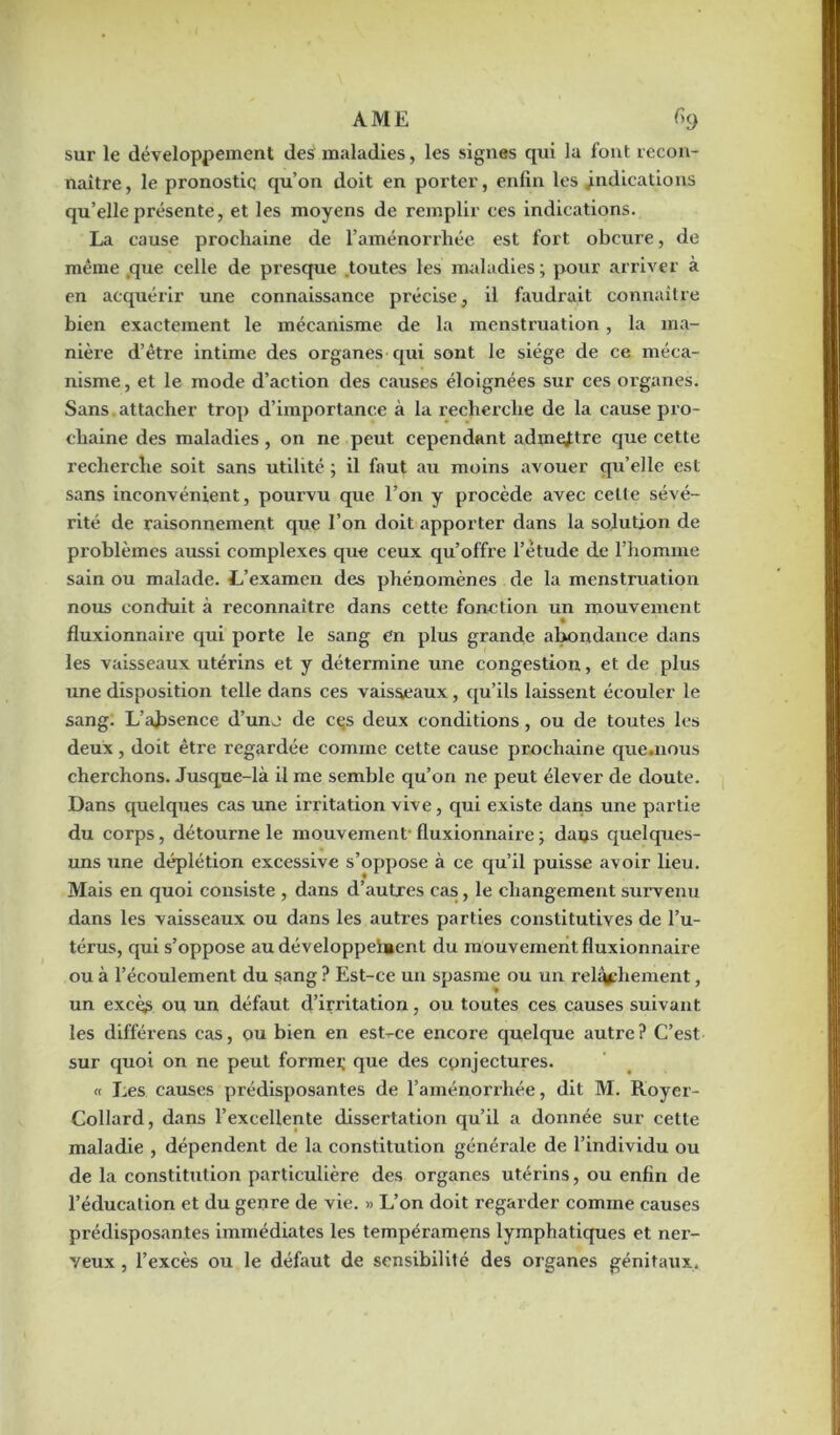 AME Ckj sur le développement des maladies, les signes qui la font recon- naître, le pronostic qu’on doit en porter, enfin les indications qu’elle présente, et les moyens de remplir ces indications. La cause prochaine de l’aménorrhée est fort obcure, de même que celle de presque toutes les maladies ; pour arriver à en acquérir une connaissance précise, il faudrait connaître bien exactement le mécanisme de la menstruation, la ma- nière d’être intime des organes qui sont le siège de ce méca- nisme , et le mode d’action des causes éloignées sur ces organes. Sans attacher trop d’importance à la recherche de la cause pro- chaine des maladies , on ne peut cependant admettre que cette recherche soit sans utilité ; il faut au moins avouer qu’elle est sans inconvénient, pourvu que l’on y procède avec cette sévé- rité de raisonnement que l’on doit apporter dans la solution de problèmes aussi complexes que ceux qu’offre l’étude de l’homme sain ou malade. L’examen des phénomènes de la menstruation nous conduit à reconnaître dans cette fonction un mouvement fluxionnaire qui porte le sang en plus grande abondance dans les vaisseaux utérins et y détermine une congestion, et de plus une disposition telle dans ces vaisseaux, qu’ils laissent écouler le sang. L’absence d’une de ces deux conditions, ou de toutes les deux, doit être regardée comme cette cause prochaine que.nous cherchons. Jusque-là il me semble qu’on ne peut élever de doute. Dans quelques cas une irritation vive, qui existe dans une partie du corps, détourne le mouvement- fluxionnaire ; dans quelques- uns une déplétion excessive s’oppose à ce qu’il puisse avoir lieu. Mais en quoi consiste , dans d’autres cas, le changement survenu dans les vaisseaux ou dans les autres parties constitutives de l’u- térus, qui s’oppose au développement du mouvement fluxionnaire ou à l’écoulement du sang ? Est-ce un spasme ou un relâchement, un excèè ou un défaut d’irritation, ou toutes ces causes suivant les différens cas, ou bien en est-ce encore quelque autre? C’est sur quoi on ne peut formel; que des conjectures. « Les causes prédisposantes de l’aménorrhée, dit M. Royer- Collard, dans l’excellente dissertation qu’il a donnée sur cette maladie , dépendent de la constitution générale de l’individu ou de la constitution particulière des organes utérins, ou enfin de l’éducation et du genre de vie. « L’on doit regarder comme causes prédisposantes immédiates les tempéramens lymphatiques et ner- veux , l’excès ou le défaut de sensibilité des organes génitaux.