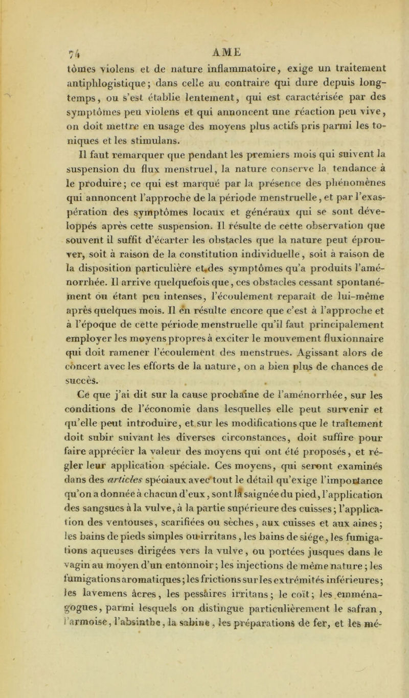 tomes violens et de nature inflammatoire, exige un traitement antiphlogistique; dans celle au contraire qui dure depuis long- temps, ou s’est établie lentement, qui est caractérisée par des symptômes peu violens et qui annoncent une réaction peu vive, on doit mettre en usage des moyens plus actifs pris parmi les to- niques et les stimulans. Il faut remarquer que pendant les premiers mois qui suivent la suspension du flux menstruel, la nature conserve la tendance à le produire ; ce qui est marqué par la présence des phénomènes qui annoncent l’approche de la période menstxuelle, et par l’exas- pération des symptômes locaux et généraux qui se sont déve- loppés après cette suspension. Il résulte de cette observation que souvent il suffit d’écarter les obstacles que la nature peut éprou- ver, soit à raison de la. constitution individuelle, soit à raison de la disposition particulière eUdes symptômes qu’a produits l’amé- norrhée. 11 arrive quelquefois que, ces obstacles cessant spontané- ment ou étant peu intenses, l’écoulement reparaît de lui-mèine après quelques mois. Il e'n résulte encore que c’est à l’approche et à l’époque de cette période menstruelle qu’il faut principalement employer les moyens propxes à exciter le mouvement fluxionnaire qui doit ramener l’écoulement des menstrues. Agissant alors de concert avec les efforts de la nature, on a bien plu£ de chances de succès. Ce que j’ai dit sur la cause prochaine de l'aménorrhée, sur les conditions de l’économie dans lesquelles elle peut sux*venir et qu’elle peut introduire, et sur les modifications que le traitement doit subir suivant les diverses circonstances, doit suffire pour faire apprécier la valeur des moyens qui ont été proposés, et ré- gler leur application spéciale. Ces moyens, cpxi seront examinés dans des articles spéciaux avec'tout le détail qu’exige l’impoctance qu’on a donnée à chacun d’eux, sont 15 saignée du pied, l’application des sangsues à la vulve, à la partie supérieure des cuisses ; l’applica- tion des ventouses, scarifiées ou sèches, aux cuisses et aux aines; les bains de pieds simples ou iri'itans, les bains de siège, les fumiga- tions aqueuses dirigées vers la vulve, ou portées jusques dans le vagin au moyen d’un entoxxnoir ; les injections de même nature ; les fumigations aromat iques ; les frictions sur les exti’émités inférieures ; les lavemens âcres, les pessâires irritans ; le coït; les emména- gogues, parmi lesquels on distingue particulièrement le safran, l’armoise, l’absinthe, la Sabine , les préparations de fer, et les mé-