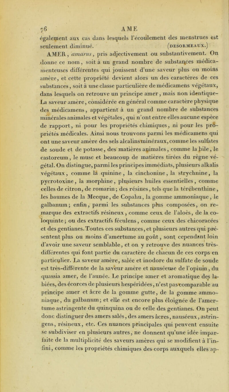 également aux cas dans lesquels l’écoulement des menstrues est seulement diminué. (desormeaux.) AMER, arnarus, pris adjectivement ou substantivement. On donne ce nom, soit à un grand nombre de substances médica- menteuses différentes qui jouissent d’une saveur plus ou moins amère, et cette propriété devient alors un des caractères de ces substances, soit à une classe particulière demédieamens végétaux, dans lesquels on retrouve un principe amer, mais non identique- La saveur amère, considérée en général comme caractère physique des médicamens, appartient à un grand nombre de substances minérales animales et végétales, qui n’ont entre elles aucune espèce de rapport, ni pour les propriétés chimiques, ni pour les pro- priétés médicales. Ainsi nous trouvons parmi les médicamens qui ont une saveur amère des sels alcalinsminéraux,comme les sulfates de soude et de potasse, des matières apimales, comme labile, le castoreum, le musc et beaucoup de matières tirées du règne vé- gétal. On distingue, parmi les principes immédiats, plusieurs alkalis végétaux, comme la quinine , la cinchonine, la strychnine, la pycrotoxine, la morphine, plusieurs huiles essentielles , comme celles de citron, de romarin; des résines, tels que la térébenthine, les baumes de la Mecque, de Copahu, la gomme ammoniaque, le galbanum; enfin, parmi les substances plus composées, on re- marque des extractifs résineux, comme ceux de l’aloès, de la co- loquinte ; ou des extractifs féculens, comme ceux des chicoracées et des gentianes.Toutes ces substances, et plusieurs autres qui pré- sentent plus ou moins d’amertume au goût, sont cependant loin d’avoir une saveur semblable, et on y retrouve des nuances très- différentes qui font partie du caractère de chacun de ces corps en particulier. La saveur amère, salée et inodore du sulfate de soude est très-différente de la saveur amère et nauséeuse de l’opium , du quassia amer, de l’aunée. Le principe amer et aromatique des la- biées, des écorces de plusieurs hespéridées, n’est pascoinparable au principe amer et âcre de la gomme gutte, de la gomme ammo- niaque, du galbanum; et elle est encore plus éloignée de l’amer- tume astringente du quinquina ou de celle des gentianes. On peut donc distinguer des amers salés, des amers âcres, nauséeux, astrin- gens, résineux, etc. Ces nuances principales qui peuvent ensuite se subdiviser en plusieurs autres, ne donnent qu’une idée impar- faite de la multiplicité des saveurs amères qui se modifient à l’in- fini, comme les propriétés chimiques des corps auxquels elles ap-