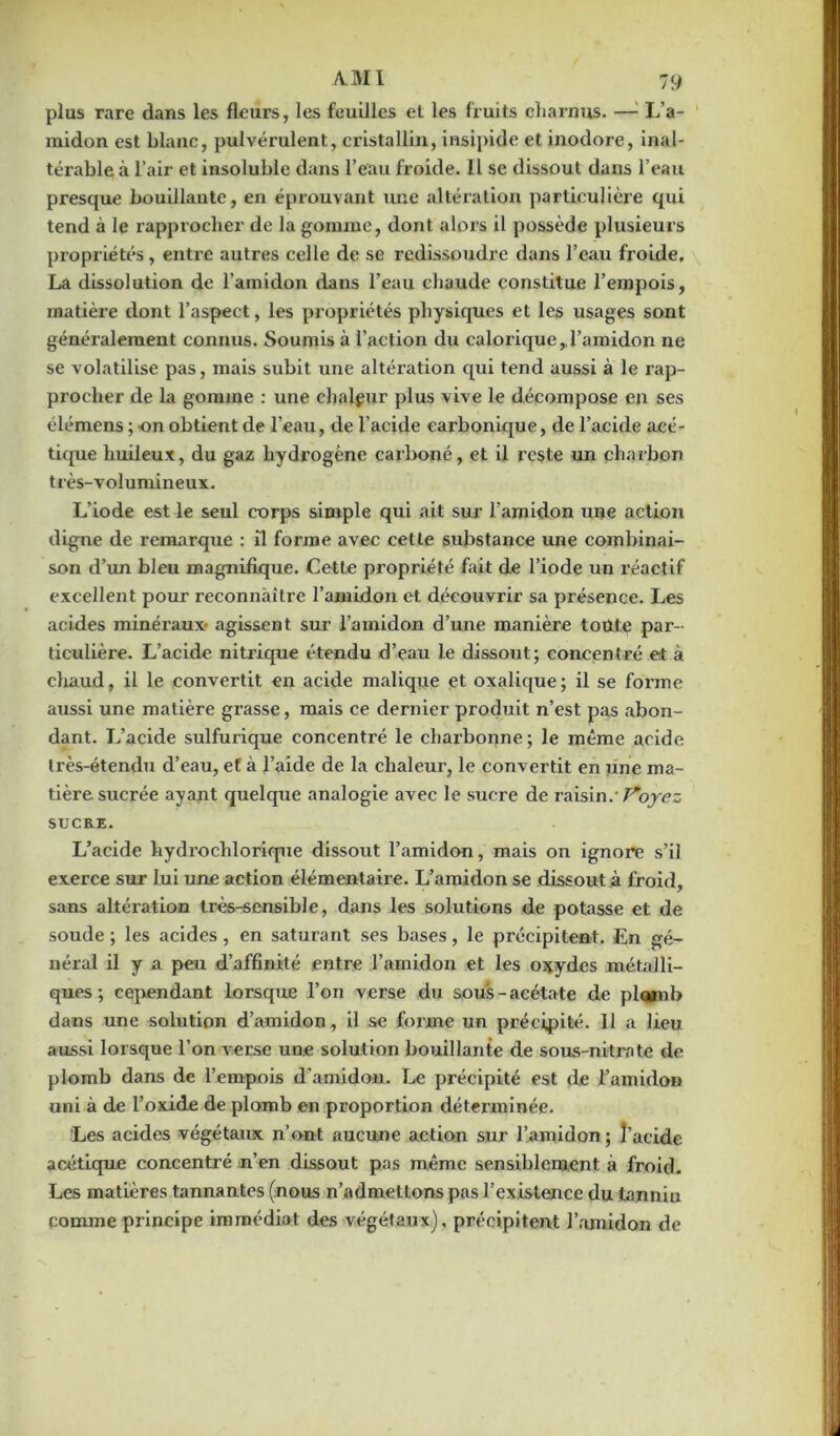 plus rare dans les fleurs, les feuilles et les fruits charnus. —1 L’a- midon est blanc, pulvérulent, cristallin, insipide et inodore, inal- térable à l’air et insoluble dans l’eau froide. 11 se dissout dans l’eau presque bouillante, en éprouvant une altération particulière qui tend à le rapprocher de la gomme, dont alors il possède plusieurs propriétés, enti’e autres celle de se redissoudre dans l’eau froide. La dissolution de l’amidon dans l’eau chaude constitue l’empois, matière dont l’aspect, les propriétés physiques et les usages sont généralement connus. Soumis à l’action du calorique, l’amidon ne se volatilise pas, mais subit une altération qui tend aussi à le rap- procher de la gomme : une chaleur plus vive le décompose en ses élémens ; -on obtient de l’eau, de l’acide carbonique, de l’acide acé- tique huileux, du gaz hydrogène carboné, et il reste un charbon très-volumineux. L’iode est le seul corps simple qui ait sur l'amidon une action digne de remarque : il forme avec cette substance une combinai- son d’un bleu magnifique. Cette propriété fait de l’iode un réactif excellent pour reconnaître l’amidon et découvrir sa présence. Les acides minéraux agissent sur l’amidon d’une manière toute par- ticulière. L’acide nitrique étendu d’eau le dissout; concentré et à chaud, il le convertit en acide malique et oxalique; il se forme aussi une matière grasse, mais ce dernier produit n’est pas abon- dant. L’acide sulfurique concentré le charbonne; le même acide très-étendu d’eau, et à l’aide de la chaleur, le convertit en une ma- tière sucrée ayant quelque analogie avec le sucre de raisin.'T^oyez SUCRE. L’acide hydrochlorique dissout l’amidon, mais on ignore s’il exerce sur lui une action élémentaire. L’amidon se dissout à froid, sans altération très-sensible, dans les solutions de potasse et de soude ; les acides , en saturant ses bases, le précipitent. En gé- néral il y a peu d’affinité entre l’amidon et les oxydes métalli- ques ; cependant lorsque l’on verse du sous-acétate de plomb dans une solution d’amidon, il se forme un précipité. 11 a lieu aussi lorsque l’on verse une solution bouillante de sous-nitrate de plomb dans de l’empois d'amidon. Le précipité est de l’amidon uni à de l’oxide de plomb en proportion dét erminée. Les acides végétaux n’ont aucune action sur l’amidon ; l’acide acétique concentré n’en dissout pas même sensiblement à froid. Les matières tannantes (nous n’admettons pas l’existence du tannin comme principe immédiat des végétaux), précipitent l’amidon de