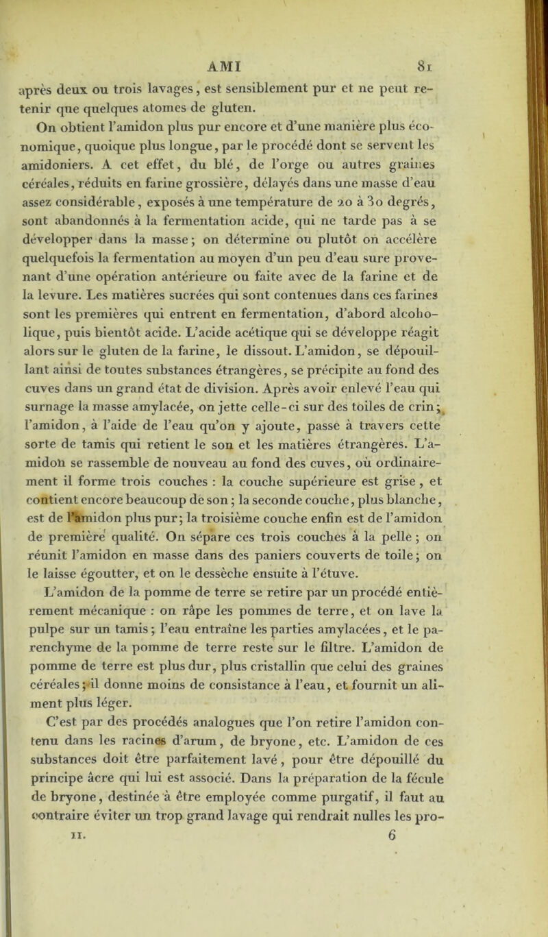 après deux ou trois lavages, est sensiblement pur et ne peut re- tenir que quelques atomes de gluten. On obtient l’amidon plus pur encore et d’une manière plus éco- nomique, quoique plus longue, par le procédé dont se servent les amidoniers. A cet effet, du blé, de l’orge ou autres graines céréales, réduits en farine grossière, délayés dans une masse d’eau assez considérable, exposés à une température de 20 à 3o degrés, sont abandonnés à la fermentation acide, qui ne tarde pas à se développer dans la masse ; on détermine ou plutôt on accélère quelquefois la fermentation au moyen d’un peu d’eau sure prove- nant d’une opération antérieure ou faite avec de la farine et de la levure. Les matières sucrées qui sont contenues dans ces farines sont les premières qui entrent en fermentation, d’abord alcolio- lique, puis bientôt acide. L’acide acétique qui se développe réagit alors sur le gluten de la farine, le dissout. L’amidon, se dépouil- lant ainsi de toutes substances étrangères, se précipite au fond des cuves dans un grand état de division. Après avoir enlevé l’eau qui surnage la masse amylacée, on jette celle-ci sur des toiles de crin l’amidon, à l’aide de l’eau qu’on y ajoute, passe à travers cette sorte de tamis qui retient le son et les matières étrangères. L’a- midoli se rassemble de nouveau au fond des cuves, où ordinaire- ment il forme trois couches : la couche supérieure est grise, et contient encore beaucoup de son ; la seconde couche, plus blanche, est de ràmidon plus pur ; la troisième couche enfin est de l’amidon de première qualité. On sépare ces trois couches à la pelle ; on réunit l’amidon en masse dans des paniers couverts de toile ; on le laisse égoutter, et on le dessèche ensuite à l’étuve. L’amidon de la pomme de terre se retire par un procédé entiè- rement mécanique : on râpe les pommes de terre, et on lave la pulpe sur un tamis ; l’eau entraîne les parties amylacées, et le pa- renchyme de la pomme de terre reste sur le filtre. L’amidon de pomme de terre est plus dur, plus cristallin que celui des graines céréales;ûl donne moins de consistance à l’eau, et fournit un ali- ment plus léger. C’est par des procédés analogues que l’on retire l’amidon con- tenu dans les racines d’arum, de bryone, etc. L’amidon de ces substances doit être parfaitement lavé, pour être dépouillé du principe âcre qui lui est associé. Dans la préparation de la fécule de bryone, destinée à être employée comme purgatif, il faut au contraire éviter un trop grand lavage qui rendrait nulles les pro- 6 11.