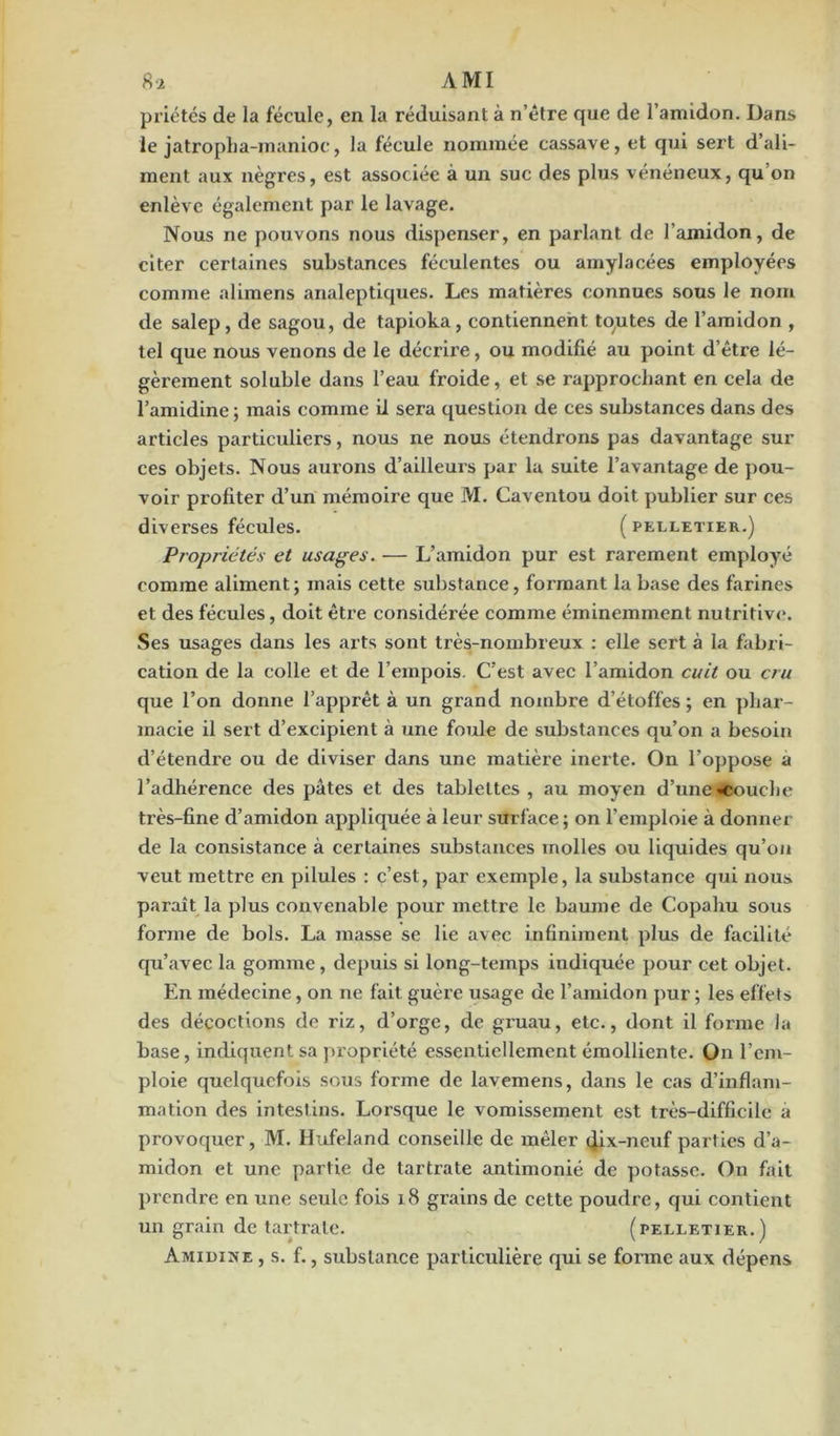 priâtes de la fécule, en la réduisant à n’être que de l’amidon. Dans le jatropha-manioc, la fécule nommée cassave, et qui sert d’ali- ment aux nègres, est associée à un suc des plus vénéneux, qu’on enlève également par le lavage. Nous ne pouvons nous dispenser, en parlant de l'amidon, de citer certaines substances féculentes ou amylacées employées comme alimens analeptiques. Les matières connues sous le nom de salep, de sagou, de tapioka, contiennent toutes de l’amidon , tel que nous venons de le décrire, ou modifié au point d’être lé- gèrement soluble dans l’eau froide, et se rapprochant en cela de l’amidine; mais comme il sera question de ces substances dans des articles particuliers, nous ne nous étendrons pas davantage sur ces objets. Nous aurons d’ailleurs par la suite l’avantage de pou- voir profiter d’un mémoire que M. Caventou doit publier sur ces diverses fécules. ( pelletier.) Propriétés et usages. — L’amidon pur est rarement employé comme aliment ; mais cette substance, formant la base des farines et des fécules, doit être considérée comme éminemment nutritive. Ses usages dans les arts sont très-nombreux : elle sert à la fabri- cation de la colle et de l’empois. C'est avec l’amidon cuit ou cru que l’on donne l’apprêt à un grand nombre d’étoffes ; en phar- macie il sert d’excipient à une foule de substances qu’on a besoin d’étendre ou de diviser dans une matière inerte. On l’oppose a l’adhérence des pâtes et des tablettes , au moyen d’une «couche très-fine d’amidon appliquée a leur surface; on l’emploie à donner de la consistance à certaines substances molles ou liquides qu’on veut mettre en pilules : c’est, par exemple, la substance qui nous paraît la plus convenable pour mettre le baume de Copahu sous forme de bols. La masse se lie avec infiniment plus de facilité qu’avec la gomme, depuis si long-temps indiquée pour cet objet. En médecine, on ne fait guère usage de l’amidon pur ; les effets des décoctions de riz, d’orge, de gruau, etc., dont il forme la base, indiquent sa propriété essentiellement émolliente. On l’em- ploie quelquefois sous forme de lavemens, dans le cas d’inflam- mation des intestins. Lorsque le vomissement est très-difficile a provoquer, M. Hufeland conseille de mêler dix-neuf parties d’a- midon et une partie de tartrate antimonié de potasse. On fait prendre en une seule fois 18 grains de cette poudre, qui contient un grain de tartrate. (pelletier.) Amidine , s. f., substance particulière qui se forme aux dépens