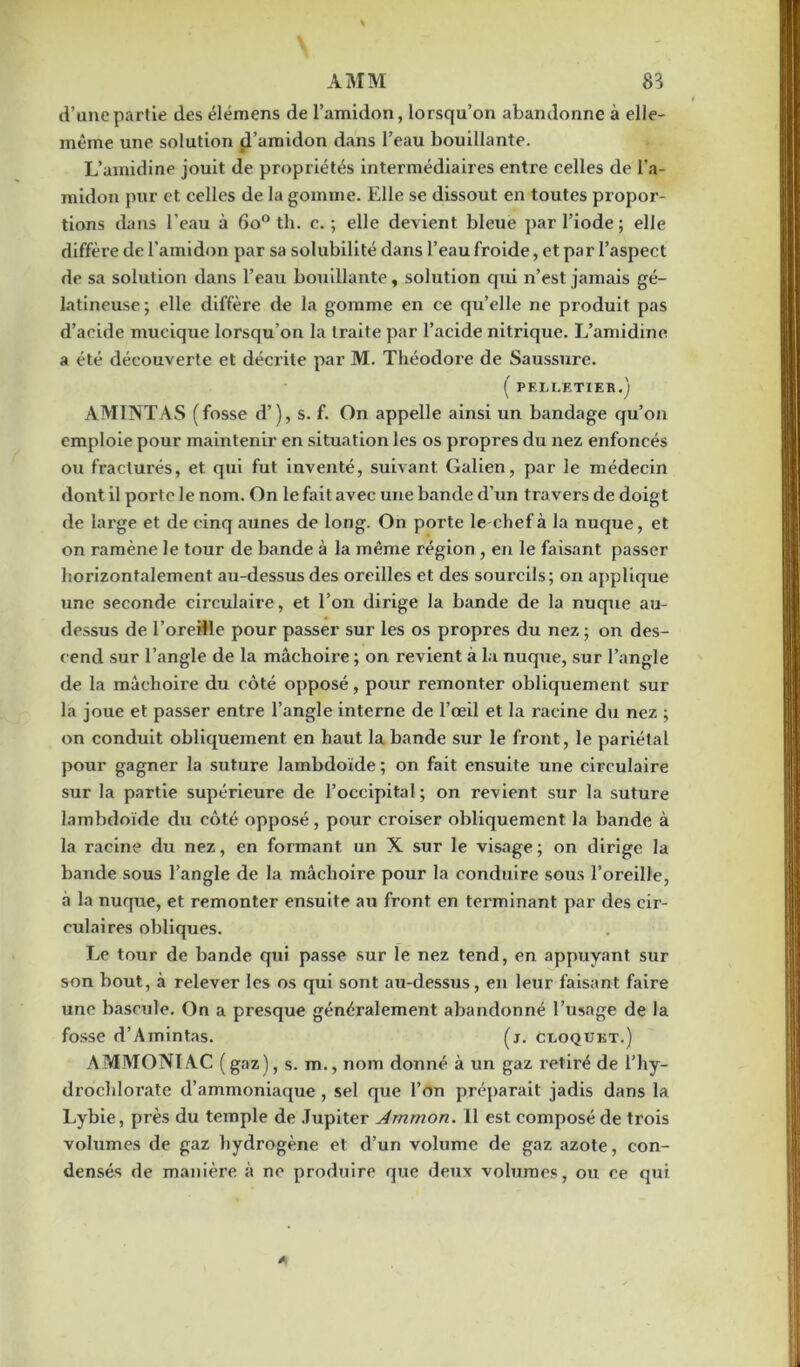 d’une partie des élémens de l’amidon, lorsqu’on abandonne à elle- même une solution d’amidon dans l’eau bouillante. L’amidine jouit de propriétés intermédiaires entre celles de l’a- midon pur et celles de la gomme. Elle se dissout en toutes propor- tions dans l’eau à 6o° th. c. ; elle devient bleue par l’iode ; elle diffère de l’amidon par sa solubilité dans l’eau froide, et par l’aspect de sa solution dans l’eau bouillante, solution qui n’est jamais gé- latineuse ; elle diffère de la gomme en ce qu’elle ne produit pas d’acide mucique lorsqu’on la traite par l’acide nitrique. L’amidine a été découverte et décrite par M. Théodore de Saussure. ( PELLETIER.) AMINTAS (fosse d’), s. f. On appelle ainsi un bandage qu’on emploie pour maintenir en situation les os propres du nez enfoncés ou fracturés, et qui fut inventé, suivant Galien, par le médecin dont il porte le nom. On le fait avec une bande d’un travers de doigt de large et de cinq aunes de long. On porte lechef à la nuque, et on ramène le tour de bande à la même région, en le faisant passer horizontalement au-dessus des oreilles et des sourcils; on applique une seconde circulaire, et l’on dirige la bande de la nuque au- dessus de l’oreille pour passer sur les os propres du nez ; on des- cend sur l’angle de la mâchoire ; on revient à la nuque, sur l’angle de la mâchoire du côté opposé, pour remonter obliquement sur la joue et passer entre l’angle interne de l’œil et la racine du nez ; on conduit obliquement en haut la bande sur le front, le pariétal pour gagner la suture lambdoïde ; on fait ensuite une circulaire sur la partie supérieure de l’occipital; on revient sur la suture lambdoïde du côté opposé, pour croiser obliquement la bande à la racine du nez, en formant un X sur le visage; on dirige la bande sous l’angle de la mâchoire pour la conduire sous l’oreille, à la nuque, et remonter ensuite au front en terminant par des cir- culaires obliques. Le tour de bande qui passe sur le nez tend, en appuyant sur son bout, à relever les os qui sont au-dessus, en leur faisant faire une bascule. On a presque généralement abandonné l’usage de la fosse d’Amintas. (j. cloqukt.) AMMONIAC (gaz), s. m., nom donné à un gaz retiré de l’hy- drocldorate d’ammoniaque , sel que l’on préparait jadis dans la Lybie, près du temple de Jupiter Ammon. 11 est composé de trois volumes de gaz hydrogène et d’un volume de gaz azote, con- densés de manière à ne produire que deux volumes, ou ce qui