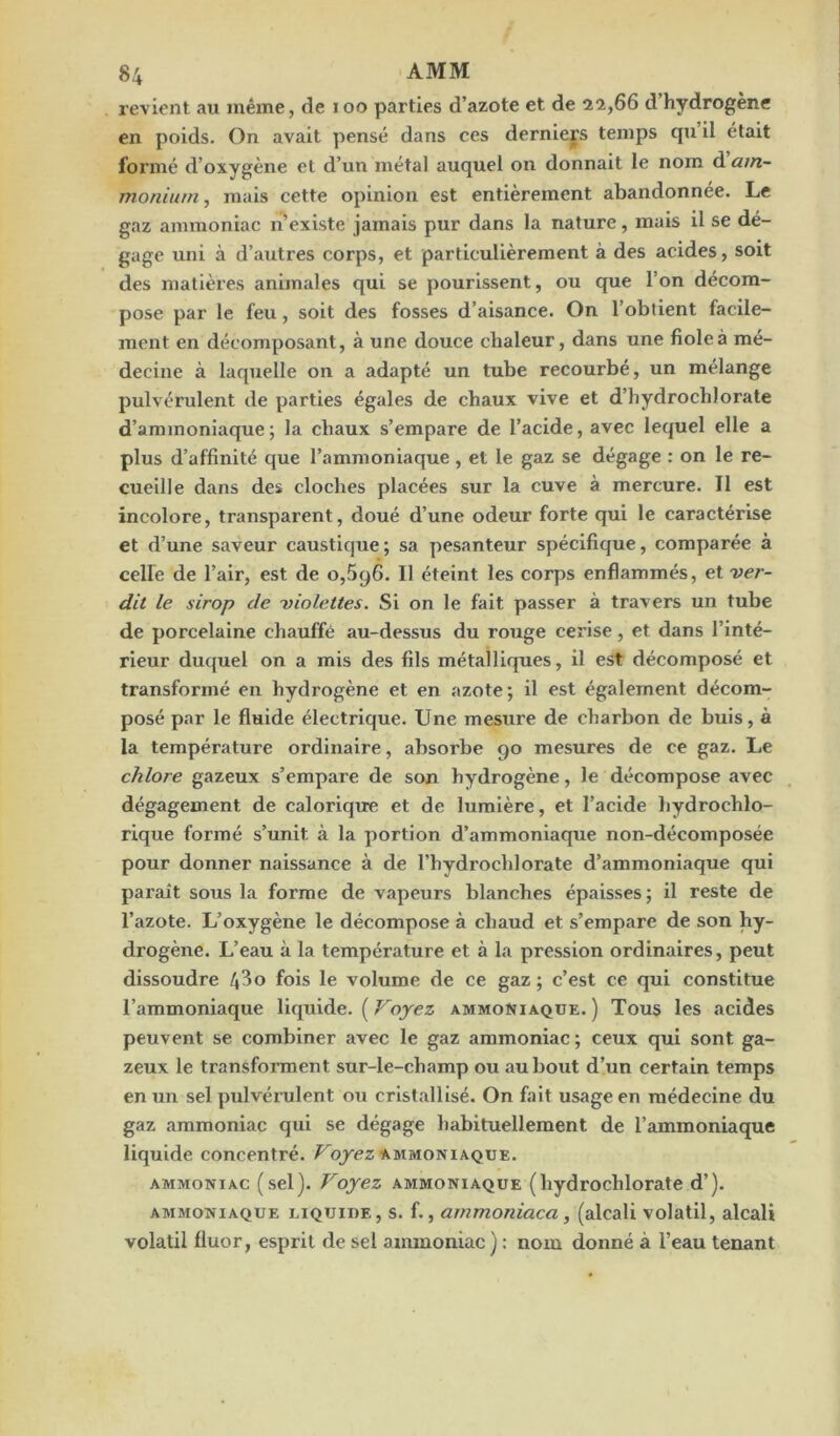 revient au même, de 100 parties d’azote et de 22,66 d’hydrogène en poids. On avait pensé dans ces derniers temps qu il était formé d’oxygène et d’un métal auquel on donnait le nom d am- monium , mais cette opinion est entièrement abandonnée. Le gaz ammoniac n existe jamais pur dans la nature, mais il se dé- gage uni à d’autres corps, et particulièrement à des acides, soit des matières animales qui se pourissent, ou que l’on décom- pose par le feu, soit des fosses d’aisance. On l’obtient facile- ment en décomposant, à une douce chaleur, dans une fiole à mé- decine à laquelle on a adapté un tube recourbé, un mélange pulvérulent de parties égales de chaux vive et d’hydrochlorate d’ammoniaque; la chaux s’empare de l’acide, avec lequel elle a plus d’affinité que l’ammoniaque, et le gaz se dégage : on le re- cueille dans des cloches placées sur la cuve à mercure. Il est incolore, transparent, doué d’une odeur forte qui le caractérise et d’une saveur caustique; sa pesanteur spécifique, comparée à celle de l’air, est de 0,596. Il éteint les corps enflammés, et ver- dit le sirop de violettes. Si on le fait passer à travers un tube de porcelaine chauffé au-dessus du rouge cerise, et dans l’inté- rieur duquel on a mis des fils métalliques, il est décomposé et transformé en hydrogène et en azote; il est également décom- posé par le fluide électrique. Une mesure de charbon de buis, à la température ordinaire, absorbe 90 mesures de ce gaz. Le chlore gazeux s’empare de son hydrogène, le décompose avec dégagement de calorique et de lumière, et l’acide hydrochlo- rique formé s’unit à la portion d’ammoniaque non-décomposée pour donner naissance à de l’hydrocldorate d’ammoniaque qui paraît sous la forme de vapeurs blanches épaisses; il reste de l’azote. L’oxygène le décompose à chaud et s’empare de son hy- drogène. L’eau à la température et à la pression ordinaires, peut dissoudre 4^° fois le volume de ce gaz ; c’est ce qui constitue l’ammoniaque liquide. ( Voyez ammoniaque. ) Tous les acides peuvent se combiner avec le gaz ammoniac ; ceux qui sont ga- zeux le transforment sur-le-champ ou au bout d’un certain temps en un sel pulvérulent ou cristallisé. On fait usage en médecine du gaz ammoniac qui se dégage habituellement de l’ammoniaque liquide concentré. Voyez ammoniaque. ammoniac (sel). Voyez ammoniaque (hydrochlorate d’). ammoniaque liquide, s. f., ammoTiiaca , (alcali volatil, alcali volatil fluor, esprit de sel ammoniac): nom donné à l’eau tenant