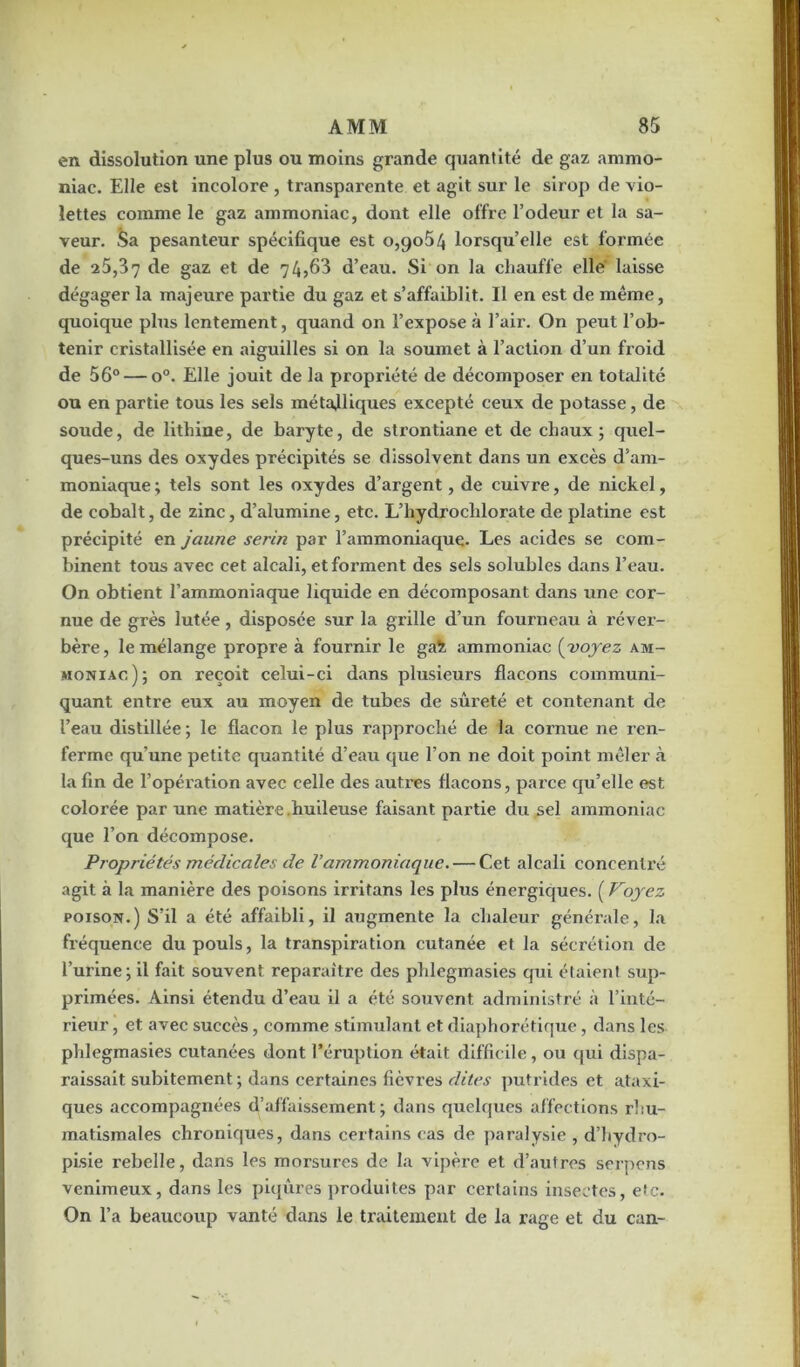 en dissolution une plus ou moins grande quantité de gaz ammo- niac. Elle est incolore , transparente et agit sur le sirop de vio- lettes comme le gaz ammoniac, dont elle offre l’odeur et la sa- veur. Sa pesanteur spécifique est o,go54 lorsqu’elle est formée de 25,37 gaz et de 7 4,63 d’eau. Si on la chauffe elle' laisse dégager la majeure partie du gaz et s’affaiblit. Il en est de même, quoique plus lentement, quand on l’expose à l’air. On peut l’ob- tenir cristallisée en aiguilles si on la soumet à l’action d’un froid de 56° — o°. Elle jouit de la propi’iété de décomposer en totalité ou en partie tous les sels métalliques excepté ceux de potasse, de soude, de lithine, de baryte, de strontiane et de chaux; quel- ques-uns des oxydes précipités se dissolvent dans un excès d’am- moniaque ; tels sont les oxydes d’argent, de cuivre, de nickel, de cobalt, de zinc, d’alumine, etc. L’hydrochlorate de platine est précipité en jaune serin par l’ammoniaque. Les acides se com- binent tous avec cet alcali, et forment des sels solubles dans l’eau. On obtient l’ammoniaque liquide en décomposant dans une cor- nue de grès lutée, disposée sur la grille d’un fourneau à réver- bère, le mélange propre à fournir le ga% ammoniac (voyez am- moniac); on reçoit celui-ci dans plusieurs flacons communi- quant entre eux au moyen de tubes de sûreté et contenant de l’eau distillée ; le flacon le plus rapproché de la cornue ne ren- ferme qu’une petite quantité d’eau que l’on ne doit point mêler à la fin de l’opération avec celle des autres flacons, parce qu’elle est colorée par une matière huileuse faisant partie du sel ammoniac que l’on décompose. Propriétés médicales de l’ammoniaque. — Cet alcali concentré agit à la manière des poisons irritans les plus énergiques. ( Voyez poison.) S’il a été affaibli, il augmente la chaleur générale, la fréquence du pouls, la transpiration cutanée et la sécrétion de l’urine; il fait souvent reparaître des phlegmasies qui étaient sup- primées. Ainsi étendu d’eau il a été souvent administré à l’inté- rieur , et avec succès, comme stimulant et diaphorétique, dans les phlegmasies cutanées dont l’éruption était difficile, ou qui dispa- raissait subitement ; dans certaines fièvres dites putrides et ataxi- ques accompagnées d’affaissement; dans quelques affections rhu- matismales chroniques, dans certains cas de paralysie , d’hydro- pisie rebelle, dans les morsures de la vipère et d’autres serpens venimeux, dans les piqûres produites par certains insectes, etc. On l’a beaucoup vanté dans le traitement de la rage et du can-