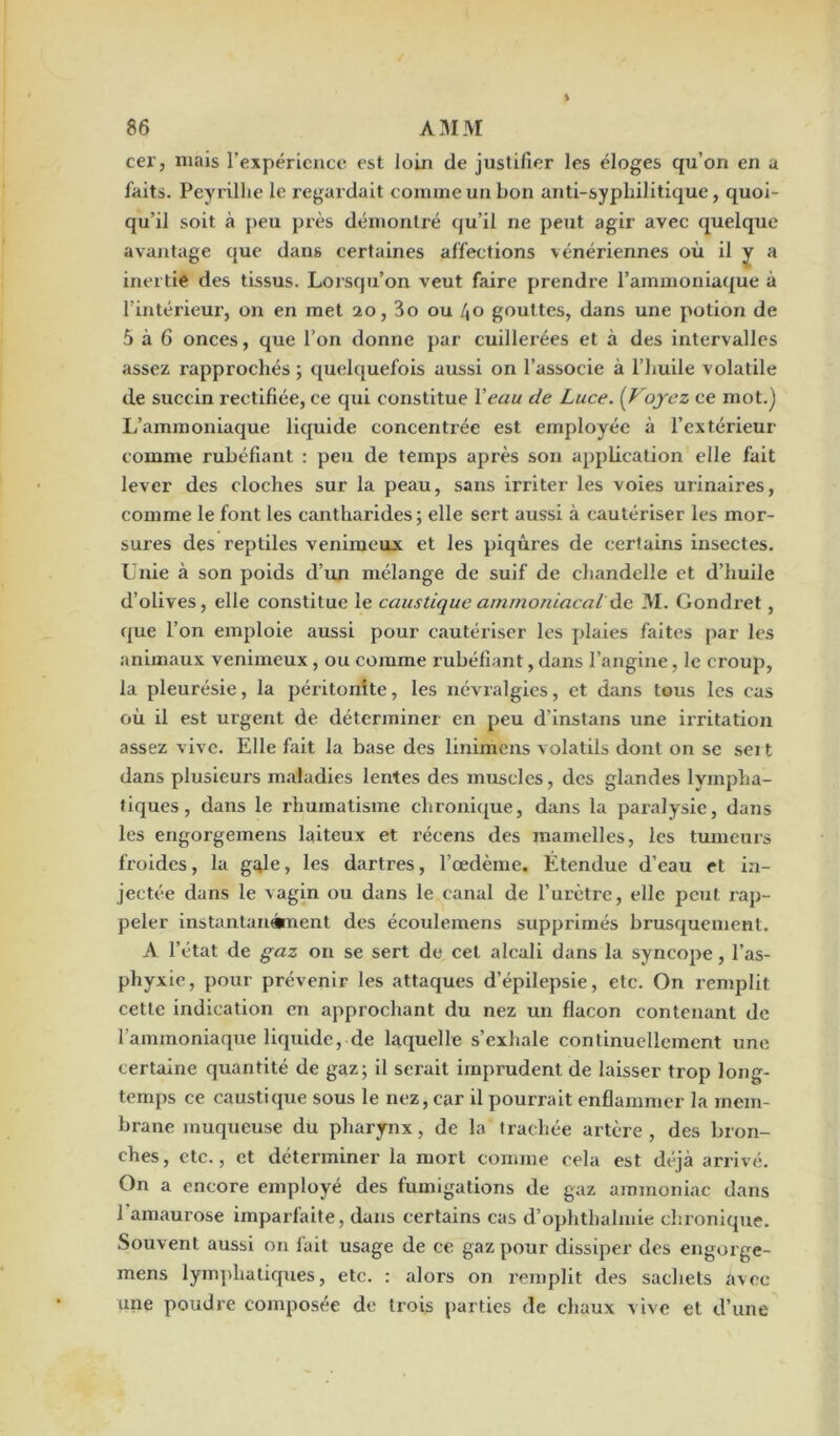 cer, mais l’expérience est loin de justifier les éloges qu’on en a faits. Peyrillie le regardait comme un bon anti-syphilitique, quoi- qu’il soit à peu près démontré qu’il ne peut agir avec quelque avantage que dans certaines affections vénériennes où il y a inertie des tissus. Lorsqu’on veut faire prendre l’ammoniaque à l’intérieur, on en met 20,3o ou 40 gouttes, dans une potion de 5 à 6 onces, que l’on donne par cuillerées et à des intervalles assez rapprochés ; quelquefois aussi on l’associe à l’huile volatile de succin rectifiée, ce qui constitue l'eau de Luce. (Voyez ce mot.) L’ammoniaque liquide concentrée est employée à l’extérieur comme rubéfiant : peu de temps après son application elle fait lever des cloches sur la peau, sans irriter les voies urinaires, comme le font les cantharides; elle sert aussi à cautériser les mor- sures des reptiles venimeux et les piqûres de certains insectes. Unie à son poids d’un mélange de suif de chandelle et d’huile d’olives, elle constitue le caustique ammoniacal’ de M. Gondret, que l’on emploie aussi pour cautériser les plaies faites par les animaux venimeux, ou comme rubéfiant, dans l’angine, le croup, la pleurésie, la péritonite, les névralgies, et dans tous les cas où il est urgent de déterminer en peu d’instans une irritation assez vive. Elle fait la base des linimens volatils dont on se seit dans plusieurs maladies lentes des muscles, des glandes lympha- tiques , dans le rhumatisme chronique, dans la paralysie, dans les engorgemens laiteux et récens des mamelles, les tumeurs froides, la gifle, les dartres, l’œdème. Étendue d’eau et in- jectée dans le vagin ou dans le canal de l’urètre, elle peut rap- peler instantan®nent des écoulemens supprimés brusquement. A l’état de gaz on se sert de cet alcali dans la syncope, l’as- phyxie, pour prévenir les attaques d’épilepsie, etc. On remplit cette indication en approchant du nez un flacon contenant de l'ammoniaque liquide, de laquelle s’exhale continuellement une certaine quantité de gaz; il serait imprudent de laisser trop long- temps ce caustique sous le nez, car il pourrait enflammer la mem- brane muqueuse du pharynx, de la trachée artère, des bron- ches, etc., et déterminer la mort comme cela est déjà arrivé. On a encore employé des fumigations de gaz ammoniac dans l’amaurose imparfaite, dans certains cas d’ophthalmie chronique. Souvent aussi on fait usage de ce gaz pour dissiper des engorge- mens lymphatiques, etc. : alors on remplit des sachets avec une poudre composée de trois parties de chaux vive et d’une